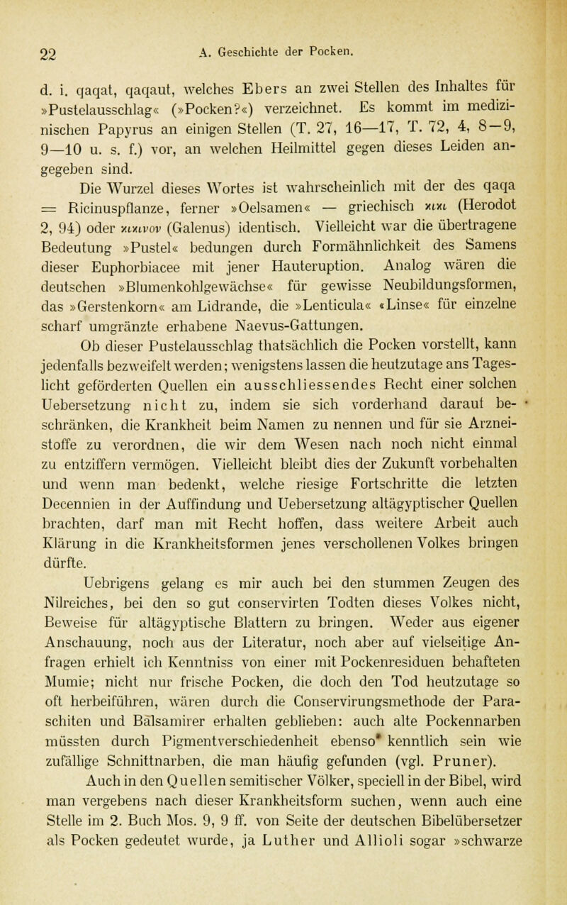 d. i. qaqat, qaqaut, welches Ebers an zwei Stellen des Inhaltes für »Pustelausschlag« (»Pocken?«) verzeichnet. Es kommt im medizi- nischen Papyrus an einigen Stellen (T. 27, 16—17, T. 72, 4, 8 — 9, 9_10 u. s. f.) vor, an welchen Heilmittel gegen dieses Leiden an- gegeben sind. Die Wurzel dieses Wortes ist wahrscheinlich mit der des qaqa = Ricinuspflanze, ferner »Oelsamen« — griechisch xm (Herodot 2, 94) oder unvov (Galenus) identisch. Vielleicht war die übertragene Bedeutung »Pustel« bedungen durch Formähnlichkeit des Samens dieser Euphorbiacee mit jener Hauteruption. Analog wären die deutschen »Blumenkohlgewächse« für gewisse Neubildungsformen, das »Gerstenkorn« am Lidrande, die »Lenticula« «Linse« für einzelne scharf umgränzle erhabene Naevus-Gattungen. Ob dieser Pustelausschlag thatsächlich die Pocken vorstellt, kann jedenfalls bezweifelt werden; wenigstens lassen die heutzutage ans Tages- licht geförderten Quellen ein ausschliessendes Recht einer solchen Uebersetzung nicht zu, indem sie sich vorderhand darauf be- I schränken, die Krankheit beim Namen zu nennen und für sie Arznei- stoffe zu verordnen, die wir dem Wesen nach noch nicht einmal zu entziffern vermögen. Vielleicht bleibt dies der Zukunft vorbehalten und wenn man bedenkt, welche riesige Fortschritte die letzten Decennien in der Auffindung und Uebersetzung altägyptischer Quellen brachten, darf man mit Recht hoffen, dass weitere Arbeit auch Klärung in die Krankheitsformen jenes verschollenen Volkes bringen dürfte. Uebrigens gelang es mir auch bei den stummen Zeugen des Nilreiches, bei den so gut conservirten Todten dieses Volkes nicht, Beweise für altägyptische Blattern zu bringen. Weder aus eigener Anschauung, noch aus der Literatur, noch aber auf vielseitige An- fragen erhielt ich Kenntniss von einer mit Pockenresiduen behafteten Mumie; nicht nur frische Pocken, die doch den Tod heutzutage so oft herbeiführen, wären durch die Conservirungsmethode der Para- schiten und Balsamirer erhalten geblieben: auch alte Pockennarben müssten durch Pigmentverschiedenheit ebenso* kenntlich sein wie zufällige Schnittnarben, die man häufig gefunden (vgl. Pruner). Auch in den Quellen semitischer Völker, speciell in der Bibel, wird man vergebens nach dieser Krankheitsform suchen, wenn auch eine Stelle im 2. Buch Mos. 9, 9 ff. von Seite der deutschen Bibelübersetzer als Pocken gedeutet wurde, ja Luther und Allioli sogar »schwarze