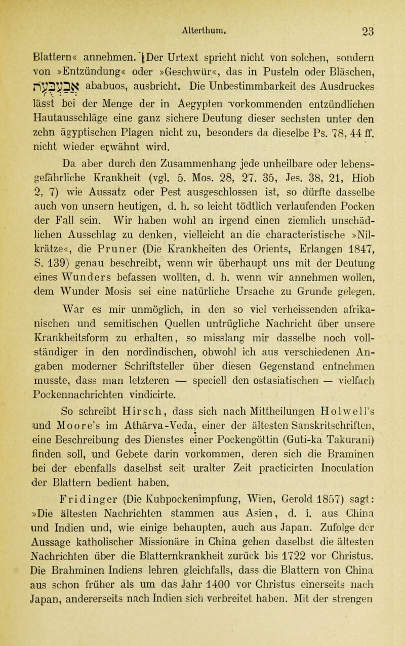 Blattern« annehmen. £ Der Urtext spricht nicht von solchen, sondern von »Entzündung« oder »Geschwür«, das in Pusteln oder Bläschen, riySyDN ababuos, ausbricht. Die Unbestimmbarkeit des Ausdruckes lässt bei der Menge der in Aegypten •vorkommenden entzündlichen Hautausschläge eine ganz sichere Deutung dieser sechsten unter den zehn ägyptischen Plagen nicht zu, besonders da dieselbe Ps. 78, 44 ff. nicht wieder erwähnt wird. Da aber durch den Zusammenhang jede unheilbare oder lebens- gefährliche Krankheit (vgl. 5. Mos. 28, 27. 35, Jes. 38, 21, Hiob 2, 7) wie Aussatz oder Pest ausgeschlossen ist, so dürfte dasselbe auch von unsern heutigen, d. h. so leicht tödtlich verlaufenden Pocken der Fall sein. Wir haben wohl an irgend einen ziemlich unschäd- lichen Ausschlag zu denken, vielleicht an die characteristische »Nil- krätze«, die Pruner (Die Krankheiten des Orients, Erlangen 1847, S. 139) genau beschreibt, wenn wir überhaupt uns mit der Deutung eines Wunders befassen wollten, d. h. wenn wir annehmen wollen, dem Wunder Mosis sei eine natürliche Ursache zu Grunde gelegen. War es mir unmöglich, in den so viel verheissenden afrika- nischen und semitischen Quellen untrügliche Nachricht über unsere Krankheitsform zu erhalten, so misslang mir dasselbe noch voll- ständiger in den nordindischen, obwohl ich aus verschiedenen An- gaben moderner Schriftsteller über diesen Gegenstand entnehmen musste, dass man letzteren — speciell den ostasiatischen — vielfach Pockennachrichten vindicirte. So schreibt Hirsch, dass sich nach Mittheilungen Holwell's und Moore's im Athärva-Veda, einer der ältesten Sanskritschriften, eine Beschreibung des Dienstes einer Pockengöttin (Guti-ka Takurani) finden soll, und Gebete darin vorkommen, deren sich die Braminen bei der ebenfalls daselbst seit uralter Zeit practicirten Inoculation der Blattern bedient haben. Fridinger (Die Kuhpockenimpfung, Wien, Gerold 1857) sagt: »Die ältesten Nachrichten stammen aus Asien, d. i. aus China und Indien und, wie einige behaupten, auch aus Japan. Zufolge der Aussage katholischer Missionäre in China gehen daselbst die ältesten Nachrichten über die Blatternkrankheit zurück bis 1722 vor Christus. Die Brahminen Indiens lehren gleichfalls, dass die Blattern von China aus schon früher als um das Jahr 1400 vor Christus einerseits nach Japan, andererseits nach Indien sich verbreitet haben. Mit der strengen