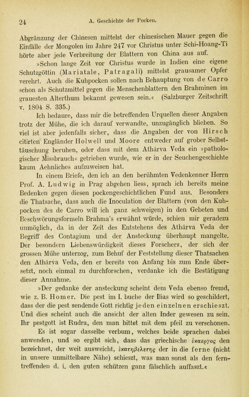 Abgränzung der Chinesen mittelst der chinesischen Mauer gegen die Einfälle der Mongolen im Jahre 2H vor Christus unter Schi-Hoang-Ti hörte aber jede Verbreitung der Blattern von China aus auf. »Schon lange Zeit vor Christus wurde in Indien eine eigene Schutzgöttin (Mariatale, Patragali) mittelst grausamer Opfer verehrt. Auch die Kuhpocken sollen nach Behauptung von de Carro schon als Schutzmittel gegen die Menschenblattern den Brahminen im grauesten Alterthum bekannt gewesen sein.« (Salzburger Zeitschrift v. 1804 S. 335.) Ich bedaure, dass mir die betreffenden Urquellen dieser Angaben trotz der Mühe, die ich darauf verwandte, unzugänglich blieben. So viel ist aber jedenfalls sicher, dass die Angaben der von Hirsch citirten Engländer Hol well und Moore entweder auf grober Selbst- täuschung beruhen, oder dass mit dem Athärva Veda ein »patholo- gischer Missbrauch« getrieben wurde, wie er in der Seuchengeschichte kaum Aehnliches aufzuweisen hat. In einem Briefe, den ich an den berühmten Vedenkenner Herrn Prof. A. Ludwig in Prag abgehen Hess, sprach ich bereits meine Bedenken gegen diesen pockengeschichtlichen Fund aus. Besonders die Thatsache, dass auch die Inoculation der Blattern (von den Kuh- pocken des de Carro will ich ganz schweigen) in den Gebeten und Beschwörungsformeln Brahma's erwähnt würde, schien mir geradezu unmöglich, da in der Zeit des Entstehens des Athärva Veda der Begriff des Contagium und der Ansteckung überhaupt mangelte. Der besondern Liebenswürdigkeit dieses Forschers, der sich der grossen Mühe unterzog, zum Behuf der Feststellung dieser Thatsachen den Athärva Veda, den er bereits von Anfang bis zum Ende über- setzt, noch einmal zu durchforschen, verdanke ich die Bestätigung dieser Annahme. »Der gedanke der ansteckung scheint dem Veda ebenso fremd, wie z. B. Homer. Die pest im I. buche der Ilias wird so geschildert, dass der die pest sendende Gott richtig jeden einzelnen erschieszt. Und dies scheint auch die ansieht der alten Inder gewesen zu sein. Ihr pestgott ist Rudra, den man bittet mit dem pfeil zu verschonen. Es ist sogar dasselbe verbum, welches beide sprachen dabei anwenden, und so ergibt sich, dass das griechische ha£QyoQ den bezeichnet, der weit ausweicht, jxctr^lMsr^g der in die ferne (nicht in unsere unmittelbare Nähe) schieszt, was man sonst als den fern- treffenden d. i. den guten schützen ganz fälschlich auffaszt.«