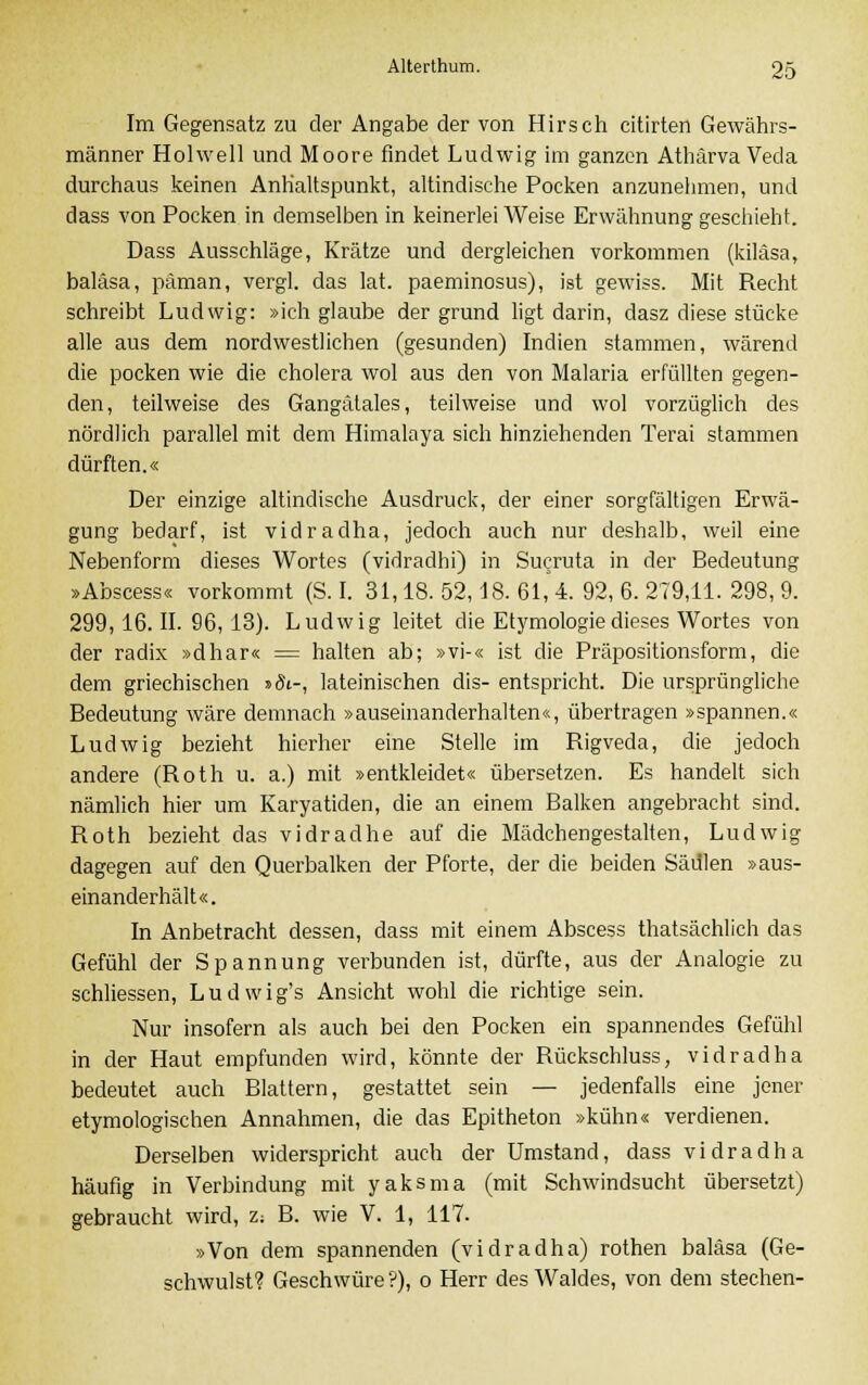 Im Gegensatz zu der Angabe der von Hirsch citirten Gewährs- männer Holwell und Moore findet Ludwig im ganzen Athärva Veda durchaus keinen Anhaltspunkt, altindische Pocken anzunehmen, und dass von Pocken in demselben in keinerlei Weise Erwähnung geschieht. Dass Ausschläge, Krätze und dergleichen vorkommen (kiläsa, baläsa, päman, vergl. das lat. paeminosus), ist gewiss. Mit Recht schreibt Ludwig: »ich glaube der grund ligt darin, dasz diese stücke alle aus dem nordwestlichen (gesunden) Indien stammen, wärend die pocken wie die cholera wol aus den von Malaria erfüllten gegen- den, teilweise des Gangätales, teilweise und wol vorzüglich des nördlich parallel mit dem Himalaya sich hinziehenden Terai stammen dürften.« Der einzige altinclische Ausdruck, der einer sorgfältigen Erwä- gung bedarf, ist vidradha, jedoch auch nur deshalb, weil eine Nebenform dieses Wortes (vidradhi) in Sucruta in der Bedeutung »Abscess« vorkommt (S. I. 31,18.52,18.61,4.92,6.279,11.298,9. 299,16.11. 96,13). Ludwig leitet die Etymologie dieses Wortes von der radix »dhar« = halten ab; »vi-« ist die Präpositionsform, die dem griechischen »öi-, lateinischen dis- entspricht. Die ursprüngliche Bedeutung wäre demnach »auseinanderhalten«, übertragen »spannen.« Ludwig bezieht hierher eine Stelle im Rigveda, die jedoch andere (Roth u. a.) mit »entkleidet« übersetzen. Es handelt sich nämlich hier um Karyatiden, die an einem Balken angebracht sind. Roth bezieht das vidradhe auf die Mädchengestalten, Ludwig dagegen auf den Querbalken der Pforte, der die beiden Säulen »aus- einanderhält«. In Anbetracht dessen, dass mit einem Abscess thatsächlich das Gefühl der Spannung verbunden ist, dürfte, aus der Analogie zu schliessen, Ludwig's Ansicht wohl die richtige sein. Nur insofern als auch bei den Pocken ein spannendes Gefühl in der Haut empfunden wird, könnte der Rückschluss, vidradha bedeutet auch Blattern, gestattet sein — jedenfalls eine jener etymologischen Annahmen, die das Epitheton »kühn« verdienen. Derselben widerspricht auch der Umstand, dass vidradha häufig in Verbindung mit yaksma (mit Schwindsucht übersetzt) gebraucht wird, z-. B. wie V. 1, 117. »Von dem spannenden (vidradha) rothen baläsa (Ge- schwulst? Geschwüre?), o Herr des Waldes, von dem stechen-