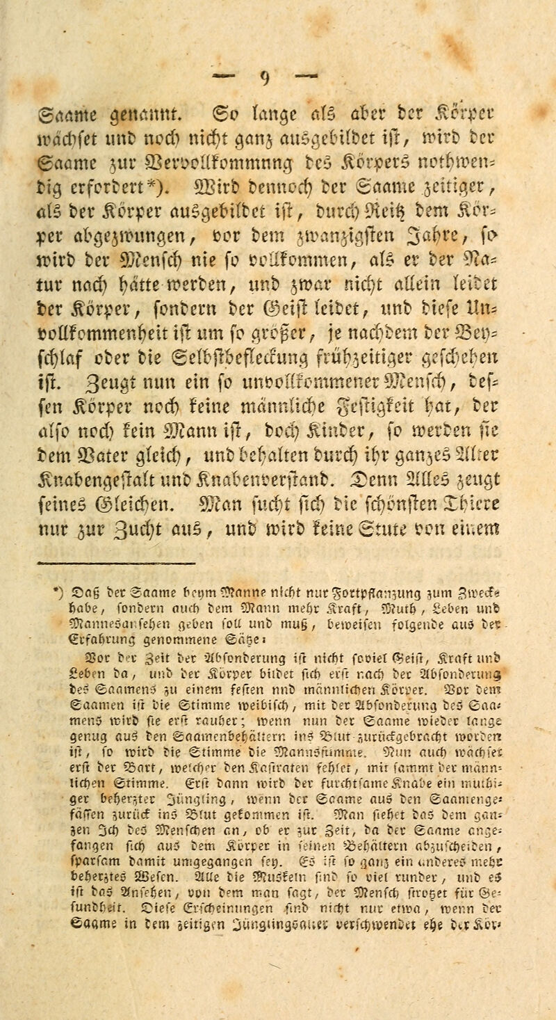 ©aame genannt. 60 lange M aoer ber ÄoiTer lvddifet unb nod) nid)t a,an$ auSgetnfbet ijl, wirb ber (saame jur SSer^oKfommnna, beS Körpers no$n>eto rf.9 erfordert*)i SBirb bennoer/ ber ©aatäe seither, ate ber Körper ausgekittet ijr, burri)9teü$ tem $dr= per abgezwungen, cor bem jwanjtgjren Safcre, fo wirb ber 9ftenfd) nie fo fccHfoitfmen, aB er ber 9fcr* tur nad) fydtte werben, unb 3 war nid)t allein teilet ber Server, fontern ber (geijHetbet, unb tiefe Un- coüfemmenfreit tfi: um fo greger, je nad)tem ber S3ev>= fcfylaf ober W ^effrftöeflecftjng frühzeitiger gefckben jff- 3ßUöt mm e*n f° unoolCfemmener^Jienüt, tef- fen Körper nod) feine mdnnttdje geftigfeit fyat, ber atfo nod) fein Stfannifr, bod) Hinter, fo werten fic bem SSater gleich, unb teilten burd) ifyr ganzes 3IItet 3vnaoengefra(t unb £naoem?erfranb. £enn W&& $m$ feines (bfeidben. 93?an fud)i ftd) tie fd)onjten XHere nur $ur ßud;t ca\Z, unb wirb feine Stute oon einem ') Saß oerSaame betim Spanne nkfit mitgottpfla^iing }Utn 3u>e$* ^abe, fonbecn aucf> bem CD?aitn mefjr straft, C0?ur& , Seben unb Sföannesar.fefjen geben t'oti unb mu§, beweifeu folgeube auö bes (Ecfabrung genommene Söge? 23oc be« 3«it bec 3ibfonberung ift niffit fcoiet ®eifr, Ätäft ur.b geben ba, unb bec Äbrpet biibet fien etft r.ad) tet 2ibfonbetunas be? ©aameny 5Ü einem fefren nnb mätmlißefi Sövoet. S3ot bem Saamen ift bie Stimme weibifrf), mit bec 2lbfcnberung bey (caa* meno trieb fte er*t raubec; tr>enn nun bec Saame voiebec lange genug au$ ben Saatmnbeljäi.ern ins 5&lvi r.urüc£gebcad)t roorberr ift, fo vpieb bie Stimme bie C9?ann?fumme. 9?un ourf) n>ää}fei erfi bec £5art, it>eicr)rr ben Äcftraf en feljfeT, mir fammt bec mann« lidmi Stimme, (£cft bann wirb bec fuventfame£nabe ein mutbJ; gec bet)eri,tec Jüngling , wenn ber Soame au5 ben Saamenge-' fällen jUrärf ins 25fut gekommen ift. 58fan fiefjet bas bem gan* gen 3cf) beü Sftenfcften an, ob ec ?ur S^'t, ba bec Saame cn^e- fongen ftä) au5 bem Stivpet in fbi«en ^eiiältecn at>auft&eifeen , fpacfom bnmit umgegangen feo. ^c> Ift fo ganj ein onbereö mefec beftecjteö 2Befen. 2lUe bie duofem fmb fo viel eunbec, unb e$ tft to.$ 2(nfet)eu/ con bem man tagt, bec SÄenfrt) ftco^et für ©e- funbbeir. JDiefe (Erf*einungen fir.b nietjt nuc etwa, wenn bec ©agme in C«m ädrigen iungungöaius; ywfc^wen&et e^e baÄev