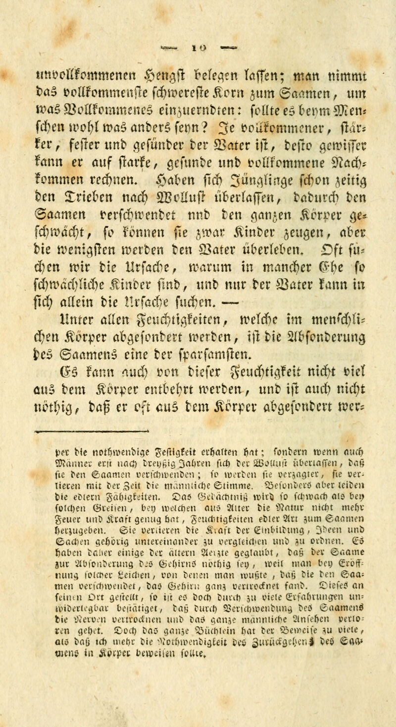 mtttcllfommenen $ettg(l Meo,en Taffen; man nimmt b&$ fcoüfornmenfie fd?werejle £orn jum ©aamen, um n?a§S8oüfemmene§ emsuem&ten: feilte es benutzen* fd?en wof;l »a§ anberS fet>n ? 3e t?plifcmmcner , fldr* tev f fetter unb gefüllter ber £3ater tft, beftc gewiffer fann er auf jlarfe, gefunbe unb fclifemmene 9iad)* fommen rennen. £>afren ftcfc Süna^in^e fefton ^eitia, ben Xriekn nad) ÄBtfttufi uoerfaffen, taturdb t»en <Baanun rerfifwenbet nnb ben ganzen jicrrer §u fd)\väd)t, fo kennen fie jwar ßinber jeugen, aber bte wenigen werten ben S3ater überleben. £>ft fit- zen wir bie Urfacfre, warum in mancher (S-fre fo fd)wäd)Iid)e Äin'cer fmb, unb nur ber SSater fann in fiel; allein bte Hrfadre fuefcen. — Unter allen gcuditiajrtuten, welche im men^li- ü)en Körper afyjefenbert werben, i|i bie Slcfcmberuna, fce$ ©aamenS eine ber frarfamften. (B fann nud) m-n tiefer geuefrtiafeit nicr/i fciet aus tem &drpet entbehrt werben, unb tft attd) nid;t nhfyQ, ba$ er oft aus tem gärtet afegefonfeett wer^ pn bie notfjwenbige ^eftt^feit erbauen fiat; fonbern wenn aud) Sännet etfr uacb Dnengig 3abren fieb bet SBotfufi übenaffen, bau fie ben (Saamen oerfäntenben; fo waten fie »erjagter, fie ver- lieren mit ber Seit bie mdnmicbe (Stimme. Söci'onberö aber leiben feie ebiern gäbigfeiten. ©as ©ebdebtnig wirb fo febwaeb 015 ben folgen CÖceiien, bot; iveubeu Otto Sites bie Statut uidu mebv geuer ttnC» .ttraft genug bot, geutfttigfeiten ebier 2in 311m tSaamen beizugeben. (Sie vorderen tie Äiaft ber ginbiibung ; ijbeen unö Sacben gebörig untereinander ju cerglekben unb ?u orbnen. £$ laben fcafter einige Des altern Siebte geglaubt, bay ber 6aame jur äbi'onberung bis 6>e()irnö nöttjig tei>, weit man beu £roff= tuing foia>er teieben ; von benen man wußte / baß bie ben ©aa= men ocrirbwenbet, bao ©ebiru ganj iHruecfnet fanb. ©iefe? an feinen Ort gefreut, fo ii't es boeb burib 511 oieie Erfahrungen un-- tviberiegbar beftdtiget, ta\> bunt) Skrulnncubung beö ^aamenö fcie tßeroen oerrfoefnen unb bas5 ganje manniifbc 2lnfebcn rnrio ren gebet, ©od) bas ganje ^üebh-in bat ber 53emeife m viele, am baji tcb mebr bie ^otbmenbigEeit beö 3tt*tt«fa,eÖ«t| be$ ^ad* wen? in Äoipet beaeii«» foute.