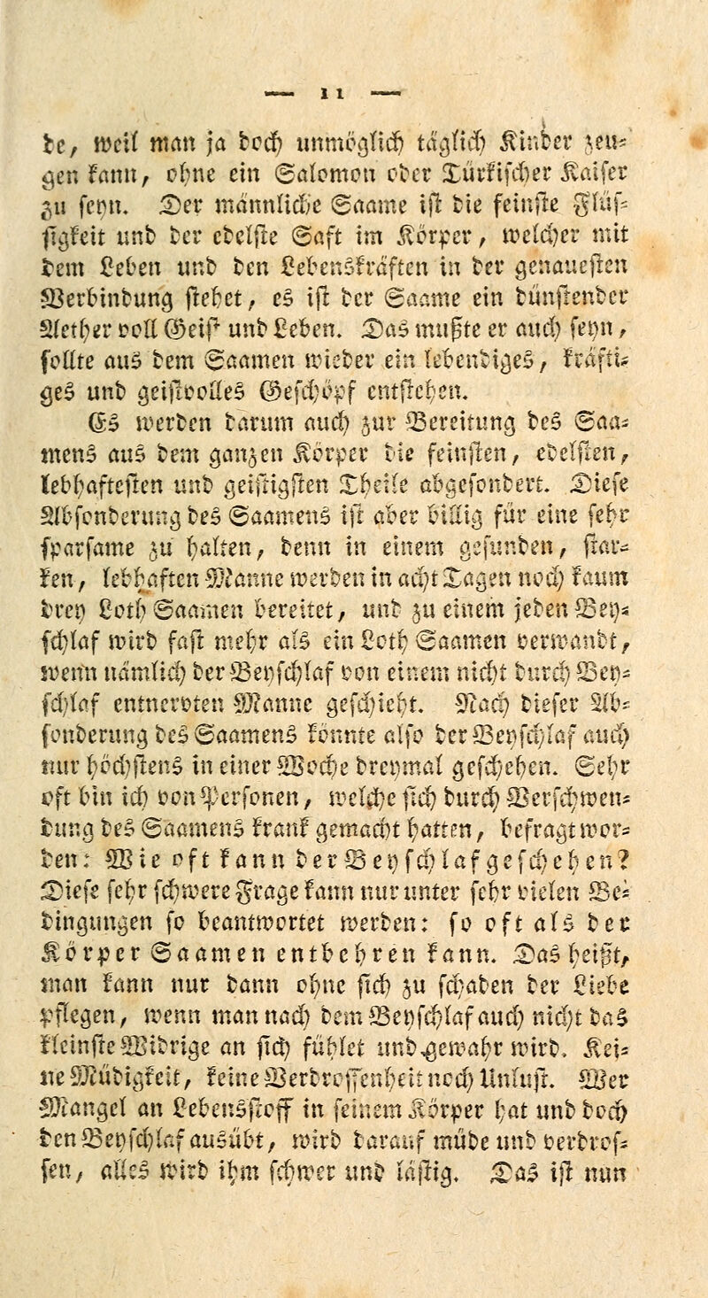 fce, wetf man ja bed) tmmeajid) t&jjKS) $inber jeu*' gen famt, ofyne ein ©alomou o&et Xürfifcber jvaifer 311 fet)n. £)er mdnnlidie ©aame tjr fcie feinfte gfüf5 ITgfett unb ber cbelfte ©aft im Körper, welcher mit tem ßeben unb ben ßebenSfräften in ber genaueren ©erbinbung (leljet, e$ ift ber ©aame ein bünfrenber Sfetl^r cell ®eif unb Zehen. Das mußte er ciuöj fei)n, fettte au£ bem ©aamen wieber ein lebendiges, hä\iu <je£ unb &effh>oftie£ ©efd;ö^f entfielen. <5S werben barum auef? jur ^Bereitung be§ ©aa* tnenS an$ bem 90113en $brper biß feinjten, ebeffteii, lebhafteren unb geiftiajten XUlk abgefordert. £>iefe Stefonber««»ä be£ ©aamens ift aber Iniit^ für eine fe£r ftarfame $tt galten, benn in einem gefunben, frar- Jen-, febbaften Spänne werben in aci;t Sagen «0$ f aum bren §otty®tämm bereitet, unb ju einem jeben^Bei}« fäfUtf wirb faft mefcr a(3 ein £ot§ ©aamen serwanbt, i&etfn uämlid) ber 33et)fd)föf oon einem niebt tnrd) 23eo* fd)laf entnervten Spanne gefd)iebt. 3taä) tiefer 2tb- fonbcrungbe£©aamen£ fdfinte alfo ber33er>fu)laf aucl) tuir pd)ften$ in einer £8ecf)e brenmal gef^e^en; ©eftr «?ft bin icb vonferfonen, mt$e ftd) bur$ Sktfdjxpm* feurig be§ ©aamens franf 0ettia*§t Ratten, befragt wer- ten: £Bie oft fann ber*Bei)fd;laf gefd)cben? £>iefe febrf$weregragefann nur unter febrtnelen ffie* bingungen fc beantwortet werben: fo oft aU bet Äorper ©aamen entbebren f ann. ^a^ I^eift^ man fann nur bann ofync ftet) ju fd/aben ber 2ieU pflegen, wenn mannad) bem^enfd)lafaud) nid;t ba£ fteinffeSBitrige an ftd) fablet unb^ewa^r wirb, $ej* «eSEübigfeit, feineS3erbrcjTen(;eitncd)Untujl £Ber fanget an gebensfiCff in feinem Körper f)at unbbod& tcn^Bet)fd)kf ausübt, wirb tarauf mübe unb oerbref- fen, ftÄel ftirb ibm febwer unb läj% £a£ ijl tum