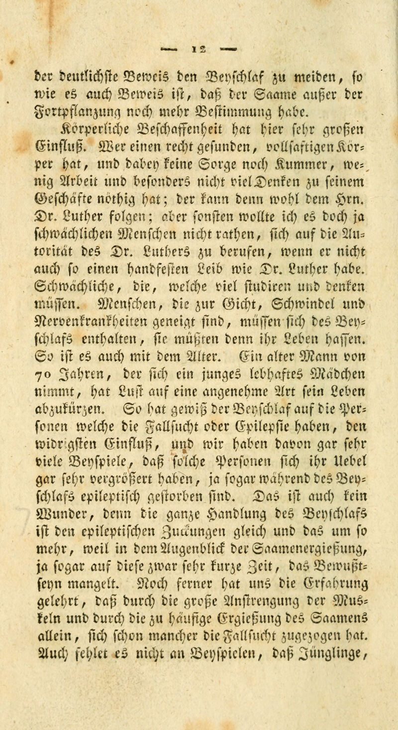 ber beutltdjjre 23ett>ei§ ten ffiepfdjfef ju meiben, fo nue e$ au^ 23eit»ei3 ifl, tag ber ©aamc auger ber gortpfianjung nod) mebr ©eftimmung fyabc. £orperlid)e 23efcf)affenfcett l>at Her febr gfößen (Srinflug. Vereinen red?tgefunben, oollfaftigen&ör* per fyat, unb babcp Feine ©orge nod) Kummer, we^ nig 2lrbeit unb befonberS nid)t oiel £)en?ett $u feinem QDefcfydfte nbtlng bat; ber tann benn wo&l bem £un. £)r, 2utl;er folgen; aber fonjten wollte id^ e£ bod) ja fd)K>dd;)lic{)en $?cnfd;en mä)tvatf)m, fld) auf bie Ztiu totltät be3 <Dr. £utber§ $u berufen, wenn er ntebt and) fo einen r)antfe|len 2e\b n>ie £r. Üut^cr l;abe. 6d)tt)dd)Ud)e, bie, n>e(cl)e Hei ftubiren unt> benfen muffen, 9Wenfd)en, bie jur (3id)t, ©cfynnnbel unb Sfteroenfranfbeiten geneigt |Tnb, muffen-|id) bes Q3et>* fd?laf£ enthalten, jte müßten benn ibr ßeben Raffen. 60 ift e£ aud) mit bem 2üter, (Sin alter 9#ann oon 70 3al?ren, ber jid) ein junges lebbafteS Sttdbcben nimmt, l?at Üufi auf eine angenehme 3lrt fein geben al^ufürjen. 60 bat gettrif ber SSenfcblaf auf bie ^)er= fönen n?eld?e bie gallfud)t ober Gpüepjte fyaben, ^c\x wibr-gjlcn (Einfluß, unb toir f>ahm baoon gar febr fciele SBenfpiele, t>a$ fotd?e q)erfonen ftd) ibr Hebel gar fe(;r vergrößert baben, ja fogar roä&renb be$ *8ei^ fd)laf£ epileptifd) gejlorben fmb. <Da$ ififc and) fein SBunber, benn bie ganje #anblung be£ 23e«fcfytaf5 ifl ben epileptifcfyen Qudun&en gleid) unb ba$ um fo mebr, roeil in bem Slugeublicf ber ©aamenergtegung, ja fogar auf biefe ^var febr Furje ßtit, ba$ Qenmjfc femi mangelt Sftodj ferner b<*t uns bie Q-rfabrung gelel)«, ba|5 burd) bie grope 2ln(lrengung ter $iu$s fein unb burd? bie ju l?dujtge (Srgiefsung bes (SaamenS allein, ftd) fd)on mandier bie gaKfucfyt jugejogen bat. %u<l) fel/let eS nicVt anJBegfptele«/ ba(5 3ünglinge,