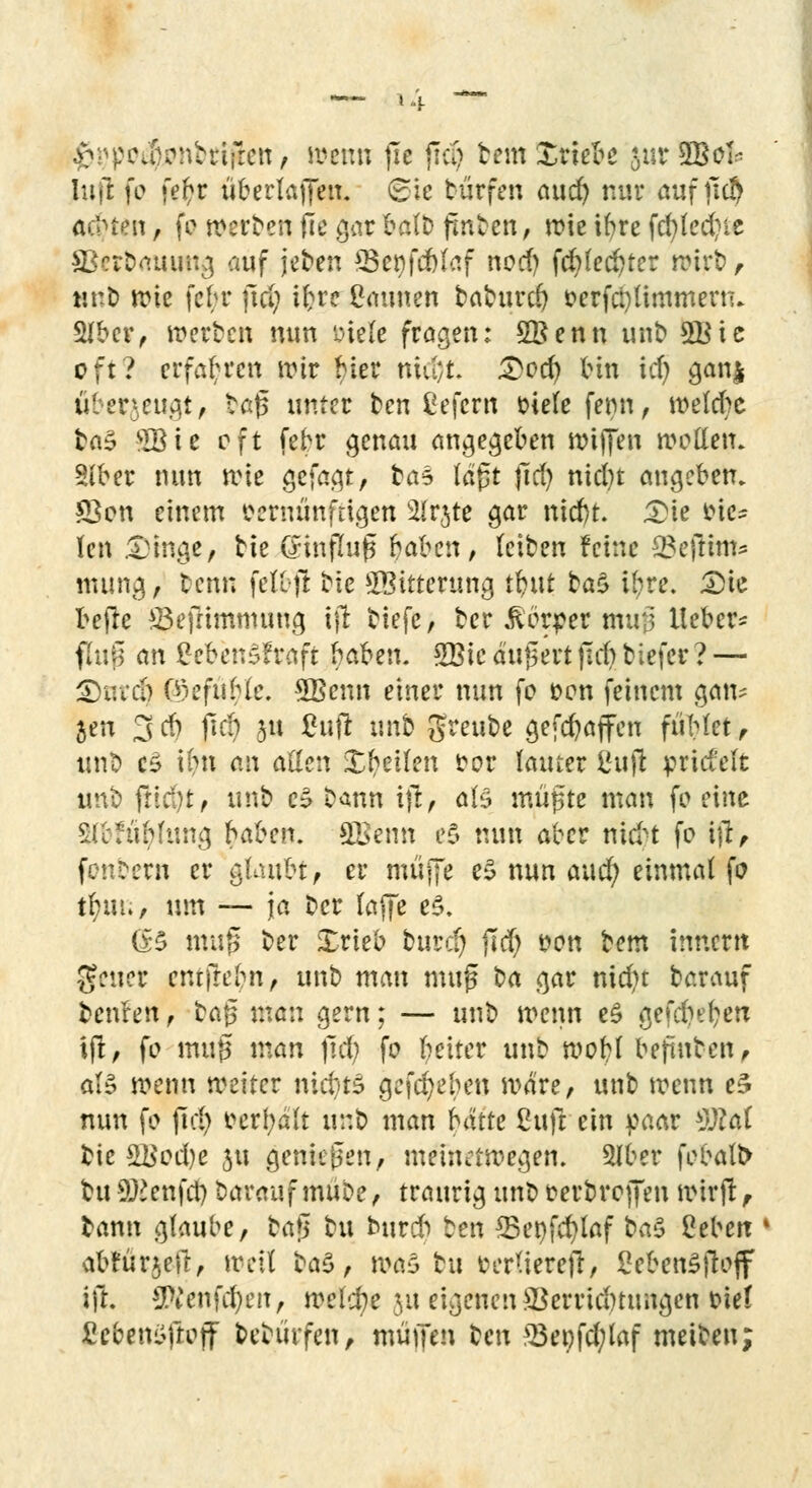 ^pcJonhifren, wenn fxe {Tri) tem Xriebe &ur $ßoh Infi: fo fei)r überlaffen. <£ic türfen aud) nur auf jtd) Ächten , fo »erben fie gar balb fluten, wie ihre fcfyledne Skrbauimg auf jeben 95e^fcfetaf nod) fc^lecfner wirb, tJt-t) wie febr jtd) ifcre Caunen babttrd) oerfcfyttmmertu SUber, werten nun Diele fragen: SBenn unb 3Bie oft? erfahren wir fner niu;t. 3>od) tun id) gan| überzeugt, fcaß unter ben Cefcrn viele ferm, welche ta§ MBie oft febr genau angegeben wijjen wetten. Siber nun wie gefagt, tas lagt jld) nid)t augeben. *Bon einem vernünftigen SIrjte gar nid)t £ie 4?ic^ len 53mge, tie (Jinflujj §afcen, feiben feine 9$ejltm* numg, tenn fettft tie Witterung tt)ut ta£ tyte. 3)ie befre £3efrimmung ijt tiefe, tcr Körper mtrj Heber* flufl an CebenSf raft haben. Wie äußert jld) tiefer ? — <E)uid) OH'fuHe. SBenn einer nun fc Den feinem gan* jen 3 # jtd) 3U £wft im^ $reube gefd)a(fen fühlet , unt C5 ihn an aßen Steilen vor lauter Cujl jpricMt unt frid)t, uno eä tann ijl, aB mutete man fc eine SlbfüMung Kaben. SFenn e$ nun aber nidn fo ifl, fonbern er gfoufct, er muffe e$ nun aud; einmal fo tr)m., um — ja tcr laffe e$. (B muß ter Xrieb turef) jld) von bem innertt geuer entfrebn, unt man muß ba gar md)t barauf benfen , tag man gern; — unt wenn eS gefcfjefyetr ifl, fo muß man jld; fo Reiter unt woh/1 bejrinten, als wenn weiter nicf/t$ gegeben wäre, unb wenn e£ nun fo jid) vergalt unt> man hatte Cuft ein paar s))lai bie 21$cd)e ju genießen, meinetwegen. 5lber febalt> tu Genfer; barauf mute, traurig unt verbreffen wirft, bann glaube, ta$ bu burd) ten 33enfd)laf ba$ ßeberc abfürjeft, weit ta$, was tu oerlierefl, £eben£ftoff tfL #Venfd)en, welche ju eigenen Verrichtungen tief ßebenöftojf betürfen, muffen ben 23et)fd;laf meiben;