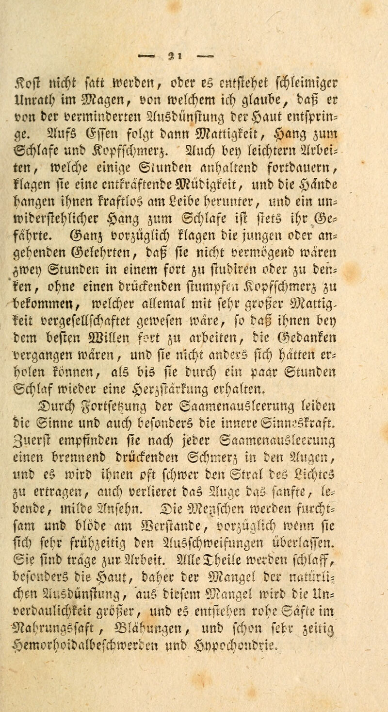 «—21 $ofl nicr)t fatt werben, ober e§ entfielet f$feimtgcr Unratf; im Tiaren, von welchem icfy glaube, bö^ er von ber oerminberten SfaSbtinflung betraut etufprin* ge. 2Iuf§ (Sffen folgt bann Sftattigf ett, £>ang jum ©djfafe unb ÄopffcCjmerj. 5Uucr) bei) feistem 2Irbet ten, welche einige ©funben arifyatterib fortbauern, Hagen ftc eine cntfräftenbeSWübigfeü, unb bie §<f«be fangen ifmen fraftlo^ amßeibc berunter, unb ein im* nnberfiefyficfyer #ang 511111 ©ri)(afe iji fret§ i$r.@e* fahrte. @>an$ oor^ügüdj fragen bie jungen ober an* gebenben (Mcbrten, baß fic niä)t oermogenb mären ^wer; ©tunbeu in einem fort 511 futbiren ober 511 bete fen, ol)ne einen brücfenben ftum»fca ^opffdimer,^ ju befommen, melier allemal mit fefyr groger SSÄatttg- feit fc ergefellfcbaf tet gewefen wäre, fo btff ifnen bei) bem beften SBillen fort 51t arbeiten, bie (ftebanfen vergangen mären, unb jte nicfyt anbev£ jTcf) Ratten er* r?o(en fönnen, als bis jle burer) ein paar ©tunben ©cfylaf wieber eine $e¥5fifoftsng chatten. £)urd) g'ortfefcung ber ©aamcnauSteerung leiben bie ©inne unb and) befonberS bie innere ©inm^Fraft 3uerjl empfmben fte nad) jeber <Saamcm\iZkun\x% einen brennenb brudenben ©djinera in hm 2(ugcn, unb e£ wirb ifcnen oft ferner bm ©trat beS %iä)ic$ ju ertragen, aucl) verlieret ba$ Singe ba3 fünfte, (e> benbe, miibe 2Ittfe|ri. Die Tlctfd)zn werben fur^fi fam unb blöbe am SScrfranbe-, oor^iicdicb menti fte fid) febr frü^eitig ben 2lusf$weifungen übcrlaffen. ©ie (mb träge jurSIrbeit 2111c £r}eile werben fcpiatf^ befonberS bie $autf habet ber Mangel ber natürti= d)e-n Su.sbünfhmg, au§ biefem Sftangd wirb bk Un* fcerbaulidyfeit großer, unb es entjk^en robc©äfieim Iftaf^rungefaft, ^IdWngen, unb fcr)en febr jeitig §emorboibalbefcbwerten unb ööpedictibrie.