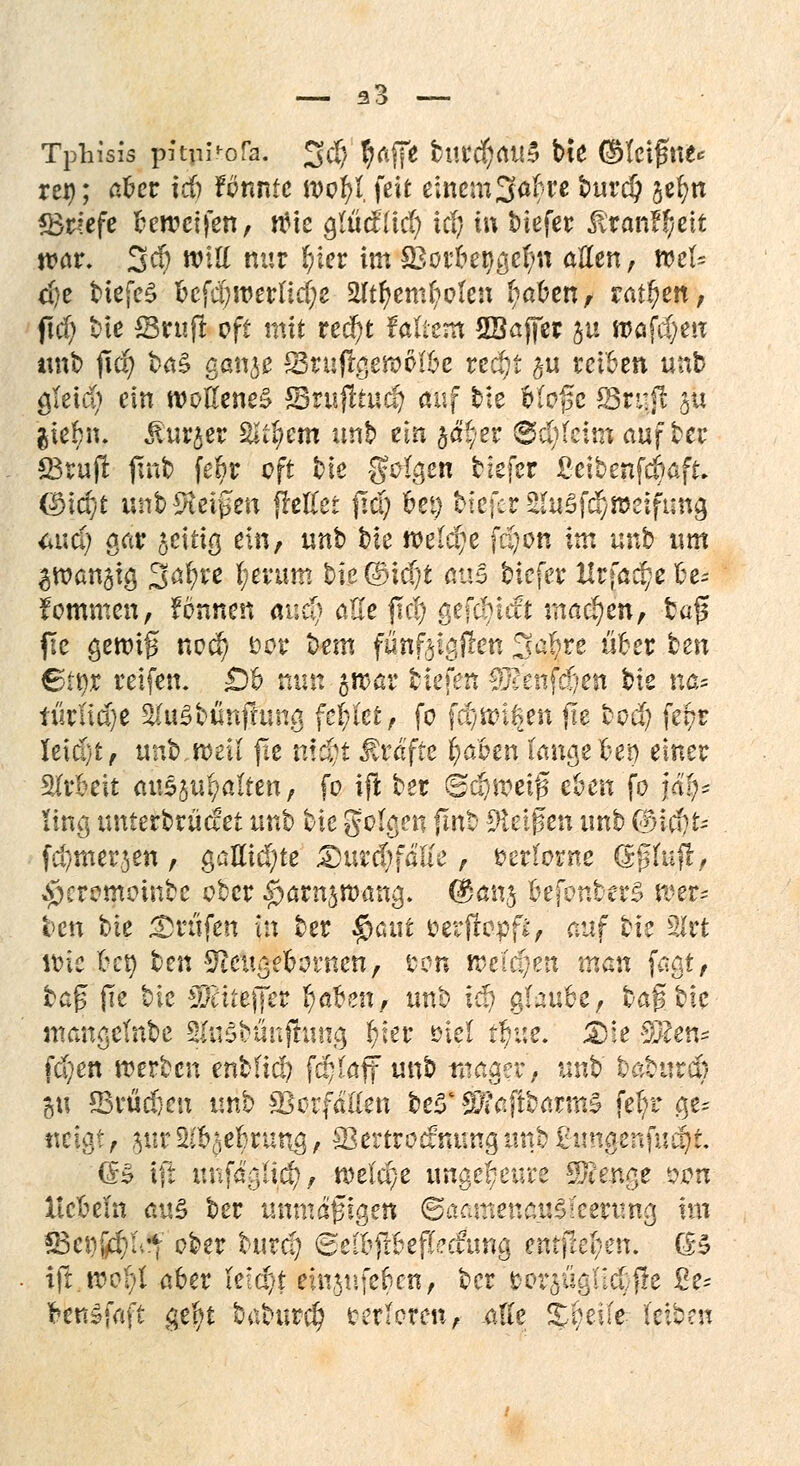 — 33 — Tphisis pitpi'ofjf. %$ pfiffe titrd)au3 tie ©fcifftte* rer?; aber icb fcnnte wofyl, feit eincm3<*fcre turd? jefyn «Briefe beweifen, nMe Qlüäiid) iä) in tiefer &tan?#eit ttwr. 3$ will nur b/ier im sBorbet^efm aßen, n>et= ci)e tiefet befd)roertid;e 2Itf>embolen ^al?enf raffen, ftd) bte ©ruf! oft mit ttä)t Mtcra SBaffer ju mafcijeu unt jtd? ta§ ganje Sruflgeraölbe redji §u reiben unt öTeid> ein woKeneä Srujhud? auf tie bfofe S3tuji au $iebn. Äurjer Supern unb ein §d'yer ®d)feim auf ter £3rujt ftnb fe$r oft fcie SWgen tiefer ßeibenfdiaft (^icfyt unt Zeigen frettet fid; frei) tiefer 2(u$f$»eifuna, <*ud; gar fettig ein, unt> tie meiste fdjon im unb um ^wanätg 3<$re fyeuim bie©id)t aus tiefer Krfadje be-- fotnmen, fönnen auc§ ß£e fiel) gefc!)icft machen, tag fte genug nvtf) fcor tem fönftigftett 3c$re über ten 6tt)r reifen. 0b nun jwar tiefen $?enfd}en tie na* türudje &ru3timfüjng fehlet, fo fd/Wißen jle tod) fe$r leidjt, unt.weil jie nt#t Gräfte fyahm mxatlzv) einer Arbeit aushalfen, fo iji ter 6ä)meiß eben fo jai)* ting untertrüdet unb tie golgen {Int Steigen unb @icf)t- fcfymerjen, gallic^te 3}ur$faEe, verlorne (Sghifr, $ercmomte ober ^arnsroang. ©ans befonterS wer* ten tie prüfen (n ter $<uit serjrepp, auf tie 2Irt wie ben ten Sftcuge&ornen, ton weichen man fagi, taf jie tie $citeffer I)eben, unh xä) glaube, tag tie ntangcfnte SftiSttmjhjng fyier öiel tbue. 3>fe 9Ken* fd)en werten entfiel? fd^aff unt mager, unt taturd) %\\ Sßrüdjen unt Vorfallen te3' 3#ajitarm£ fe^r ge* neigt, $ur 2&§ebrung, Sertrocfnimg unt £imgenfncf)t. (£§ ift unfaglid?, welche ungeheure Stenge !«m liebeln au£ ter tmmäfigen ©aamenatfileerung xxn $8ei)j$a't oter turd) 8elbftb efCecfung entfielen. (£$ ift.wcpl aber leicht ein$ufebcn, ter fcoraügilcCfle £e= fcenSfaft gefyt taturd) terloren, alle ^beife leiten