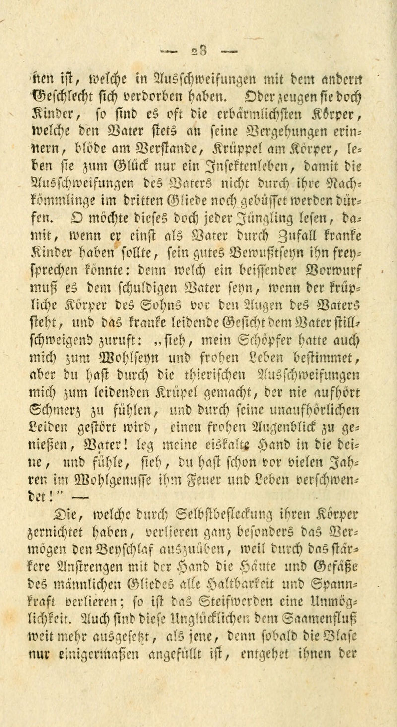 — 53 — ften ifi, wefcfye tn 3hi§fc^weifunäen mit bem anbcm T£efd)recf)t ftd) Herberten r;aben. ©bezeugen ff ebed) $inbcr, fo ftnb e3 oft bie erbärmüd)fi;en £6rper, n>efd)e bett 93ater fletä nn feine £Ser(qehungen erin- nern, Hebe am SSerjlanbc, Krüppel am Körper, U> ren |1e jum ©liicf nur ein ^nfeftenfeben, bamtt bie 5{u5fc(/ii>eifun;,en be$ 33ater§ nld)t burd) ihre 9iad>= fornmUn^e im britten ÖMicbe neef) aebüfet werben bür- fen. D möchte bicfe§ tedj jeber 3 umfing lefett, ba* mit, wenn er ciuji als Sßattv burd) 3l|faft franfe Äinber hahen foßte, fein <uue§ 23ewußtfe«n i(;n fret)-- fprecfyen fönnte: benn weld) ein beiffenber SSorwurf ntttj? e£ bem fd)ufbigen IBater fet>n, wenn ber frtip* lldjc Körper be£ SofynS fcer ben Slugett bc§ SBaterS ftefct, tmb ba$ tvanh tetbenbe ©efld>t bem Leiter ftifl* fer/weta/nb juruft: „ftefy, mein <Sd)opfer fyatte aud) mid) $um 2Boftffet)tt tmb froren ßefcen befltmmet, ether tu l;>afl burd) bie thierifd)en 2fo§fd)weifuna,en mid) jum leibenben Artikel gemacht/ ber nie aufbort (Schmer^ 31t füllen, unb burd) feine unaufhörlichen Reiben gejiort wirb, einen freien 2Iup[enMicf $11 $e* nießen, SBater! feg meine ei3?äf# $anb in bie bei= tic, tmb fü(;fe, fleh, bu tyajl fd)on t>ov fcielen 3afc ren im 2Befyfa,emiffe ihm geuer imb £eben fcerfcfywen-- leti — £)ie, welche burd) (Seföffteflctfung ihren Rfciptt $crnid)tct haben, vertieren ganj befonberS ba§ 93er- mögen bcn*Bet)fd)taf au&ftutitien, weil burc^ baSflar* fere 2(;tjlrena,en mit ber #anb bie 0<fate un& ©cfage be§ männlichen ©HebeS ätfe $a(tharMt unb ©pmm* ft-aft verlieren; fo tjl ba5 ©teifwerben eine Umtt% ttdjfeit. 3lud) ftnb biefe Ungfütftftfyen bem Saamenfhi£ weit mehr auS.qefcftt, aBjenc, benn ftfxüp bieSlafe nur einigermaßen angefüllt tjl, entgehet ihnen ber