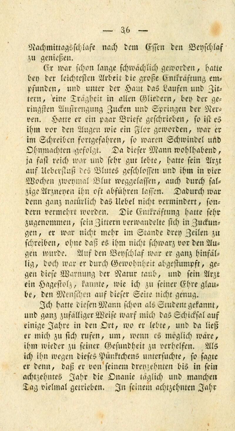 Sfcödjfflitta^lf^fafe *w# &H8 (£ff*n ton S3ci;fd;taf ju genießen. <5r nv»r fdf^n fange föwädßtt) geworben, fy&tte bei) ber Uiä)tt$en Arbeit tic groge 6ntfr<Sftttng em* pfutt&en> unb unter t>cr $nat ta§ ßaufen mit) %\U rem, veinc Strao^ett in allen ©liefern, bei) ber ge* ringfren SInjirengung 3»^n un& (Springen t>er 9ter= Den. öatte er ein paar ©riefe gefd;rieben, fo ifl e$ U;m oor ten Singen n?te ein 0(or genierten, mar er im (Schreiben fortgefahren, fo waren ©cfjwinbel unb D(-nmarf)ten gefolgt. &a tiefer 9)?ann wof?U;abenb, ja fttfi reid) war unb fefyr gut lebte, l;atte fein 5(r3t auf Ueberfluß bc§ 33fute£ gefd)(o)Ten unb ifym in oier 2Bod)en $wet)mal Ö3fut weggefafifen, awd) tutet) fak JigtSfrjnetyen tf7n oft abführen fejfen. 3)aburd) war benn gan^ natürlid; ba3 liebet nicfyt oerminbert, fen* bern vermehrt werben. £>ie ßmtfrä'ftung i)atte fef>r jugenemmen, fcin3itternoerwanbelte jtd) m3udun* gen, er war niebt mefyr im (Staube brety feilen 31t fd)reiben, ebne baf$ es i(;m nid;t fc^warj »er ben 2(u* gen würbe. 2hif ten £3et)fd)faf war er ganj i)infäU fig, bod; war er burd) ®ewobrd;eit afrgejhimpft, ge* gen t>ie\e SBarrtung ber Slätvx taub, unb fein 2frjt ein #ageffof3, fannte, wie id) 5« feiner (Sbre g(au* be, ben Sftenfcfyen auf biefer (Seite tüdjt genug. 3d; hatte eiefen9#ann fd)en als otubent gefannt, unb gan3 3ufd((iger SBetfe warf mid) ta$ Sdudfalauf einige 3a^re in teu £)rt, we er lebte, unb ta lief* er mid) ju jtd) rufen, um, wenn c£ megltd; wäre, il;m wieber jn feiner ©eftmbfyeit 31t ocrl;elfen. 3(1$ id; ifm m<.)en biefe£ *püuftd)en$ unterfud)te, fe fagte er benn, t>a$ er oen'feinem brei>3ebnten bis in fein ad)t3ef;nte$ 3abr t)k Dnanie tägfid; unb manchen Za$ oielmal getrieben. 3n feinem ad)t$el;nten 3^