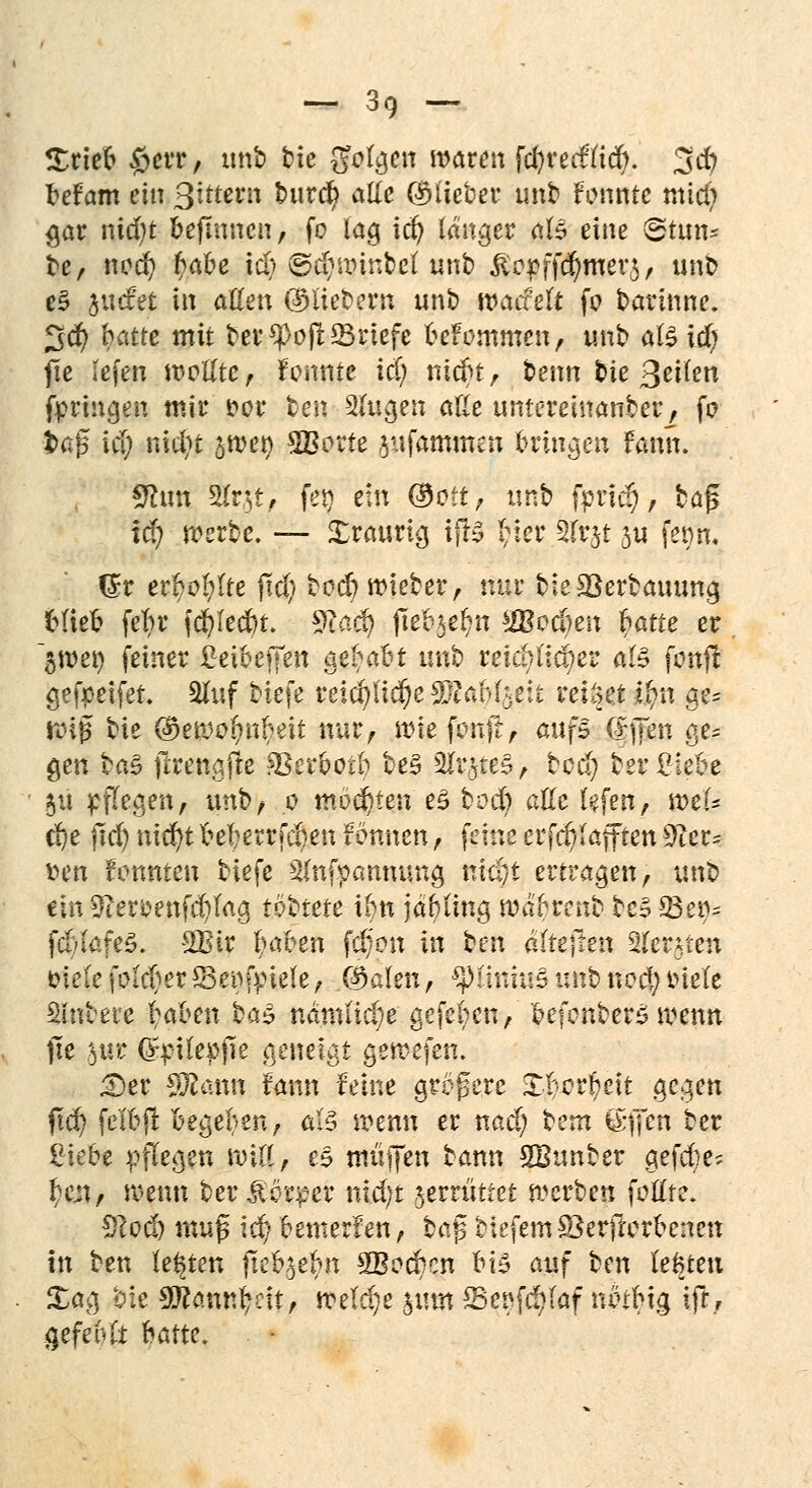 Srieb §err, «nb bie Sfotgen waren fcfyredttcr). 3 er; befam ein Qittevn burefy alle ©lieber unb fonnte mtd) §at nid)t bejmnen, fo lag id) langer als eine <2tun= be, nod) ^abe icb ©tbwinbet unb &opffd)mer$, unb e§ surfet in aßen ©liebem unb roaefeft fo barinne. 3$ hatte mit ber?>o|t23riefe befommen, unb als id) jie lefen wollte, tonnte i<| niebt, benn bie ßeiien fprutgen mir t>or ben 2lugen aße umereinanber, fo •fcafs iti) nxdjt jwer; 28orfe jufammen bringen fann. £hm Sfcrjt, fer> ein ($oit, unb fptic§, baji td) werbe. — Xraurig ifr£ I;ier 3(rjt ju fetm, (£r erboste jtd) boefi wieber, nur bie&Serbauung blieb fet?r fd&Iedbt. 9£aäj fte%fyn sü?oc(}en r)arte er ~3Wet) feiner £eibeifen g$Ij>a&t unb reicbi'ic^er a& fonfl gefpeifef. 2luf biefe reid)lid)e 9ftaM.$e:t reiset $n ge* wi|3 bie ©ewo^nbeit nur, me femft, aufs (IjTen ge- gen ba§ jtrengjte Verbot!) be§ ^Ir^tes A bed; betriebe 511 stiegen, unb, 0 möchten e$ bod) atte lefen, weU d)e fid) nlchjt beberrfeben tonnen, feine errafften Sfar* fcen fonnten biefe 2(nfpanmmg mä}t ertragen, unb ein 3ier£enfd)Iag tbbtete ibn jäbiing waf-renb tc^ 23 er»* fcbtafeS. 2Btr (ntben fd)on in ben afteffen 2(ersten öieCe \oldm*8e^fpie(e, ©alen, gptiiituä wtifc *&$ *S«ft Sinbere ijaben ba$ nämliche gefeben, befonber£ wenn jie §uc Qr^tlepfie geneigt gewefen. £>er SÄann fann feine größere Xtcrr)eit gegen ftcf> felbfl Begeben, als wenn er nad; beut g-ffen ber 2\ebe pflegen will, es muffen bann SBunber gefefee? f}fflj wenn ber,fordet* nid)t jerrüttet werben fottte. Scod) muß ic^> bemerfen, baß tiefem SBerftorbenen In ben legten jteb,$ebn 2Bocbcn b\Z auf ben lebten £ag bie SWamttyett, welche %\\m fBqtffifhf nbtbig ifr, gefehlt hatte.