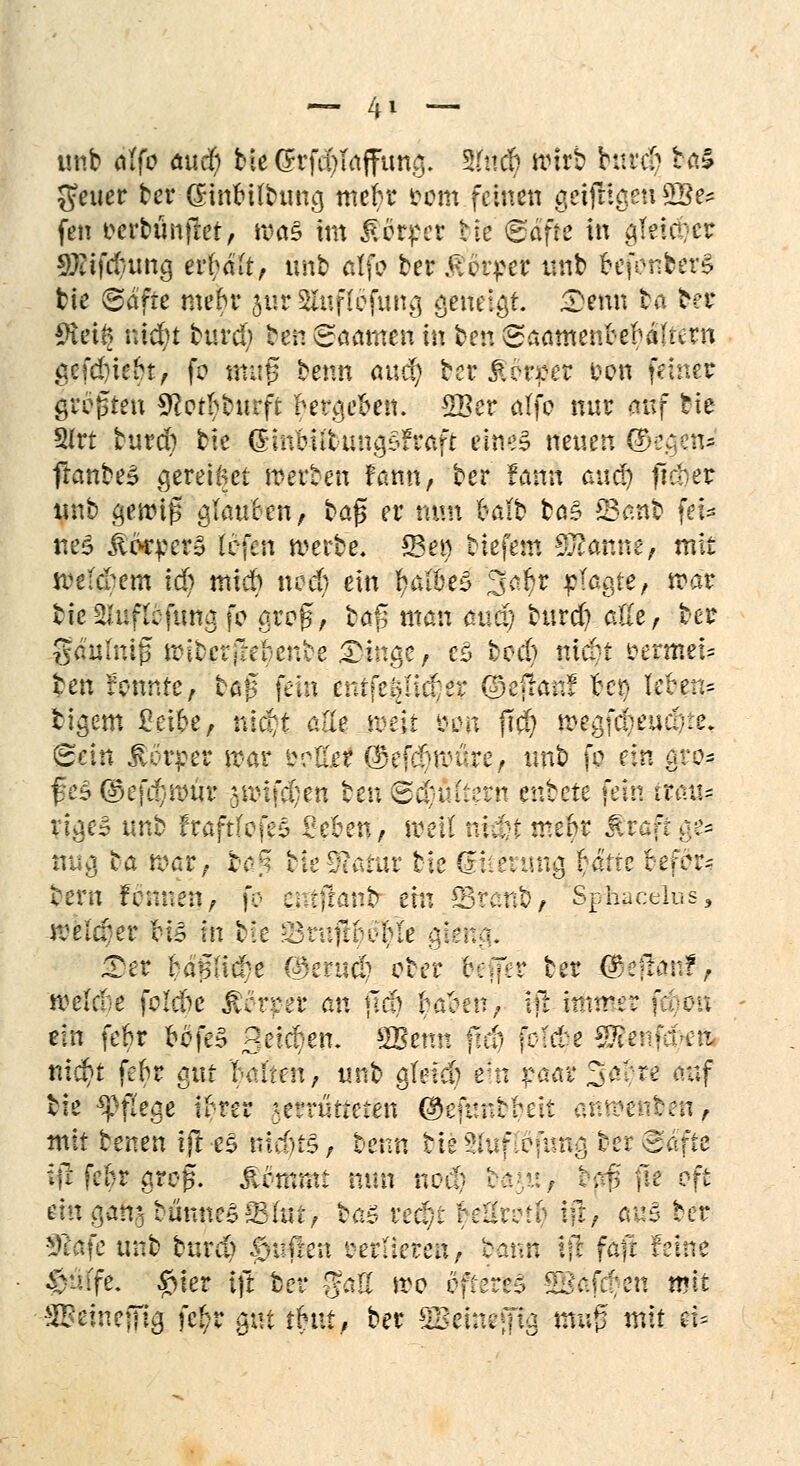 unb fl(fo aucr) bieGrfd)Taffung. 3(nd) wirb bard» iWi§ Reiter bcr (ünfeübtmg mek4 eom feinen getfftjgett 2Be* fen ocrbunflet, ma§ im Werfer t ie (gföfte in gteid?cr Stiftung eifaft, ünb ötfo ber Körper tmb oefonbers bie @dftc metu* jur Slufiefung öeiteigi. Senn fcö ber ^veif? nid?t burd; ben Noamen in ber. gaamtirttbälmn gefd)fe$t> fc muß beim auc^ bcr &?voev oon feinet großen Sftprfcbu rft krackst. 2Ber affc nur auf tie Slrt burd) bie (£inbiitung£>Fraft eine* neuen Stegen* ffanbe£ gereifte! berbeh fßtm, ber famt auef) fidier unb gewiß glaucen, baß er nun hält tag *8anb fefe tteS ^orper§ lefen werbe. Sei) tiefem Spanne, mit weltfern iä) mieb ned) ein Laibes 3ar)r plagte, war bie-^uficftma fc groß, ba^ man mstr) burd) alle, ber gäulniß njibcrftebenbc Dinge/ cS bod) m$t oermei= Jen fonnre, baß fein enifeöntter ©efran! feej leren* tigern £eipe, nid/t alle weit 80h fid) wegja)eud}te, ^etn Körper war &olW $ef#würe, tmb fc ein gro- ßes @efcl}wur jwif^en beu ©d)fitferrt entere fein tiaü< y\$eB unb fraftfofes geben, weil nlcfet met)r Jiraft ge* mag ba war, b*>£ fete9?atür bie dtieiung rafte tiefer* bern Fennen, fo cntjranb ein CBranb, Sphacelus, wetöer H» in bie &tttfi$3$ie gk Xet MßMd)e C^ertsd? ober $e|fer ber ($ej!mt?, weldie folebe JWrpe't an jla) $ä$eir, ijr.innrer f;oeu ein fe&r cofeS Beici/en. SBenn ffd) folde Stfeufd-efc ni$t fer)r gut f-alten, unb gleid) ein p&di Safre auf bie Pflege fyw* >errutteten ©efunbbeit andeuten, mit benen ift es ntdjtS, benn bieSIufiofung bereafte iji fek groß, jlommt mm nod} bi^ir, baß fie oft mx gan^bunneg Wut? bäSxeäjt t?eUm§4^ aus ber ^cafe unb burd> §uften verlieren, bann Ifl fafr feine §iufe. #ier ijt ber gaß wo öfteres SB<xfct/en mit -SBeineffig fe$r §\\i tU\if ber SBeineffig mv$ mit ei-