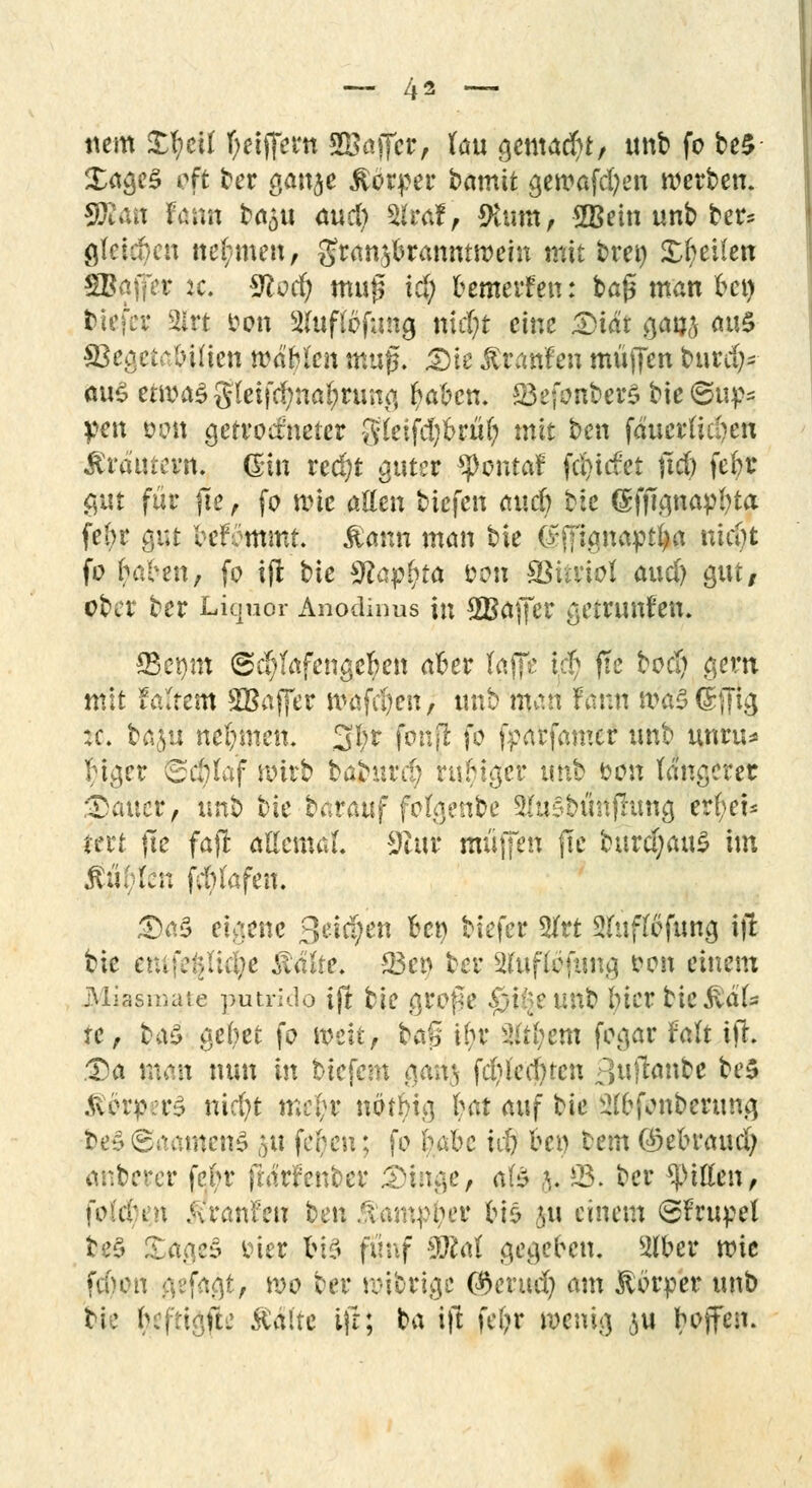 nem £f;ei( fyeijfern SBajfcr, Uu gemacht/ unb fo be£ Xa^c^ oft ber ganje ßbrper bamit gewafd;en werben. 50tan Faun ba£u aucl) 2*raf, $um, SKein unb ber* gleiche« tte(;men, granjbranmwein mit bret) Steilen SBaffer k. Storf) mu£ ic§ bemerken: ba£ man bei) tiefer 31rt oon Sfuftöfung ntd)t eine £)iat gan^ <w$ SJegetaJ&iijen tiMtyktt mag. Die ßranfen muffen burd)* aus erwa£ $kiifynat)tm?t ^abcn. 83efonber$ bie ©up* pen omt getrockneter gieifdjbrtil? mit ben fducrfu&en MtfattWi ßin red)t guter SJtoniaf [Riefet ftd) febr gut für fte , fo wie allen tiefen and) bie gfjignapbta febr gut befommt. $ann man bie (fffignaptba weC)t fo hiHn, fo ift bie 9Eap£ta con SBütiot and) gut/ eber ber Liquor Anodinus in SBaffer getrunfen. 33ewn <Sd)fafengel?en aber taffc t$ fte boef) gern mit fattem ^Baffer wafd)en, unb man fann nxfößjftg :c. ba&u nehmen. 3(;r fonjt fo fparfamer unb unru* biger <5ct)laf wirb baburc^ ruhiger unb oon längerer Dauer, unb hk barauf folgenbe Slusbtmfhmg erfyet* *ert jte fafi allemal 9li\i muffen jle btird)au£ im Ääfyttrt fdn'afen. Das eigene Seiten bei) tiefer 2frt Sfriflbfung ifl bie emfd;/(ul>e Mht. S3er> ber 2(uflöfung fron einem jJAiasnutte putride ift tk grofk $i$eu£t iner tie ^df- te, b#£ gebet fo weit, b<*f5 ihr Zittjem fogar falt ift. Da mm nun in biefem gan^ fcfyl'ecj)ten p,u|lanbe be$ .^örpn^ ntcfyt me(;r nbtbig hat auf bie 2(bfonberung t>e%&aamrtö 511 fc^cu; fo feabe i$ beo bem ©ebraud; anberer febr frdrfenber Dinge, alz 5. 23. ber Rillen, fold'tn jiranfen ben Äam^oer bis ju einem ©frupel te§ XagcS frier bis fünf 2M gegeben. 2lber wie febon gefaxt/ wo ber wibrige föerud) am Körper unb tk bc|ttgite Äälte ifr; ba ift fe(;r wenig $u boffen.