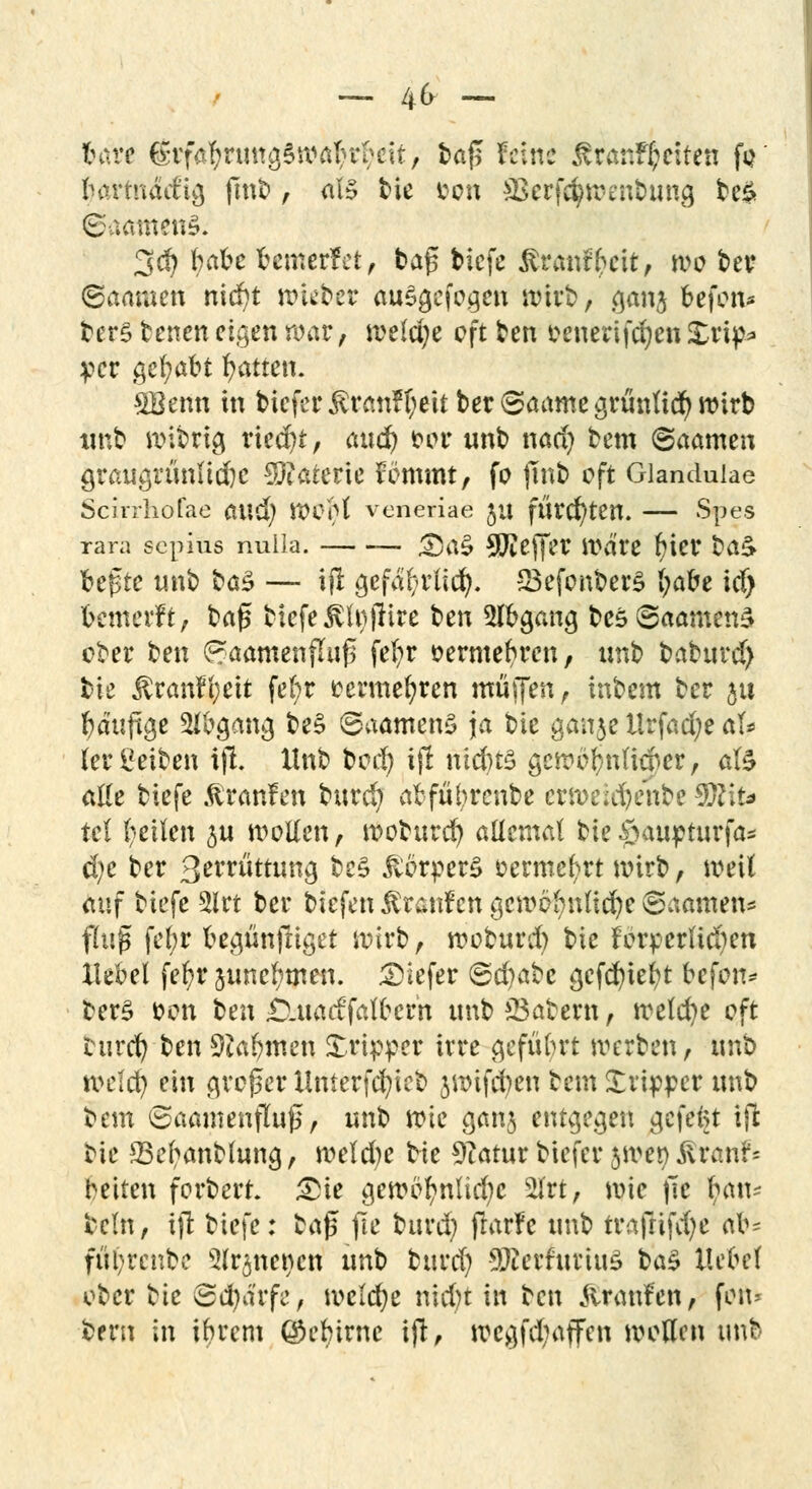 — 4fr - bare (£tfafynmg§watu*eit, bafi feine ßranf^eiten fo Inn-mM'ig fint>, als bie fcon ä&rf#tt>en&img be& 3$ fyafce fremetfet, tag biefe £raw%it, wo bei? (Saamen nicf>t wieber auSgefogen wirb, ganj feefon* bers benen eigen war, welche oft ben oenerifdjen £rip* per gehabt Ratten. SBenn in bicferÄr«nf(;eitber©artmcärüntic^»irb «ttb wibrig riedn, (tud& bor unb nad) bem ©aamen graugrünlid)c Sftaterie fömmt, fo jmb oft Glandulae Scrrrhofae aud) WOf>t veneriae ju fürchten. — Spes rara sepius nulla. <Da§ Keffer Ware f)itt ba<> befste unb bcs£ — ijl gefa^rUd}. 23efonber£ (;abe icf) fcemerft, brt^ biefe SffgjHre ben Abgang beä©aamen3 ober ben G?aamenfluf5 fefyr oerme^ren, unb baburd) bte $ranft;eit fe(;r eermefyren muffen, inbem ber §u bduftge Abgang be$ ©aamenS ja bte gaitje Urfad;e al* (er Reiben ijl. Hub bod) ijl nidns genrö$nßAtir, als ade biefe ßranfen burd) abfül;rcnbe crweiefyenbe $R\U tcl feilen $u wollen, woburd) allemal bie#auj?turfas d;e ber 3enatttung be£ Körpers oerme^rt wirb, weil auf biefe 3lrt ber tiefen Traufen gewöhnliche ©aamett* fhtf* fel;r begünjliget wirb, woburd) bie förperlid)en Hebel fefyr annehmen, tiefer ©d)abc ^cfc^ief>t befou* ber£ oon Ui\ £).uacifalbern unb labern, welche oft burd) ben 9ia()men Xrippcr irre geführt werben, unb wclcfy ein großer Unterfcfyieb jwifd)en bem Xripper unb bem Saamenflujl, unb wie ganj entgegen gefeitt ijl bie 23er/anblung, weld)e bte Statut btefer jwtty Starrt* betten forbert &ie gewöhnliche 2lrt, wie )it ^an- bellt, tjl biefe: £a$ fte bttrd) frarfe unb trajlifd)e ab= fiti)rcnbc Slr^nencn unb burd) SBerfutiuS ba£ Hebel ober ^ic Sd)a'rfe, welcrje nid)t in ben ftranfen, fort» bern in ibrem ©ebirne ijl, wcgfd;affen wollen unb