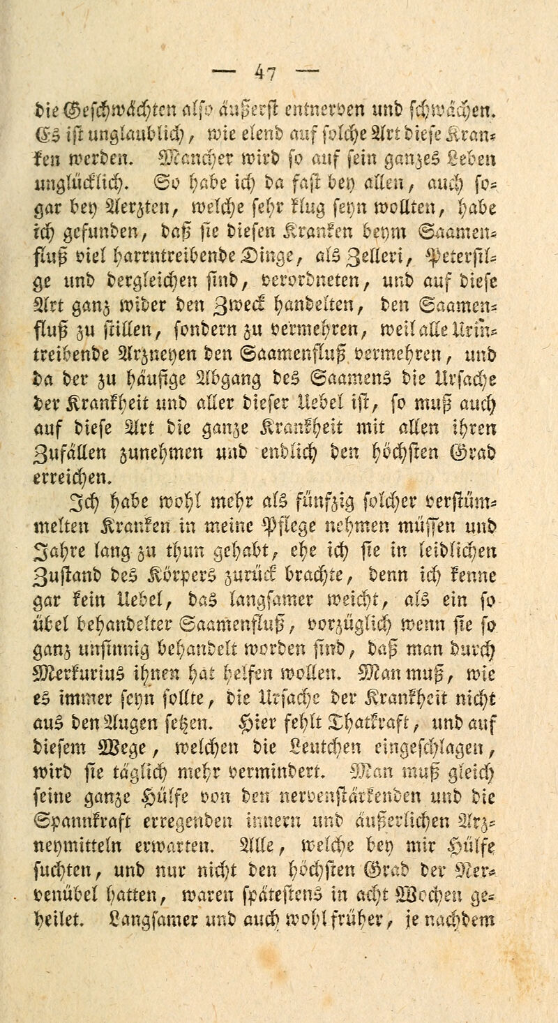 tu $ef$wä'd)ten ölfo äußerfi entnerven unb fci}ftaa}en. @5 ifl: ungtaubüel;, rote elenb auf fotd^c 2fri tiefe üran? fen werben. Cö?and)er wirb fo auf fein ganzes ßeeen unglucfltd). 60 r)abe icf) ba faji bei) allen, attd^ fo* gar bet) Siebten, welche fefyr fing fet>n wellten, I;abe id) gefunben, baß fie tiefen Traufen bepm Saäineit« flup oiel l;arrntretbenbe£)mge, alsßetleri, *}>eterftl- ge tmb bergleicben finb, serorbneten, unb auf tiefe 2lrt gan$ wiber ben >$we<£ Rubelten, ben (gaamen* fluf 311 fallen, fonbern &u fcerme^ren, miiaUtUtm* tretbenbe 2lr$uet)en ben ©aamenflug timmdjtm, unb i>a ber $u fyäuftge Abgang be£ ©aamenS bie llrfad^e ber ^ranfbeit unb aller tiefer Wcti ijr, fo muß auefy auf biefe 2lrt bte gan^e ^ran^eit mit allen i$nn ßufallen annehmen nah -enblicfy Un lüften (i)rab erreichen. 3er; $abe wol;l mefyr als ftmfeia, feiger mflum* tnelten Traufen in meine Pflege nehmen muffen unb Safyre lang 31t t^un QcfyaUr ei)e icfy fie in leiblichen ßuftanb be£ Körpers jurücf bracr/te, benn xd) fenne gar fein Hebel, ba$ langfamer \vzi$)if aU ein fo übel bejubelter (gaamenflujs, fcor^üglld) wenn fie fo gan$ uhjmnig bemäntelt worben jmb, $>a$ man huväj SfterfuriuS t|ne» ^at Reifen »ollen. Sföantmtf, wie es immer fet)n follte, bie Urfadje ber ßranffycit nic^t auS ben klugen fe^en. $ier fef ft X\)afcvaft, unb auf tiefem 2£ege, welchen bie £eutcben eingefcfylagen, wirb fie täffiä) mtt/V mmtnbert. Tlan mv$ gi'eicf) feine ganje $ü(fe *>on ten nerüenjrärfenben unt tk ©jpannfraft erregenben innern unb äußerlichen %tfc Heilmitteln erwarten. Sltle, welche ber> mir |)üife, fugten, unb nur nid)t ben ^öc^ften ©rab ber sTuu fcenübel batten, waren fpäteftenS in aäjt SBecben ge* bellet, £angfamer unb au& wobl früher, je naebbem