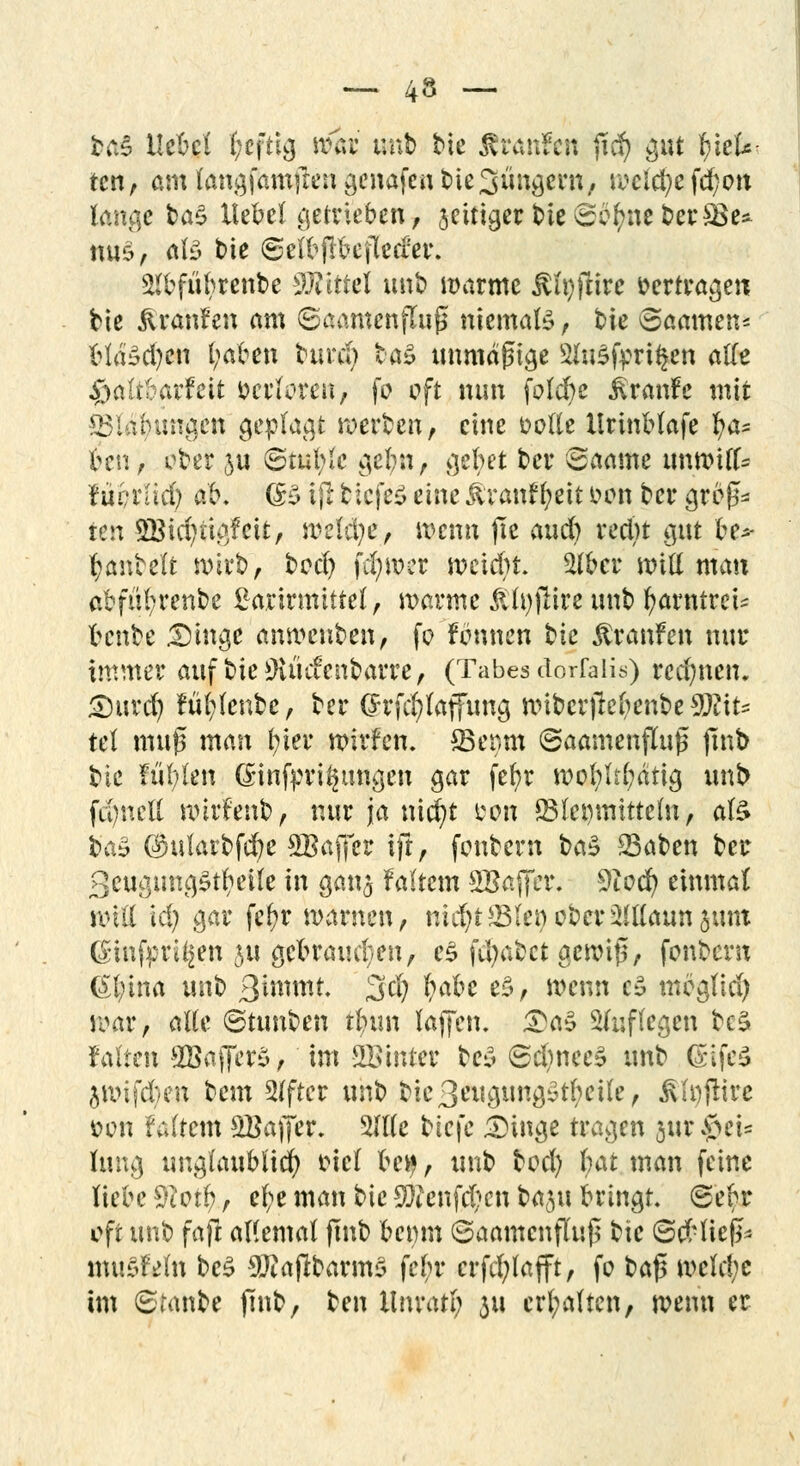 brtS Hebet heftig mi iwxh bie ÄtÄnfen ficfy gut Rek- ten, am langfarnftengenafenbie^ungern, wcld}efd;on lange taS Hebel getrieben, jettiger t>te£i^nefc>et*$Be* mi6, als bie ©elbjlbefleder. 2lbfiibrenbe ilTvittel unb »arme Äfyffcire »ertragen bie jlranfen am ©aamcnjTuß niemals, 'oic Saamen* blähen l;aben burd) ba§ unmäßige 2hi$fpri$en alle ^aübörfeit öerforeft, fo oft nun folebe ßrmtfc mit Blähungen geplagt werben, eine solle llrinblafe b/a* ben, ober ju @tul;le gebn, gebet ber Saame unwill^ lüvxiid) ab. (B ifi tiefet eine &ranf l;eit tum ber groß* ten 3Bid)ttgfcit, rcefifye, wenn (le aud) vertu gut be* hantelt wirb, bod) fcfywcr weiebr. Stöcr will man abfül;renbe £arirmlttel, warme &h)fHre unb fyarntreU benbe 35inge anweuben, fo f ernten bie Äranfen nur immer auf bieüKüefenbarre, (Tabes dorfalis) rechnen. Snird) fuffenbe, ber ($rfd)lafftmg wtbcrfiel)enbe W\u tel muß man r/ier wirfen. ©enm ©aamenfluß finb bie füllen ßinfpri^tmgcn gar febr wol;lrl;ätig unb fd)neU wtrfenb, nur ja nicr/t fcon ©(ermitteln, afe t>a$ ©ularbfer/e SBaffer ift, fonbern btö 23aben ber 3cugung£tl>eile in ganj faltem SBaffcr. 3iocr/ einmal will kl) gar fef>r warnen, nicfyt-JBlenober2!Kann §unt C£nnfprU|en 311 gebramten, c$ fd)abct gewiß, fonbent <äl;ina unb 3i^«it 3'd) M^ $> wenn c£ mbglid; war, alte ©tunben tfyun laffen. £a£ auflegen beä falten ^BaffcrS, im hinter be$ @d)nee» unb (rifcS jwifden bem Alfter unb bie3eugung£tl;eile, iUi)ftire s?on faltem SBajfer. 5llle btejc 3)inge tragen §ur$et* hing unglaublich incl be^, unb bod) U\t man feine hebe #iotl;, ef)e man bie 3)?enfd;cn bflju bringt. ®ebr oft unb fajl allemal ftnb benm 6aantcnfluß bie (Sd-ließ* muSMn be£ 9Jiajlbarm5 febr crfd)lafft, fo baß wcld;e im (Branbe jmb, tm llnratl; 311 erhalten, wenn er