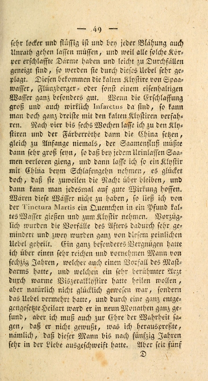 fer)r fecfer imfc) flnffig ijl unb ben jeber SMdlnmg aud) llnratb gelten (äffen muffen, unb meDTötte fpW)eMut* per erfd)laffte Darme fyaben unb tcicfet 5« Durchfallen geneigt fmb, fo werben jie burd; bicfeSUebef feljr ge* 4?lagt liefen befommen bk falten glitte t>on &%aa* waffer, giünjberger^ ober fenft einem eifenl;altigen SBatJer ganj befonber£ gut, SBemi bie (?rfcl)laffung groß unb auc^ wirtTtd) Infarctus ba jinb, fo fann man bc^ ganj breijle mit ben falten ßlnfttren &crfa$* tren. %la§ oier bi£ fecbS 2Bodjen laffe iä) ju ben ß%* jliren unb ber gdrberrötfye bann bie (£bina fe^en, gleich $ji anfange niemals, ber ©aamenfhi|3 müßte bann fefyr groß fet)n, fo baß bei) jebem Urinlaffen @aa- men verloren gieng, unb bann (äffe id) fo ein£h)ftir mit (£fytna bei)tn @d)lafengel;n nehmen, e3 glücfet bod), baß jie juroetlen bie 9cad)t über bleiben, unb bann lann man jebeSmal auf gute $$ixtm$ Reffen, SBdren biefe ^Baffer nid/t $u fyaben, fo ließ \ä) fcon ber Tinctura Martis ein £ütentdjen in ein 2)funb faU ie32Bajjfer gießen unb jum Jtfyjrir nehmen. S&$t$$> liäj würben bie Vorfalle be£ Alfters babur<$ fefr ge* minbert unb jroet) würben ganj fcon biefem peinlichen Hebel geseilt ©in ganj befonbere§ Vergnügen fyam td; über einen fel;r reid)en unb öovnebmen SÜßann öow fecf>5i^ 3abren, weichet5 auci) einen Vorfall bes sffiaft* barmS Ijatte, unb weld)en ein febr berühmter 2&$t burd) warme SSiSjeralffyjftre fyattt betten wollen, aber natürlich md)t glüeflid) gewesen war, fonberu $>a$ liebet üermefyrt $<xttef unb burd) eine ganj entge= gcngefe§te§eüart warb er in neun SRonarfyen ganj ge* funb, aber id? muß audb jur Qtfyttbex 2Ba^r(;eit fa* gen, ba^ er niebt gewußt, \va* id) herauspreßte, namlid), t>a^ biefer SEann bis nad) fünfeig Sauren fe^r in ber £iebe au$gefd)weift batte, 2fber feit fünf