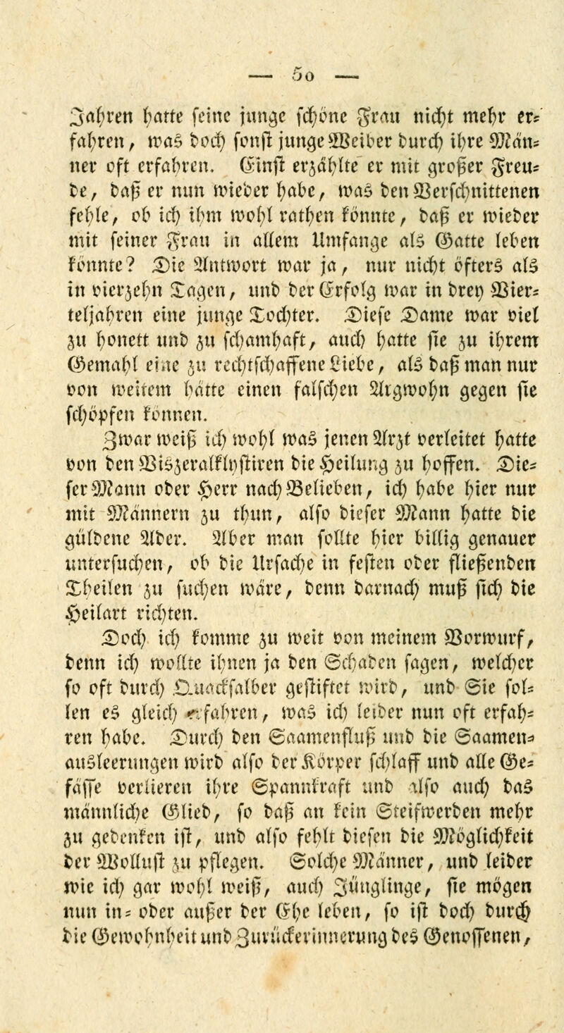 bo Sauren fwrte feine junge fd)cne grau nidjt meljr er* fahren, ma$ tod) fcnjt jungeSBeiber turd) ityre $M\u ner cft erfahren. Ging: erjagte er mit großer greu* te, tag er nun mieter l;abe, was ten 33erfd)nittenen fefrle, cc id) il>m mof;l ratzen fönnte, tag er nneter mit feiner grau in allem Umfange ate ©atte (eben fennte? Die SSfntwott mar ja, nur nid)t öftere als in cier$el)n Sagen, unt terGrfolg mar in tre») S3ier^ teljabren eine junge £cd)ter. Diefe Dame mar t?ie( ju fyonett unt 5« fcfyamfyaft, awd) fyatte jie ju tfyretn <®emal;l ente 511 red)tfd)ajfene£icce, als tag man nur üon weitem hätte einen falfd;en Sftgmcljn gegen fte fd)c>fen Fonnen. 3mar meig tu) mcfyl was jenen Slrjt verleitet ^atte con ten S3tejeralflt)jriren tie Teilung 5U fcoffem Die- ferSWann cter £err nad)23elieben, id) (?ate fyier nur mit Scannern ju tl)tm, alfo tiefer Timm fyatte tie gültene 5ltcr. 2lber man feilte l)ier billig genauer unterfucfyen, ofc tie Urfad)e in fegen cter ftiegenten Steilen ju fud)en wäre, tenn tarnad; mug ftd) tie £eilart rid)ten. Dcd) xdj fomme ju meit son meinem ©orwurf, tenn id) wollte il;nen ja ten ©d)aten fagen, weld)cr fo cft turd) .Cuact'falber gegiftet Wirt, unt 6ie fol* Ten e$ gleid) r.fabren, wtö id) leiter nun cft erfa^ ren bace, Durd) ten ©aamenfhig unt tie ©aamen* auSleerungen mirt alfo ter Körper fd)laff unt allere* fäge cerüeren il;re ©panniraft unt lifo aud) ta£ mä'nnltdje C^liet, fo tag an fein ©teifwerten mebr ju geteilten ig, unt alfo feblt tiefen tie $?bglid)feit fcer SBoHujr $u pflegen» ©old)e Männer, unt (eiter wie id) gar wcf)l meig, aud) Säuglinge, ge mögen nun in- cter auger ter $l)e leben, fo ifi: ted) tur$ tie Qkwcbnbeit unt 3uviicferinnerung te$ ©enoffenen,