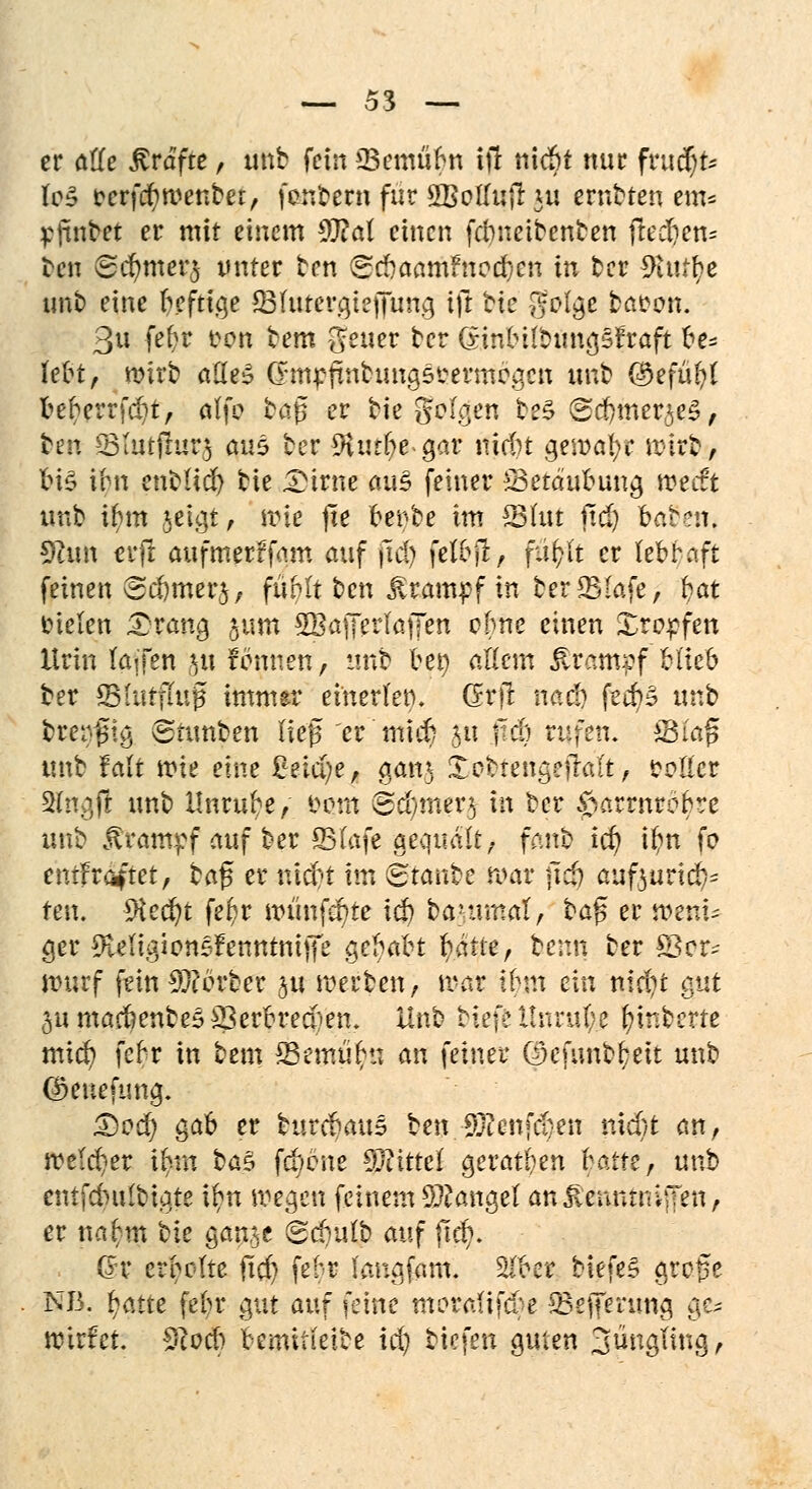 er alle Gräfte, unb fein SBemufyn tjt niebt nur fvuäju IeS &erf#n>enbet, fanfcern für SBoITujl ju erraten em* yfmbet er mit einem 9J?at einen febneitenten ftecfjen* ten @djmer$ unter ten (gcbaamFnod)en in ter ^>tutr)c unb eine heftige ÜBhuergiefiung i]i bie -ffolge taron. 3« fef?r eon tem gfeuet ter GinbitDungsFraft be* lebt, mirb aüe^ Cnur;finhmgseermegen unb C^efü^t beherrfd;t, aife bog er bie geigen beS (Scfymer^eS, ten 23tutjlur3 öu6 ter üHurbe-gar niebt gemäße ir-lrb, bi£ ibn enbHd) bie Dirne ä«3 feiner Betäubung weift unb ihm geigt/ wie jte Uvhe im SMut jtd) baten. $lu\\ erft aufmerffam auf jtd) felbjT, füfclt er lebhaft feinen (Sc&merj, fühlt ben Krampf in ber 25(afe, fyat tnelen Drang §um SBafferfaffen ebne einen Xropfen Urin (äffen ju rennen, unb ben allem Ärcmtpf blieb ter ©intfiug immer einerlen. Grjl nach feebä unb breiig ©timfcen lieg er niicr) $u freb rufen. ffifrtjl unb falt wie eine %n&)z, gan* Xetrengefraft, cotler 2(ngjt unb Unruhe, eotn 6d}.mftfl in ber ^arrnrebre unb Krampf auf ber 23(afe gequält, fanb td) ib/n fe entkräftet, ba$ er nidn im Staube mar jidj aufturid^ ten. 9ied)t fer)r wünfebte icb bammeil, ba$ er n>ent* ger ^MigiensFenntntjfe §el)äkt fyäue, bemt ber S8er~ nmrf fein Berber §u werben, war ihm ein ntd)t gut 3umac6enfce5S3erbred)em Unb tiefe Hnruf;e r)inbcrtc mich fehr in bem SSemüfcn an feiner ©efunbbeit unb @eneftmg. £)ed) gab er Htdjaxi? ben.-Sftenfrijen nicht an, welcr<er ifym ba$ febene Mittel geraden hatte, unb entfcbulbiate ihn wegen feinem Mangel an jlcnnrniffen, er nah;m tie gan$e (gdyalb auf ftd). Gr erholte jtrf) fehr (anafam. W>tt Mefe§ groge NB. fyatte fct)r gut auf feine tnerrdifebe 23ejTerung c\cz wirfet. Sftocb bemitieite td) tiefen guten Jüngling,