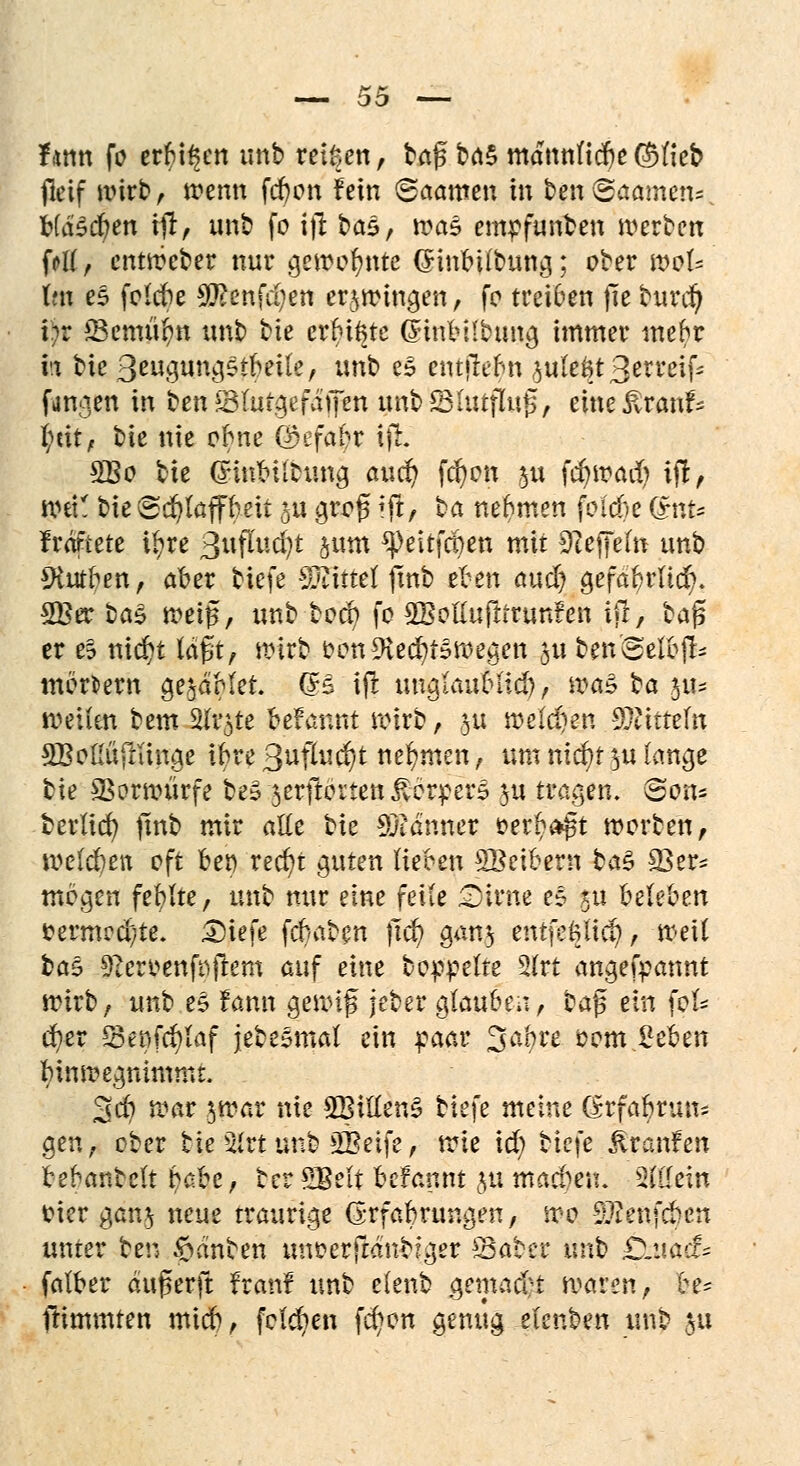 farnt fo erbten unb reißen, baf brt§ mdttnficfje©Heb jlcif wirb, trenn fd)on fein <Baam\\ in ben®aame!K HäZtyen ifi, unb fo ijt ba$, roa$ empfunben werben fd( , entwcber nur gewohnte (Sinbilbung; ober woU Im es folcbe Sfäenfdjen erzwingen, fo treiben fie burd) i)v SSemüfyn unb bte crbiftte ßinb Übung immer mtfyt h bie ßtü$un$5timk, unb es entjMm 3ule6t3erreifc fanden in titnSSlutgefdpit unb£Bhufluß, eine^rauf- l;cit, bie nie obne Q)efabr ift SBo bk (rlnbiltung auä) fcfjott p fcfywadj ijt, wet! bie Schaff beit p groß Ift, ba nehmen fol'cbe (£nfe frdftete ir;re 3uflud)t jum ^eitfcben mit Steffeln unb 9tutben, aber tiefe Mittel jtnb e^en audj gefabrlicr;. 2Ber ba$ weif, unb bocb fo SBolIufttrunfen iff, baß er eS nid)t laßt, wirb oon9tecr;t§wegett ju benSeibfU mortem ge^dMet. (B ift unglaublich, wa^ ba $\u weiten bem 3ft$te befarmt wirb, p welchen piiftf« SBoßujtftnge ibre 3uflud/t nehmen, um nicb/t ^u lange bie Vorwürfe beä serftorten Körpers ju tragen. Sons berlicr; finb mir alle bie Banner oerf^a-ßt Worten, welcben oft bei) recb/t guten lieben SBcibern ba$ £8er* mögen feblte, unb nur eine feite £)irne e§ ju beleben fcermcd)te. £)tefe fcbaben ßcr; gan$ entfe&licf), weit bas 9?eroenfnftem auf eine boppelte 3(rt angefpannt wirb, unb e£ fann gewiß jeber glauben, ba$ ein fok cb/er IBenfc^Iaf jebeämal ein paar %abu 00m Beben bin wegnimmt. 3d) war $war nie £BiHen§ biefe meine (£rfabrun= gen, ober tte 2Jrt unb iffieife, tvle id) bie\e Traufen bebanbelt babe, terSBelt befannt ju machen. Sterin tfier gan$ neue traurige Erfahrungen, wo 9Jienfcben unter ben Tanten unoerftdnbfger £3aber unb £>-itacfs falber dußerft franf unb elenb gemad-t waren, be- ftimmten mid), folgen fcr/on genug elenben unb $u