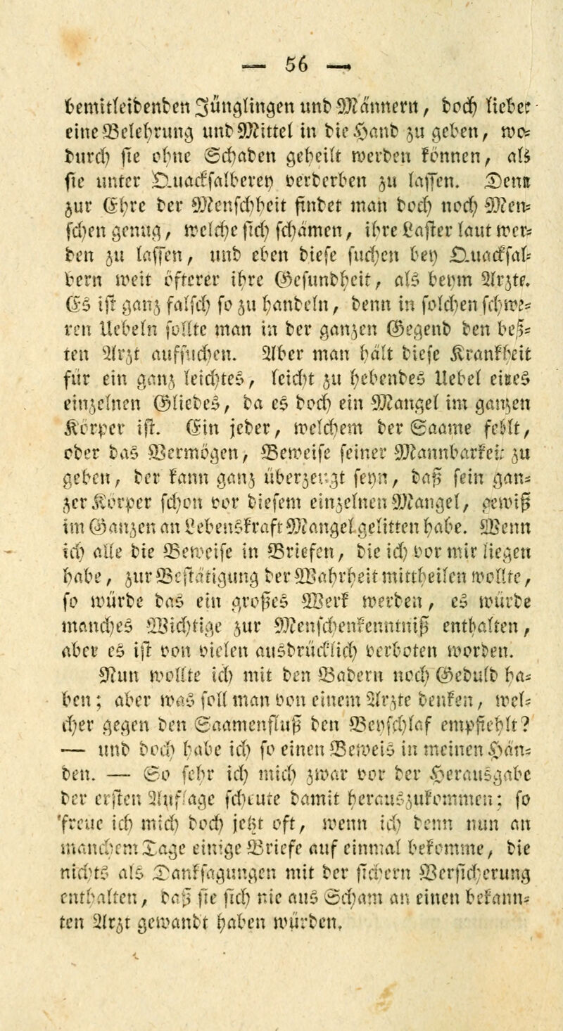 bemitfeibenben Sünglingen unb Bannern , borf? tiefer einc*Belebrung unbMittel in bfe$atito 511 geben, roc* burd) fte ebne (Senaten gebeilt werben Fennen, nfc fte unter £uiacffalberen eerberben £tf (äffen. 3)entt §ur (£r>rc ber 9#enfd?beit ftnbet man bo$ nod) $?en= fdjen genug, \vc\d)c fid) fcfyamen, ibre ßafter laut wer* ben 511 taffen, unb eben tiefe fud;en bei) £Luaeffak bern weit öfterer ibre ©efunbfycit, als beem 2(r$te. (B ift ganj falfd; fe 51t l?anbeln, benn in feld)en fdjW? ren liebeln füllte man in ber ganzen (Regent ben be^ ten 2lrjt auffudwi. 2lbcr man bält biefe ^ranFfait für ein gan,$ leidstes, hidrt ju fyebenbeS liebet eiße£ einzelnen QHiebeS, ta es beeb; ein Mangel im ganzen $bt$tv 1)1. (£in jcber, weld^em ber <£aamt feSlt, ober &a£ Vermögen, ©eweife feiner 9JcannbarFei; 3U geben, ber Faun gan$ über^eit^t ferm, ba£ fein &an* jerÄötpet fd;en trer biefem ein^einenäßangety denrtg im ©an^en an £eben£Fraft Mangel gelitten ^abe. SBenn tri) alle ^k 23ewetfe in ^Briefen, bieid) eer mir liegen hal^c, §ur QSefhnigung ber3Babrl;eit mittbetlen mute, fo mürbe baö ein großes £BerF »erben, t§ mürbe manches ülMd)tige jur 9J?enfd?en?ennrnif5 enthalten, aber e£ ijt eon Dielen ausbrüdi'id) Derfcoten werben. 9hm wellte «ty mit ben Q3abern nodjj Qkbulb ha* ben; aber rödS feil man eon einem ülrtfe teufen, mel= d)er gegen ben 6aamenflu£ ben *Bcefd)laf etttyfe^lt? — tmb becb U\he id) fe einen SBett>ei$ in meinen 0dn* ten. — 60 febr id) mieb jroar eor ber Verausgabe ber elften 2luf.-age fd)iute tamlt benra^uFemmen: fe 'freue id) mid) bod) jelu oft, wenn t$ benn nun an manchem Xage einige ©riefe auf einmal beFemme, bie nicvtl a($ ^anffagungen mit ber fiebern £3erftd;erung enthaltenA baß fte ftd) nie 011S ©djittu an einen beFanm ten §Nt|t gf^anbt fyaben mürbem