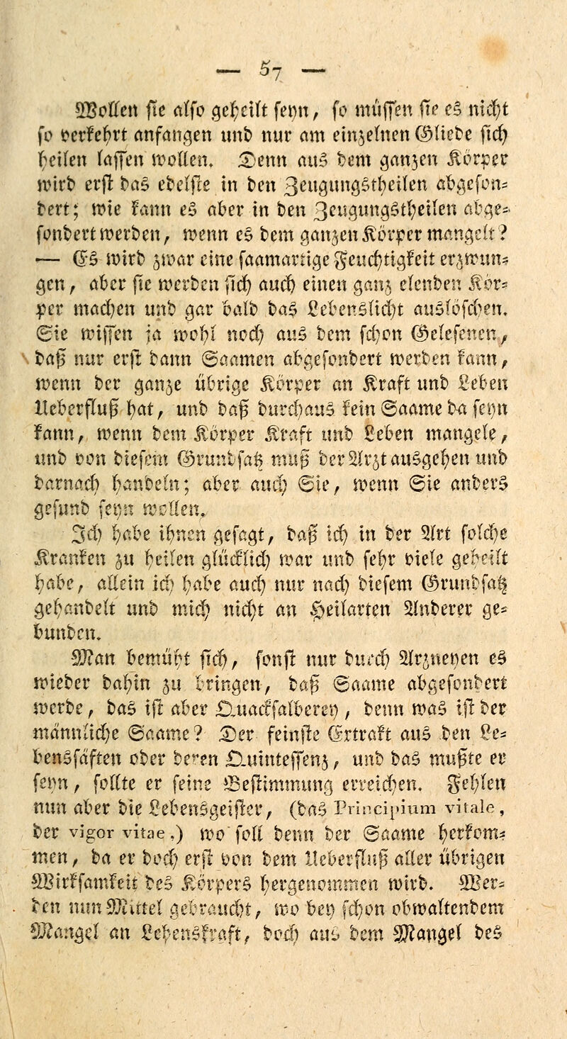 ^Bollen fit affo geseilt femt, fo muffen fw e§ nicft fo fcerfefrt anfangen unb nur am einzelnen (Mitte fid) feilen taffen motten, £)emt aus bem gan$en Körper wirb erft ba§ ebetfte in ten ßeugungstbeifen abgefotv bert; wie fann e3 aber in ben 3eugung£tl;eiien abge* fonbert werben, wenn e$ bem ganjen Körper mangelt? — (B wirb ^war eine faamartigcgeud/tigfeii erawun* gen, aber jle werben fid) and) einen gan£ elenben $$ti $ct mad)en unb gar balb ba£ ßeben£(id)t auSföfd^eu. (Sie wiffen ja wofyt nod) au$ bem fd)on (^etefenen, ba£ nur erft bann ©aamen abgefonbert werben fann, wenn ber ganje übrige Körper an £raft unb ßeben IteberjTuß \)at, unb ha$ buvdjauZhin ©aante ba fei)tt fann, wenn bem Körper Ätaft unb Beben mangele, unb t>on tiefem (Sfünfe'fag muj$ ber SUr^t ausgeben unb barnacb Rubeln; aber aud) ©ie, wenn ©ie anberS gefunb fep meUttx. 3d) t/abe ifnen gefagt, ba$ ld) in ber 2lrt folcfe Traufen ju feilen g(ütflid) war unb fefr Hele gekilt tiabe, allein id) fabe auef nur nad) biefem ©runbfa^ gefanbeft unt> mid) nid)i an |>eUarten Ruberer ge* bunbem $Jlan bemüht ftd), fonfi nur tued) Anetten e§ wieber bafin 51t bringen, bafjt ©aame abgefonbert werbe, t>a$ ijl aber £),uacffalbem), benn wa$ \ft ber mdnnlid)e ©aame? £)er femfte (Srtraft auS ^en £e* benSfaften ober ^tn £Xuinteffen$ f unb ba$ mußte er femt, foftte er feine ffieftimmuwj erreichen, gelten nun aber bie £eben£geiflcr, (baZ Princij»ium vitale, ber vigorvitae,) wo foli benn ber ©aame ferfom* tuen, loa er hüd) erft&on bem lleberfluß aller übrigen SBirffamfei* beS £orper§ hergenommen wirb. SBet* ben tum Mittel gebraust, wo bei) \d)on obwaltenbem Mangel an ge£enSfraft, bod; aui> bem 3Rangef be$