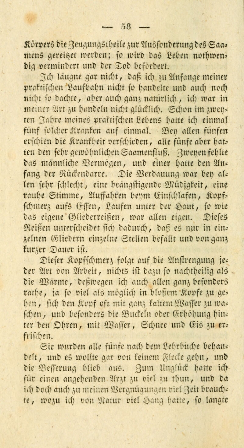 Körpers bte3eugung$tbeile jur 3lu£fonberungbe§ <Sfia* mens gerettet werben; fo mirb t>a$ gäben nützen* t>ig oerminbert unb ber £ob befbrbert. 3dj laugne gar nicbt, bn^ id) 511 anfange meiner pr^rifd^cn l'aufbabn nid)t fo (rubelte unb and) nod) nidu fo badne, ober auc^ gan} naturtld), id) mar in meiner 2lrt 511 banbeln nid;t glücfficf). 6dion im JIM!)* reu 3<^rß meines prirfttfäfen £ebcn$ kam id) einmal fünf fotöer Traufen auf einmal. Q3cr> allen fünfen erfdnen bie jlranfbeit öerfdjtefcen, alle fünfe aber bau ten ben febrgcmobnlid)enSaamenfiu£. 3met)en fehlte ba$ mannUcbe ©ermogen, unb einer l;atte ben An- fang ber 9iüdenbarre. £)ie 23erbauung mar ben aU len fefyr fd)led)t, eine beängftigenbe $?übigMt, eine rau^e (Stimme, Sluffabren &e#m Gwfcblafen, £opfc fcbmer§ auf§ offen, Saufen unter ber $aut, fo mtc ba$ eigene QMlcberreißen, mar allen eigen. 3)iefe3 9ieif?en unrerfebeibet ftd) boburc^, ba% e$ nur in ein* jelnen ©liebem einzelne Stellen Gefaßt unbfconganj Inner datier ift. tiefer £opffd)mcr3 folgt auf bie 3(n(lrengung je* ber 5lrt fron 2(rbeit, nid)t£ ift ba3u fo nad)tbeilig al$ bie SBärme, belegen id) and) allen ganj befonberS rarbc, ja fo mel al£ mögltd) in bloßem Äopfe ju ge* bni, jld) ben ßepf oft mit go.nj faltem 2£aflFer 31t ma* feben, unb befonbers bie -JBucMn ober (Xrbobung bin= ter ben £)l>ren, mit ^Bapfer, Sd)nee unb (£i$ ju er* fvifben. Sie mürben ötte fünfe nad) bem £ebrbudbe bebau* belt, unb es molfte gar öcn feinem g^e g^n, «nb bie SSefferung blieb axü. ßum Unglütf I;attc id; für einen angebenben äfrjt 3U Diel tu tlnm, unb t^ci id) boeb aueb 311 meinen Vergnügungen &iel 3?it bnuicb* te, moju id) ton Statut oiel $w$ fyatte, fo langte