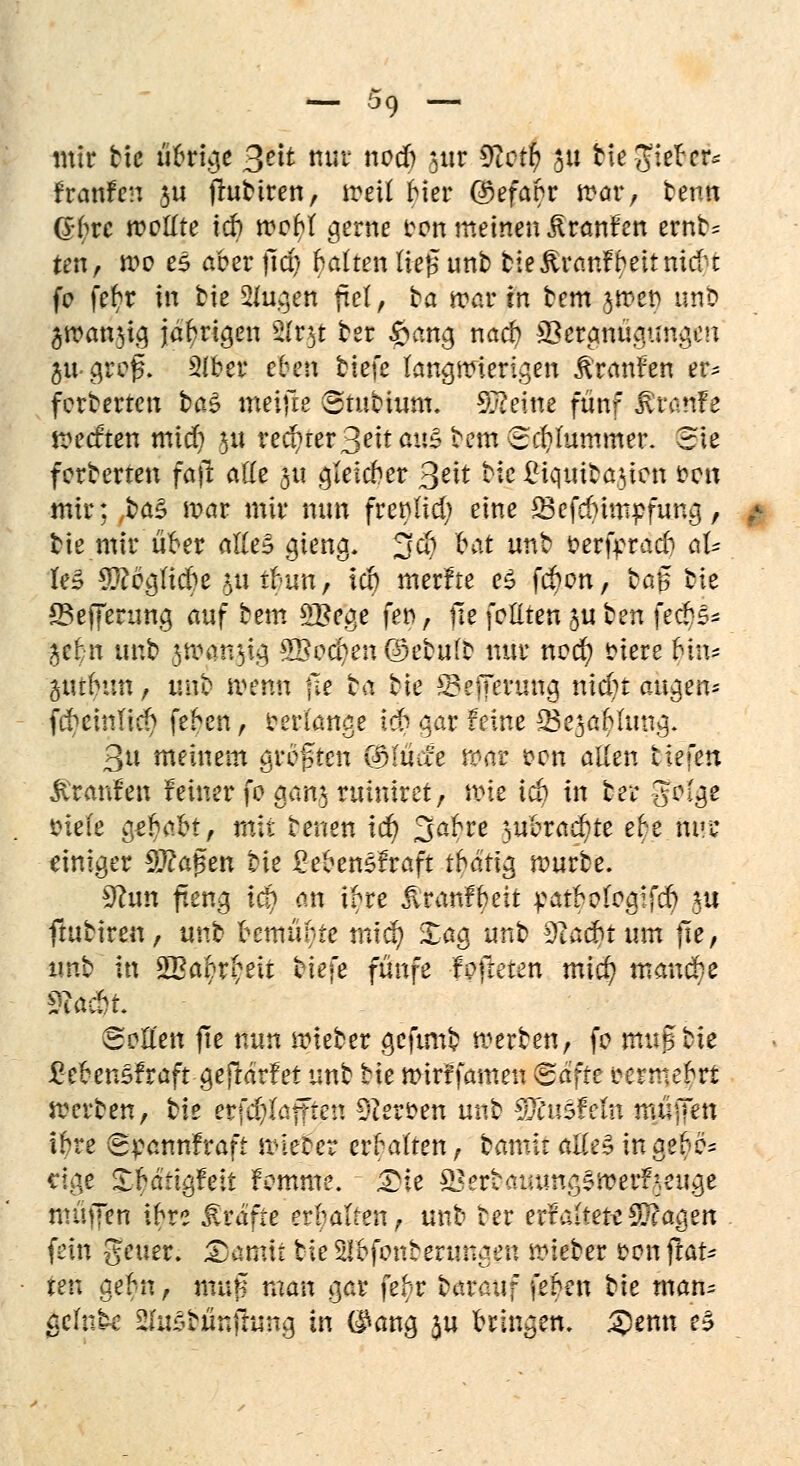 mir bic übrige ßelt nur nodft jur S^ct^ $u bte gfitöer« franfen JU fluttten, meil bier ©efanr war, benn ö^re wellte ich webt gerne oon meinen Traufen ernN ten, mo eS aber jtd) galten lieg unb bte&ranfbettnuf t fe fet)r In bie 2tugen fiel, ta max in bem ^rDet) unb 3rcan$ig jährigen s2(r3t ber £ang nacr) SSergnügtmgeu jugrefL 2lber eben %k\c langwierigen Traufen er* fcrberteu ba^ meiflß Stubium. Sßeine fünf &ranfe tt>ecften mid) $ii rechter 3«tt4it3 tem ©cfyfommer. Sie forberten faft alle ju gteicber 3^t ^c £iqttibaitcn iwm mir; ,ba§ mar mir nun fretflid; eine S3efdnmpfung, bie mir über alles gteng. 3$ frat unb oerfrtacb al- le» $?eglicbe §üit?im, tct) merfre e5 f$on, bc.$ bte SSefferung auf bem 5Bege fe», He feilten §u ben feebs- ÜJf$n unb jwanjig 9Bod?en@ebufD mit* ned) totere tytu %mhun f unb menn jle ba bte S?effenmg nidit äugen* fcfyeinftd) feben, cerlange id^ gar feine SSesablung. 3u meinem größten ($lüäe roav &on allen tiefen jtraufen feiner fo gan^ruiniret, nne i& in ber Sofge fciefe gehabt, mit beuen id) 3abre 3ubrad)te e^e ttttt einiger Sftagen Vit £eben£fraft tbäü$ mürbe. 9hm fteng lä) an tfre jlranfbeit :catbo(ogifd) ju ftubiren, unb bemühte tntd) Xag unb 9tacbt um fie, imb in SBabrbeit fciefe fünfe f öfteren mtc^ manche Sollen fte nun nrieber geftmb werben, fo mvSbk £eben5fraft gejldrfet unb bte mirffamen Safte eermebri »erben, tit erfdjfafften fersen unb piu&Teln muffen ibre Spannfraft vierer erraffen, bannt alle» tttgeP* cige Xbartgfeit fomme. Die SSerbammgSroerfreuge muffen ibre Gräfte erbalten, unb ber erntete SSft'agen fein geuer. 3)amii tie Slbfonberungen lieber Don Stat- ten geht, muß man gar febr darauf feben tie man- aclnt^ SJuSrünjhmg in GMng $u bringen. 25enn e§