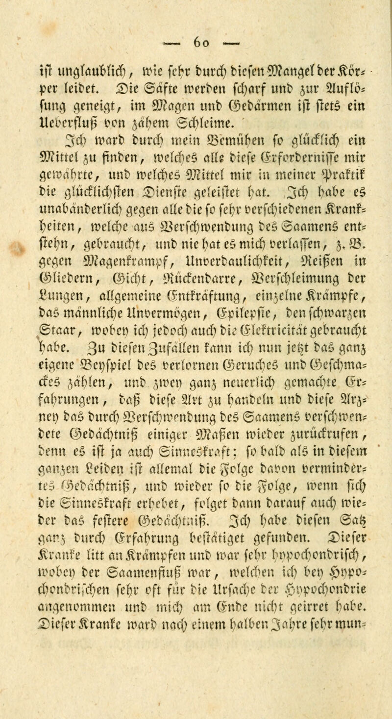 tjr ung(auMid), wie febr burd) bicfen fanget ber ^cr^ per feitet £)k (Safte merben fcfyarf unb jur 2Iuflö* jung geneigt, im 9J?agen unb ($ebä'rmen ijt jletS ein Xlc^ertKug een jaftem (Schleime. 3d) warb burd) mein *8emünen fc gfticfHd) ein Mittel ju fmben, mefd)e§ alte t>iefe (Srferberniffe mir gemafcrtc, unb #ef$e3 €???tttct mir in meiner ^>raftif tie glüdlid)jlen gtfenfl* geleiftet 1)&k 3$ fyabe e£ unabänber(id) gegen alle tie fo fel)r eerfd)iebenen $ranf* Reiten, melcfre aus 33erfd)n>enbung beSSaamenS ent* ftebn , gebraucht, unb nie fcat e$ mtdj oerlaffen, 5* 23. gegen $?agenfram$:f, Unoerbauticbfcit, Zeigen in ©liebern, Q)id)t, *H«cfenbarre, *Bcrfd)leimung ber Zungen, allgemeine Clmtfraftung, eiserneKrämpfe, ba£ männlicbe Unvermögen , (Spitepjte, benfdwarjcn ©taar, moben td) jebod)aud)bie$leftricitatgebraud)t Kibe. 3« biefen Befallen fann id) nun je^t taS ganj eigene 23ct)fpiel be$ »erlernen Q5crud)e$ unbQ)efd)ma* cfe£ ^äfrlen, unb jmet) ganj neuerlich gemad)ie (fr* fafyrungen , tag biefe 2lrt 51t banbeln tmb biefe 2lri- nei) bas burd) s£erfd)irrnbung bc$ (SaamenS &erf#tMtte ^ete ®ebäd)tmj5 einiger 9J?a£en mietet jurücfwfen , beim eS ift ja aud) (SmneSfrsft: fo balb als in tiefem ganzen Reiben ift ademal bte geige baoen eerminber* te3 ®etöcfyttti#, ttnt lieber fo bie geige, wenn ficf; bte SiuneSfraft erbebet, folget bann baeauf and) mie* ber bas feftere ©ebäcfytttiß. 3d) btibe bicfen @>a$ gar3 burd) (Srfabrung beffatiget gefttnbem tiefer ibanfe litt an Krämpfen unb mar febr boi?ed)enbrifd), woben ber ©aamenfiufj mar, meldum td) een £nro; d)enbrijd)en fefyr oft für tie llrfad)c ber £neod)onbrie angenommen unb mtd) am Qväc tüd)t geirret koke. JDiefer&ranfe marb naeft einem fyalbenSabrefebrmttm