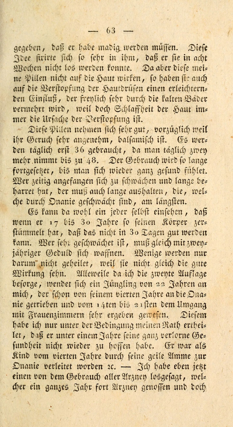 gegeben, bap er f/at'-e mabig. werben muffen. £)tefe 3^ee fixittt fid) fo fet)r in i(;m, ba{5 er fle in ad)t $Bcd)en n\d)t los werben fennte. £)a aber biefe me> ne Ritten nidjt auf bie #aut wirfen, fo fyaben jl? attdj auf bie 33erfto^fung ber #auibrtifen einen erleichtern* ben ßiitffof, ber freilief? fefyr burefy bie falten S3dber fcermefyrt wirb, weit boefy ©d)laffi;eit ber £aut im* tner bie Urfadje ber ^erjlopfung ijt £)iefe $»i;ien nehmen ftd) fef/rgut, &Qt$$iä) weit ifyr Qocvuü) fefyr angenehm, ba(famifd) tji CB wer* ben täglich erjr 36 gebraud/t, ta man tdglid) jtoet} mefyr,nimmt bis ju 48. £)er ©ebraud) wirb fo lange f ortgefe^et, bis man fid) wieber gan§ gefunb füllet 2Ber 5eitig angefangen (iäj ju fcfy wachen unb lange be* ^arret fyat, ber mu:p: aud) lange anhalten t t>k, weU d)e burd; Onanie gefd)wdd)t jmb, am längten, (3& fann ^a föpfft ein jeber felbjt einfefyen, baj? wenn er 17 bis 3o 3>abre fo feinen Körper 5er* {himmelt fyat, S>a$ ba% nldjt in 3o Xagen gut werben fann. 2Ber fefyi gefd)wdd)et ijl, muß gleich mit jwe^ jähriger ©ebulb ftd) warnen. SBenige werben nur barum\nid;t geleitet, weil fie nid)t gieicfy bie gute SBirfung febn. Meweile ^a id) bie $wer;te Auflage beforge, mnUt f\d) ein S^gling oon 22 3a^ren an mid), ber fd;on oem feinem vierten ^a\)xz an bie Dna* nie getrieben x\nt> oom i4tenbiS 2i|len bem Umgang mit grauenjimmern fefyr ergeben gewefen. tiefem r)abe id) nur unter ber *Bebingung meinen 9iatr/ ertbei* Utf bz$ er unter einem 3al;re feine gan<*> verlorne @e* funbl;eit n\d)t wieber ju Reffen fyabe. (Sr war als $inb 00m inerten 3abrc burd) feine geile %mmt jur Onanie verleitet worben it. — 3d; ^aht ehen je^t einen oon bem$ebraud) aller 2fr$nei) loSgefagt, wel* $er ein ganzes 3^r fort 2(r$ner> genoffen unb tod>
