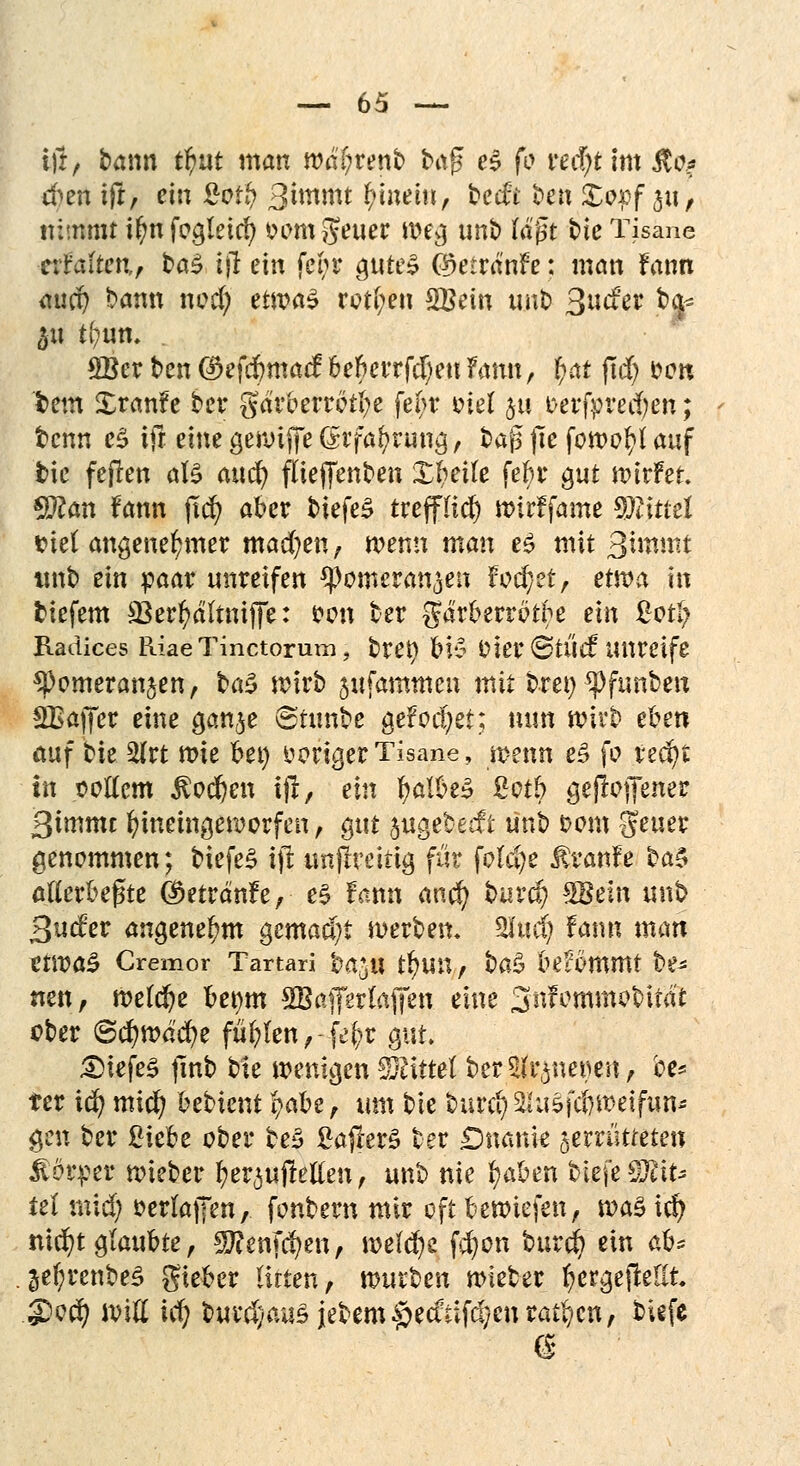 i)i, bann $ut man tväijvenb t>a$ e$ fo red)t im $o? tfen tjr, ein £o# 3iwmt gittern/ becft ben £apf 31t, nimmt il)n fogteid? fcwmgeuer weg unb tagt bie Tisane ttlalten,, ba£ ijl ein feor gttte^ $etränfe: man fann aucp bann nod) etwas rotten £Bem unb Qudev pte £Ber ben (?>efcf)ma<f befanden Fann, f;at fid) oon tem Xranfe ber gdrcerrotfye fefcr t^iet ja oerfyrecfyen; tcnn eS ifr. eine gewiffe (rrfaf>rung, bafs jle fowof?( auf tie feften att and) flieffenben Xtjeile fefcr gut wirfer. Sftan fann ftcfy aber biefe£ trepcf) wirffame Wind t>ie( angenehmer machen, wenn man es mit %\\mv.t itnb ein paar unreifen ^pomeran^eii fodjzt, etwa in tiefem SBerfyältniffe: fon ber gdrberrötfo ein £otI; Raäices Riae Tinctorum ? bret) &t$ Oier<8tÜ<f unreife 9>omeranjen, ba3 wirb ^ufammen mit bret) ^funbeu SBaffer eine gan^e ©tunbe gefod;et; nun wirb eben auf bie 2lrt wie bei) irriger Tisane, wenn e£ fo fedjt in oottem $odf)en i|t, ein fyalbeS gotb gejioffener 3immc hineingeworfen, gut jugebetft ünb oom geuer genommen; tiefet iji unjlmiig für folcfye Traufe ba$ atterbegte Öktränfe, e$ fann anc^ burcf? $Bein unb 3ncfer angenehm gemacht werben. Sind) fann man tnvaZ Cremor Tartari 'oa^n tt)un / ba£ bekommt be- neu, welche bemtt SBafferfafifen eine Snfommobitat ober ©cfywd'cfye füllen ,-fe£r gut £>iefe£ jlnb bie wenigen Mittel ber^nerien, be* ter id) micfy oebient fy$H, am bie burcl)2Ju5fc6wetfun* gen ber ßiebe ober teS ßajler§ ber Dnanie gemitteten Körper wieber ^erpfletfen, unb nie fyaben tiefe S^io iel mxdj oerlaffen, fonbern mir oft bewiefen, wa% id) nicfyt glaubte , gjfenfcfyen, welche f$on burd) ein ab^ §e(;renbe5 gteber litten, mixt>en wieber fyergejMlt S?c$ will icfy burd)au5iebem§ecftifc%enratzen, tiefe