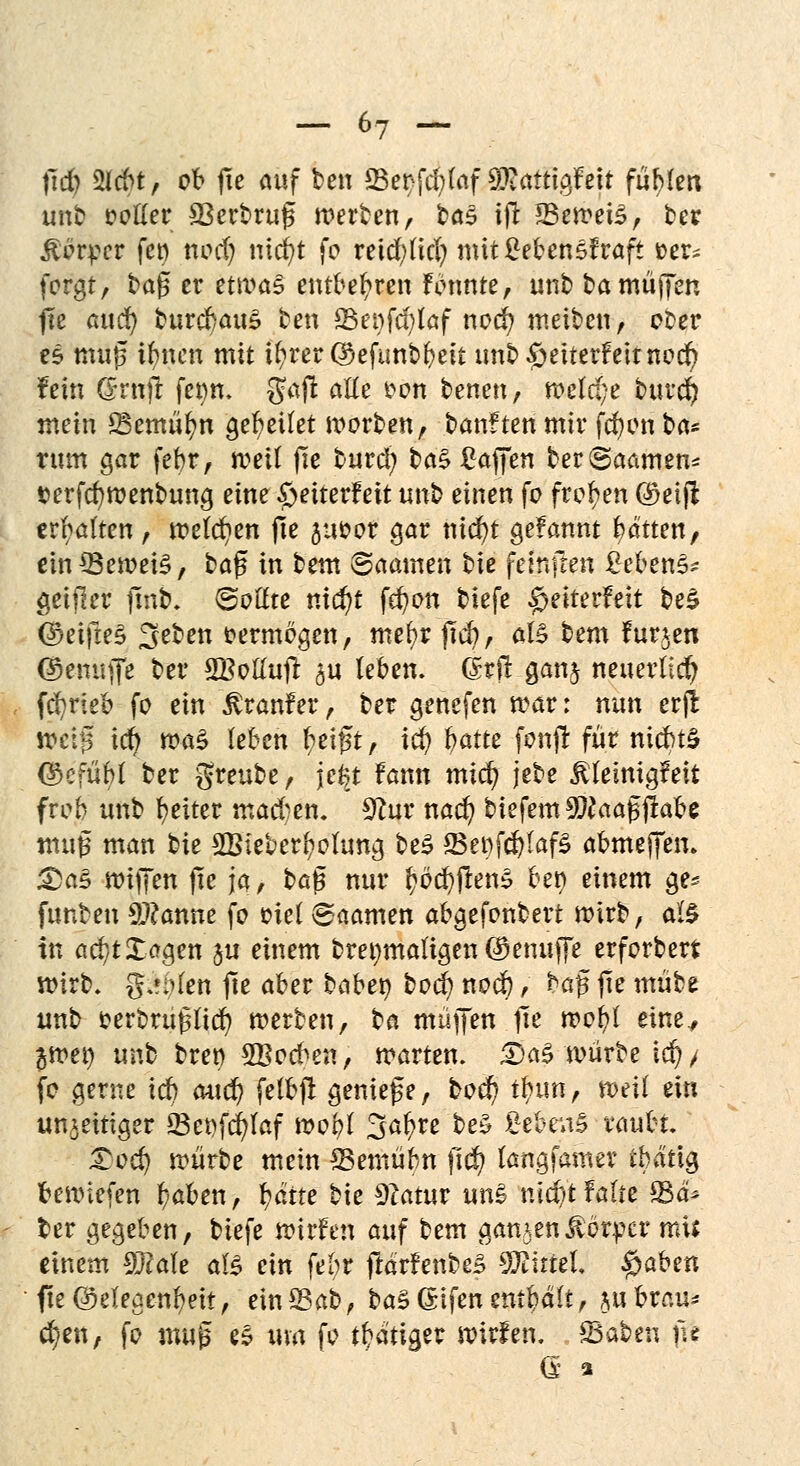 fid) Mrt, ob fie auf ben Set)fd)(af $iattigfeit füllen unb ootfer SBerbruß werben, ba$ ift 23ewei£, ber Körper fco nod) nicfyt fo reid;(id? mitMcnsfraft »er* forgt, tag er etwas entbehren fennte, unb ba muffen fte auet) burd>au£ ben 83et)fd)laf nod? meiben, ober es muß tfmen mit U?rer@efunbf>eit unb£>eiterfeimod) fein ©ruft fetm. gaj! atte £on benen, welche burd) mein SBemüfyn gebeilet worben, banften mir fcf)on ba* tum gar febr, weif jle burd; btö gaffen ber@aamen* terfcfywenbung eine £eiterfeit unb einen fo froren $eiffc erhalten, wefcfyen fte juoor gar nid)t gefannt bätten, ein*Bewei§, baß in beut ©aamen bie feinfren gebend geijler fmb. (Boltte nid)t fefyon biefe £eiterfeit be£ ®cifte§ 3eben vermögen, ntefyr p$, äU bem furjen ©enujfe ber SBoKufr ^u leben. Grit ganj neuerlich fcfyrieb fo ein £ranfer , ber genefen war: nun erjl weiß iti) ma§ leben ^eißt, td) ^atre fonjl für nidnä <$efüM ber greube, jefct fann mitf) jebe Meinigfeit freb unb Reiter mad;en. 9to nad) biefemüüftaaßjlabe muß man bie 2Bieber(?otung be£ 25er>fd?fof3 abmeffen. £>a£ wiffen jie ja, ba$ nur ^bcbftenS ben einem ge* funben Spanne fo viel 6aamen abgefonbert wirb, a!$ in ad}t£agen $u einem bre^maligen©enujfe erforberfc wirb. %tykn fie aber babet) bod) noeb, baß fie mübe unb fcerbrußltd? werben, bei muffen jle wofyt eine., $wen unb bren SBocben, warten. £>aS würbe id) > fo gerne icb «tief; felbft genieße, bod) t^un, weil ein un^eitiger 23et)fd)Iaf wo(?( 3ai?re be£ ßebr.i» raubt. £od) würbe mein SBemübn fi$ tangfamer tbattg bewiefen b;aben, t)äite bie Statut uni nid/t falte 23ä^ ber gegeben, biefe wirf cn auf bem ganzenk&ciptv mit einem sfjialt als ein febr ftdrfenbeS Tihiel $aben fte(Meacnf}eit, eingab, baSGrtfen enthalt, mbrau- chen, fo mu^ e$ um fo tätiger wirfen. SSaben j?l