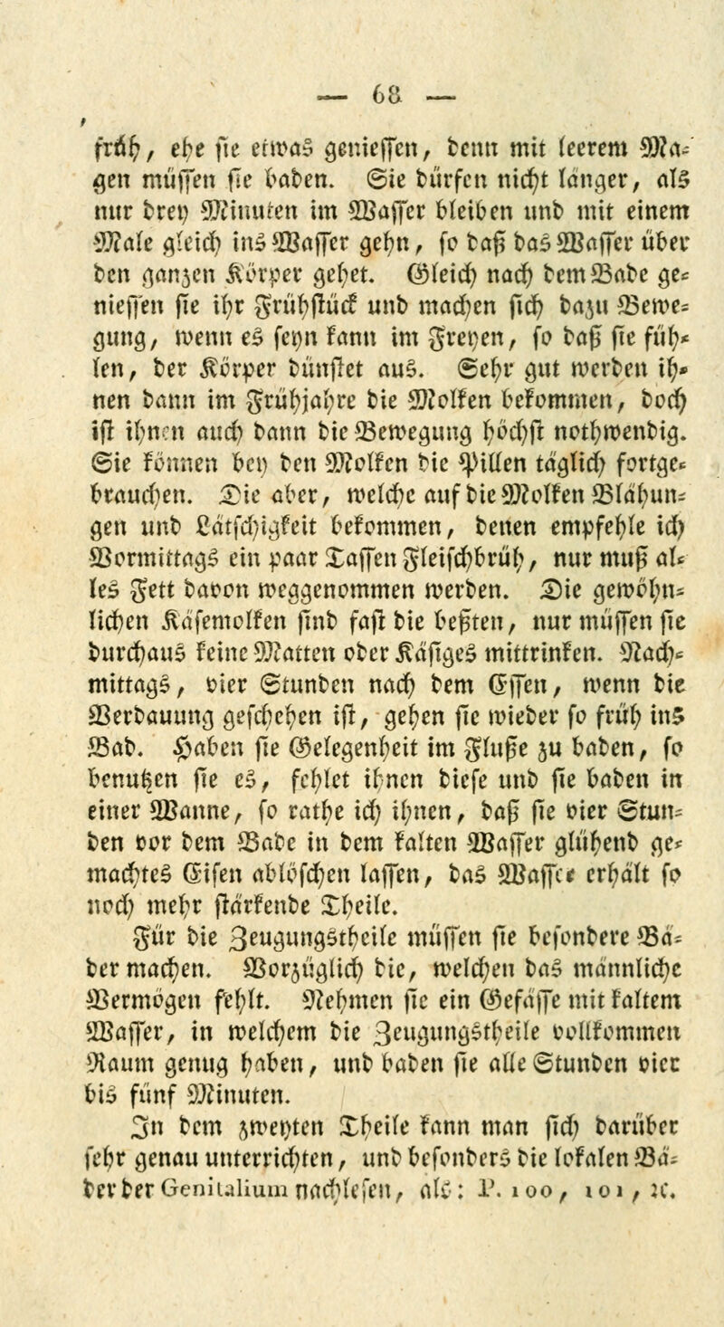 fräfc, el?e jte etwas gemefTcn, benu mit leerem 9)?a~ #en muffen fle baben. 6te bürfcn ntd)t langer, als nur fcret) Minuten im 5Bajfcr bleiben unt» mit einem $?ale gieid) in£2Baffer gefyn, fo bafi bas2Baffer über t>en öattäefi Körper gef;et. ©leicr; nad) bem23abe ge* nieffen fte ifyr grüfyflücf unt) mad?en fidr) baju 23en>e^ gung, wenn e£ fet)n Fann im gret)en, fo bajj: fte füfy* len, ber Körper bünjlet au$. <Sel?r gut werten tl)* nen bann im grül?jal;re tue helfen beFommen, bod) ifl tl;nen aud) bann bie Bewegung fybcr/ft notfywenbig. (Sie Fennen bei) ben 9ttolFen bie Etilen tdgttd) fortge* brauchen. Die aber , welcbc auf bie 9Mf en 23ldl)un- gen unb £dtfd)tgfeit befommen, betten empfehle id) 93ormtttag£ ein paar Xaffen gleifcfybrüf;, nur muff al* U$ $ttt bat>on weggenommen werben. Die gemein* liefen üdfemolFen flnb fajr bie bebten, nur muffen fte fcurdjauS Feine Statten ober $dftge£ mittrtnFen. $lad)' mittags, t>ter ©tunben nacr) bem dfTen, wenn bie 23erbautmg gefebc^en ifl, gelten (le wieber fo früt) ins 23ab. #aben fle (Gelegenheit im ginge 5U baben, fo benu^en fte e$, fehlet ibnen biefe unb fte baben in einer SBanne, fo ratfye id; tl;nen, ba$ fte fcier Btmu ben uor bem *Babc in bem Falten ^Baffer glüfyenb ge* mac£)te$ Gifen ablöfcr/en laffen, ba$ SBaffct erhalt fo ned) metyr flarfenbe Xtyeile. gür bie 3eugung$tf?ci(c muffen fte befonbere ©d* ber machen. Sßorjügltd) bie, welchen ba§ mdnnlicfyc *Bermögen ftfytt Stemmen fic ein ©efd'jfe mit Faltern SBajfer, in welchem t>\e 3eugun'g£$etfe fcollFornmett 9iaum genug tyaUn, unb baben fte alle ©tunben sicc bis fünf Minuten. 3n bem jwe^ten Xbeile Fann man fid) barüber febr genau unterrichten, unb befonbere tk loFalen £3d; berberGcniuiiuuinacblefen, Ate: l\ 100, 101,2c