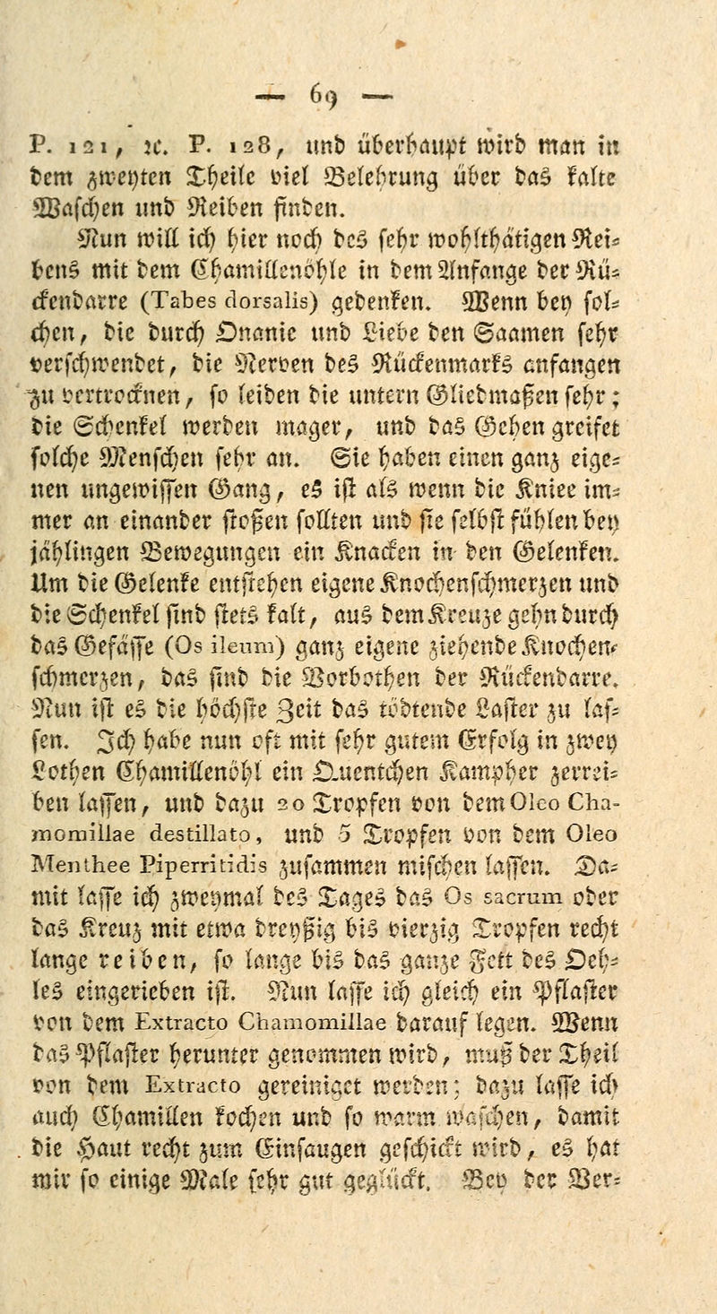 P. i2i; n\ P. 128, unb u$e*$6ti$f wirb man in bem flwetyten £r)ettc oiel ^Belehrung über bö§ falte SBafcfyen unb Reiben ftnben. £hm Witt id) f>ter nocb bc$ fefyr mor/ltr/atigeniftet* fccn§ mit bem @$atntttenä$fe in bem anfange ber 9itU cfenbarre (Tabes dorsalis) gebenden. 3Benn ben fol* eben, bk burcr; £)nanic imb Siebe bett ©aamen fe^r serfcfywenbet, hk Herten be3 BtüäcnmatH anfangen ~&ü scrtrocfrien, fo (eiben bte untern QHiebmaf en fefcr; bie (ScbcnM werben mager, tmb bö§ ©efcet» greifet feiere 9ftenf$en febr an. (Sie fcaben einen gan$ eige^ «en ungewiffen $ang, e5 iß afe wenn bie $niee im^ mer an einanber froren fottten m\b fie feibjlfüblenben Illingen ^Bewegungen ein fönaden in ben GDelenfen. Hm bie ©elenfe entfielen eigene $nodjenfd)merjen tmb bte 8cr)enM fmb jlets f alt , au§ bem &ttu$t gebn burefy bas ©efäffe (Os ileum) ganj eigene %ki)enbe fönvfym febmer^en, ba$ jmb bie i8orbot(;en ber ^üefenbarre. 3tun iffc e£ bie tjbdtfxe Seit ba§ ti3btent?e Saftet* ju laf* fen. 3$ fyafre nun oft mit fe!)r filtern (Srfolg in jwet) Sotten Gr/amiftenöl;l ein £luentcben Jtampber verrei- ben lajfen, unb ba^u 20 Stopfen $on bemOlco Gha- momülae destillato, unb 5 Xro^fetT &OH bem Oleo Menthee Pipermidis jufammen mifeben Ia(Tcn. Da- mit (äffe iä) ^wenmal be5 £age$ feäS Os saemm ober $a$ ^reuj mit etwa breiig bis cier^ig Kröpfen red)t lange reiben, fo lange ViZ btö ganje $ctt be$ Dch? te0 eingerieben tfl. 3£im (äffe iä) gleich ein *pflaffer von bem Extracto Chamomiüae barauf legen. SQJetm ba5 ^flafrer herunter genommen wirb, mag ber Xfytil i?on bem Extracto gereiniget werben: bap taffe tcb auef) (^amitten fachen unb fo warm wanden, tamtt bie $aut recfyt ^utn (Sinfaugen getieft wirb, e3 fyar mir fo einige 9$a(e fe^r gut gegttlcft. <8co bec SBer=