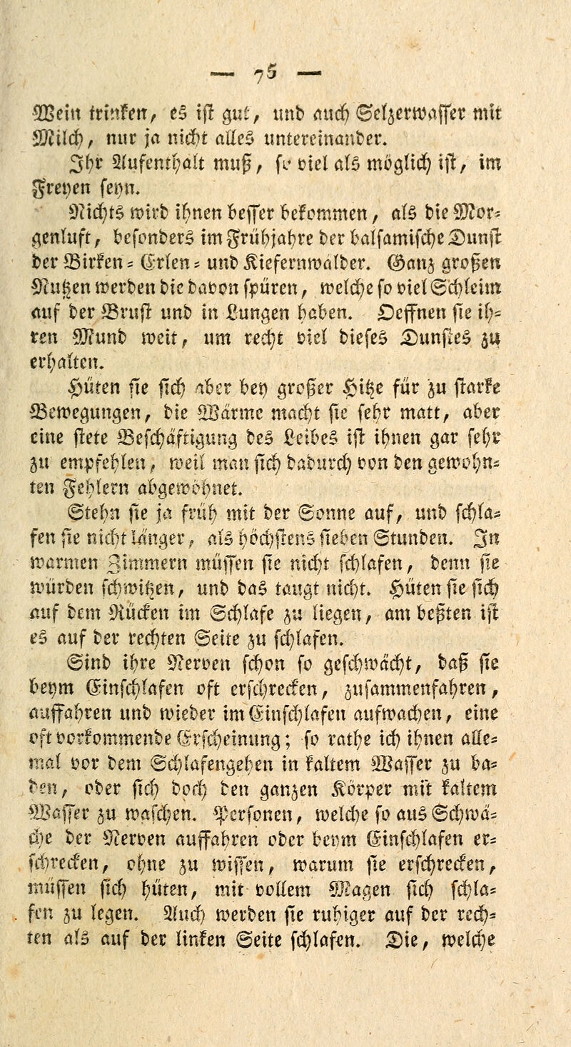 9Beitt teinfim, es tfl gut-, imb <tud^ ©efyerwaffer mit SEUd), nur ja nid?t atteS untereinander. 3$ 51ufent(;alt muß, fV utel als mbglid) ijt, im greifen fet)n. 9?idjt§ »irt tarnen Keffer befommen, als bie Tlov* genluft, befonberS im griibjafyre ber balfamifcfye 5)unjl ber ffiirfen« (grien s unb JUefewroälber. ©anj großen Saugen werben t>k bauen feniren, tt>etd^e fo ötel ©efyfeim auf ber ©ruf! unb in Bungen haben. DeflFnen fle U;= ren $?unb weit, um xed)t titt biefeS £>unpeS $u ermatten. £üten fte jtd) aber bei) großer $t§e für ju ftarfe ^Bewegungen, bie SBdrmc maä)t fie febr matt, aber eine ftete *8efd)dftigung be£ £eibe§ ifr tynen gar fefyr I« empfeblen, reell man jtdj) baburd) con fcen gewöhn* ten geh lern abgewöhnet @tef>n fie ja fn'ib mit ber ©enne auf, unb fd)fa* fett fie nic&t langer, al» ^fcfyjiejtg lieben ©tunben. Sfä warmen gimmj^rn muffen fie nidjt fd)lafen, beim fie - würben fdntnfien, unb ba§ mi^t nicfyt. $üten|ieftdj auf bem Surfen im ©d)lafe ju liegen, am bebten ijl e§ auf ber rechten Bette ju fcfylafen. (Sinb ifyre Heroen fd?on fo gefdjmäcfyt, üa$ fie bemn (Sinfd?lafen oft erfc()recfen, ^ufammenfafyren, auffahren unb wieber im(£uifd)fafen aufwad)en, eine rftt?orfommenbef^rfd)einung; fo tafyt id) ilmen attt* mal oor tem @d)lafengeben in faltem SBaffer ju ha* ten, ober fiel) bod) ben ganzen Körper mit faltem SBaffer ju wafd;en. *pcrfonen, weld)e fo auS@c^wd= d)e ber Heroen auffahren ober bemn (£mfd)lafen er^ fitred'en, elme $u miffen, warum fie erfd)reefen, muffen jtd) fmten, mit-fcottem Etagen fid) fd)la* fen 5U legen. 3htd) werben fte rubiger auf ber red)* ten als auf ber Hufen ©eite fd)laf<m. £)ie, weidje