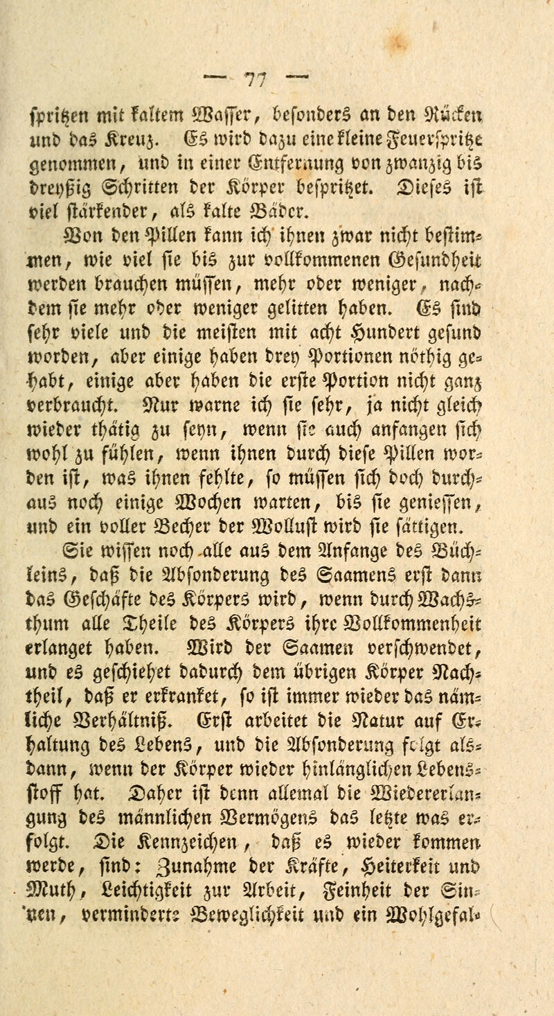 fpri^en mit f altem SBajfer, befonberS an ten 9t»cfen unb t»ö^ £reu$. (B wirl) tm^u eine f leine geuevjpri^e genommen, unb in einer (Smfernung üon gman^icj bis breiig (Schritten ber Körper befpri^et. SDtefeS iji t>iet (lärfent»er, als falte 23abcr. SBon ben Rillen f ann iü) ifynen jwar nicfyt befHm* wen, wie t>iel fie V\Z jur fcollfommenen ®efunbl?eit werben brauchen muffen, me^r ober weniger, nacf)* tem fie mefyr ober weniger gelitten l?aben. (B fmb fefyr oiele unb tk metjlen mit aä)t §«nbert gefunb worben, aber einige fyabm t>rer> Portionen netfyia, ge* \)ofotf einige aber fytötn bie erjle Portion nicfyt gan$ *>erbrauc()t 9lm warne id) fte fefyr, ja nid)t gleicfo wieber tj?ätig $u fet>n, wenn j?e auc^ anfangen jtc§ wofyl 3« füllen, wenn ifynen burcfy biefe Ritten wor* ben ift, tca$ ifynen feblte, fo müjfen ftd) bocfy burct)s aus «oc§ einige 2Bocf?en warte«, bte fte genießen, unb ein voller 23ed)er ber Söoßufr wirb fie fdttigen. (Sie wijfen nocfy Mt aus bem anfange beS ^Büc^- feinS, ba$ bie Slbfonberung beS ©aamenS erft bann fca£ @)efcfydfte beS Körpers wirb, wenn burcf) %&aü)& il?um alle Steile beS Körpers i^rc SBollfommenbeit erlanget fyaben. 2Birb ber ©aamen oerjcfywenbet, unb e£ gefd)ief;et baburd) bem übrigen Körper 9lafy t^eil, t>a$ er erfranfet, fo ift immer wieber t>a$ ndm= lic^e S3erl>ältnijL (Srft arbeitet bie Statur auf (£r* Haltung be£ Bebens, unb bie 2lbfonbertmg fclgt aU* bann, wenn ber Körper wiebetr fcmldngltcfyen ßebenS» floff bat 2)af>er i# benn allemal bie SBieberenan* gung be£ männlichen 33ermcgen£ t>a$ le§te was eiv folgt £)ie ^enn^eicfyen, baff e$ wieber fommen werbe, finb: ßunafyme ber Gräfte, #eiterfeit unb $Rutf), ßeicfytigfeit jur Arbeit, $einl?eit ber ©in. *$en, wnmnbem 33eweglid;feit unb dn 2Bol;Jgefal*