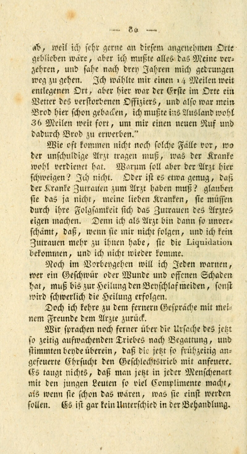 -* Sc» .-. tri?, weil xäj fefyr gerne m\ tiefem angenehmen £)rfr geblieben mdre, aber xdj mußte alles ta» Steine fcer* ^ebren, unb fabe nad) brer» 3aftren mid) gebrungen treg jtt getreu. 3$ wdtylte mir einen 14 teilen weit entlegenen £)rt , aber fyier mar ber örrfte im £>rte ei« fetter be£ verdorbenen DffijtcrS, unb alfo mar mein SBrob i)kt fd)on gebacCen, id) mußte ins StfuSlanb nwfct 36 teilen meit fort, um mir einen neuen 9tuf unb baburd) 23rob ju crmerben. £Bie oft fommen nid;t nod) folcfye gd'tte fror, wo ber unfdndbige 2(rjt tragen muß, ma$ ber ÄranFe wobl tterbienet l;at. SBarum fotl aber ber Stfrjt luer fd)meigen? 3u) nid)t. Dber ifl eS etwa genug, bafi ber £ranfe 3utrauen jum %lvft tyaben muß? glauben fie ba£ ja nicfyt, meine lieben ftranfen, fte muffen burd) ibre golgjamteit jtd) t>tö ßutmuen bcZ Är$tt3 «igen machen. £)enn id) als 2lr$t bin bann fo unoer* fd)d'mt, b<i$, wenn fie mir nid)t folgen, unb id) fein 3utrauen mefyr ^u ibnen fycibt, (Te bie Liquidation bekommen, unb id) nid)t mieber fomme. 9loü) im *Borbet)gcl)cn will Id) %cUn warnen, wer ein @>efd)wür ober ÖBunbc unb offenen (Schaben t)tä, muß bis jur Teilung ben23ci)fd)lafmeiben, fcnjl wirb fd)Werlicfy bie Teilung erfolgen, £)od) id) Feljre ju bem fernem ®cfpräd;e mit thtU nem greunbe bem %x^u jurücf. 2Btr fpracfyen nod) ferner über bie Urfactje be3 jel>t fo jcitig aufwa^eflben £riebe£ nad) ^Begattung, unb llimmten benbe überein, baß bie jefct fo frul^eitig an* gefeuerte (£-i)rfud)t ben ®efd)lecbtetricb mit anfeuere. <B taugt nicr/t$, baß man jet^t in jcber ÜJWenfdjenart mit ben jungen ßeuten fo viel Komplimente mad)t, tf§ wenn fie fd)on baS waren, was fie einffc werben fallen. 6& ijl gar fein Unterfd)ieb in ber &3e£anbltma,.