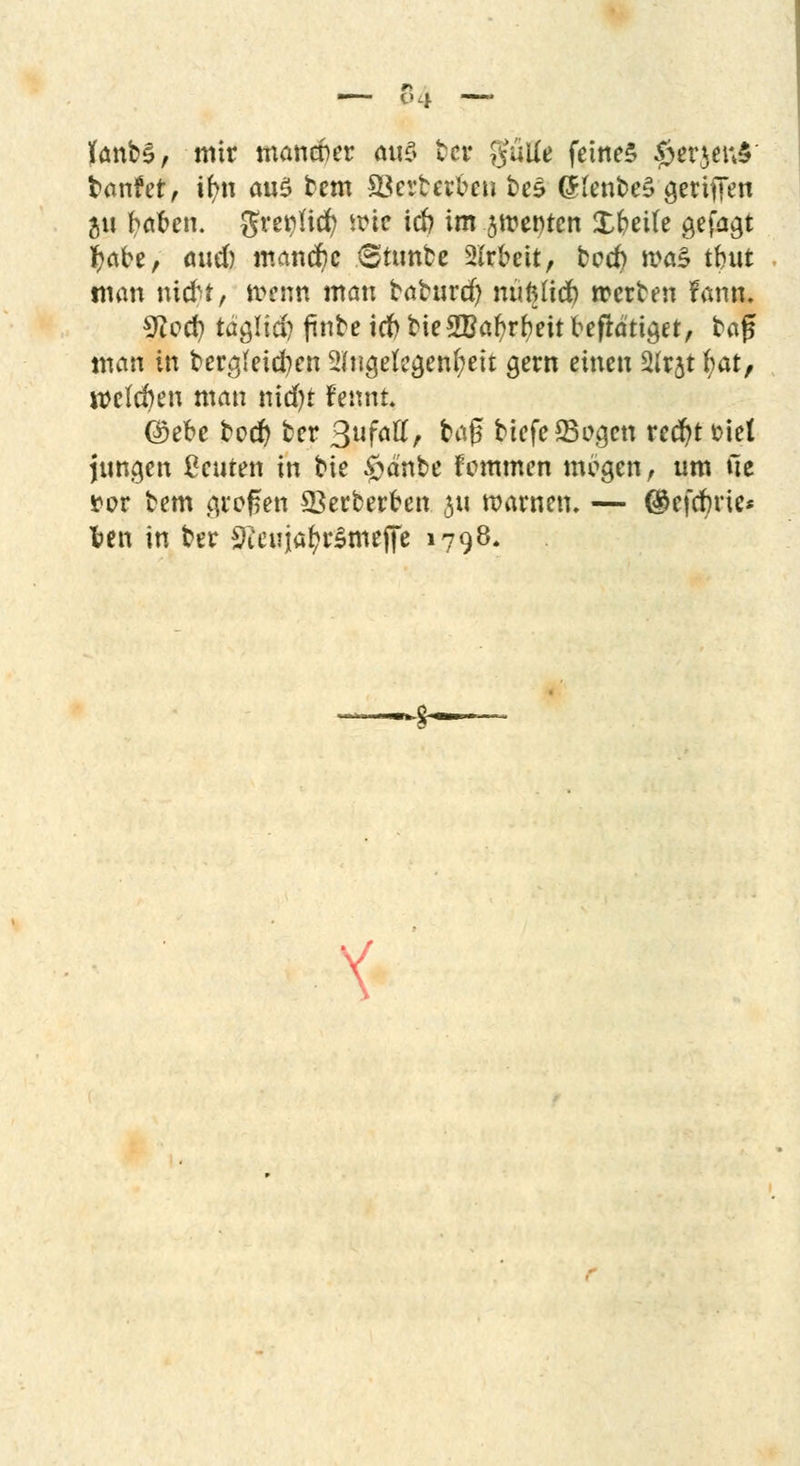 KanbS, mit mancher a\\$ tcv gulie feinet §*rjefi§ banfer, tr/n au$ bem ©erterben bes (HenbeS griffen $u baben. greipHd) tx?ic icft im Renten Xbeite gefaxt fyabe, öud) manche Sttmbe SIrbcit, bccfy roa§ tbut man nicbt, wenn man baburcfy nufttidb »erben fann. %Iqü) täglid) finbe idf> bie2Baf?rbeit beflätiget, bafj man in berg(eid?en Angelegenheit gern einen 2(rjt fyat, welchen man nid)t fennt ©ebe bod) ber 3uföu% &<$ biefe23ogcn red)t fciet jungen beuten in bie §dnbe fcmmen mcgen, um ue rot bem jpofen 93erberben 311 warnen. — ®cfrf)ric* fcen in ber 9tettja$rSmeffe 1798.