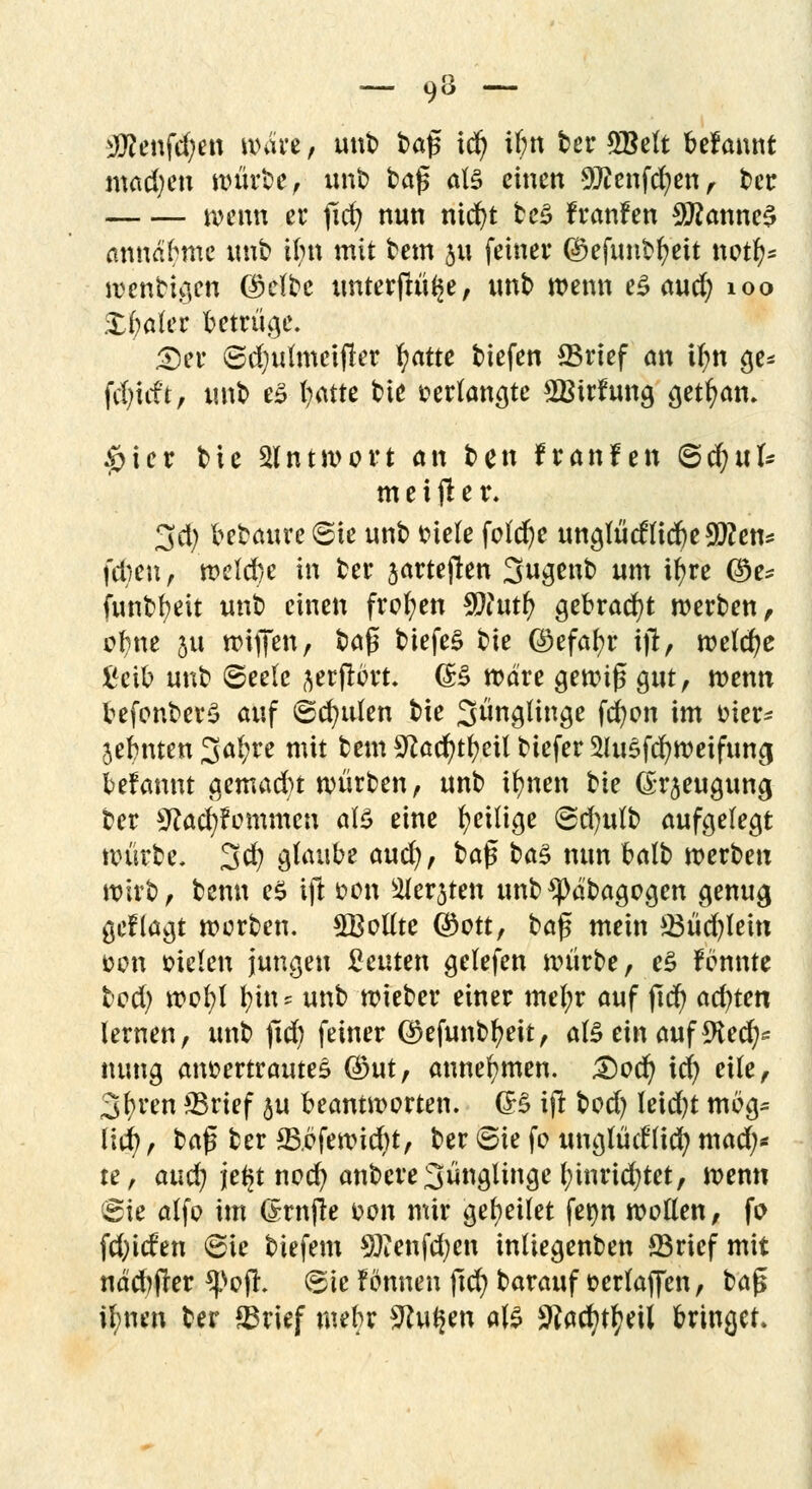 - 9 ~ iföenfdjen wärt, unb baß id) ibn ber 2Bett begannt matten würbe, unb baß als einen 9ftenfcr/en, ber wenn er jid) nun nid)t tc^ franfen $?anne§ annähme unb il;n mit bem p feiner djefunbfyeit notfy* roenbi$en (Mbe unterfinge, unb wenn e£ aucr) 100 Spater betrüge. 2)er ©d)ulmeifier fyatte biefen ©rief an ilm ge* fäjxät, unb e£ fyatre bie verlangte £Btrfung getfyan* £ier bie Antwort an ben franfen ©cfyuk meiner. 3d) bebaure 6ie unb biete feiere unglücftid) elften* feben, welche in ber jarteften Sugenb um ifyre ®e* funbfyeit unb einen froren $iutt> gebraut werben, ol;ne 311 wiffen, Üa$ tiefet bie ©efafyr ijl, welche i'cib unb 6ee(c ^erfrort. (B wäre gewiß gut, wenn befonberS auf (Sauden bie Jünglinge fcfyon im t?ier- jebnten 3a(;re mit bem Sftacr/tfyeit biefer SUtSfcfyweifuncj befannt gemad)t würben, unb tr/nen tk Gr^euguna, ber 9?ad;fommcn aB eine ^eilige ©d)u(b aufgelegt würbe. 3$ glaube and), ba$ ia$ nun balb werben wirb, benn es ift oon Siebten unb^pdbagegen genug geflagt werben. SBollte ©ctt, baß mein ©üd)lein fcon sielen jungen beuten getefen würbe, e£ fönnte bod) wofyl fyin> unb wieber einer mel;r auf ßd) achten lernen, unb ftd) feiner ®efunbf?eit, afe ein auf 9fce$« nung anvertraute* $ut, annehmen. £)ocr/ id) eile, 3f)ren ©rief ju beantworten. (B iß bod) leid)t mög* lid), baß ber ©bfewid)t, ber ©ie fe unglücfticfy mad;* te, aud; je^t noc^ anbere Jünglinge l;tnrid)tet, wenn ©ie alfo im (Srnße 4?on mir geleitet fet)n wollen, fo fd;icfen ©ie biefem SEenfcfyen inliegenben ©rief mit nädjjfer *}>oß. ©ie fönnen ßd) barauf t>erlaffen, baß ifynen ber ©rief mehr SHuljen als ^acfytfyeil bringet.