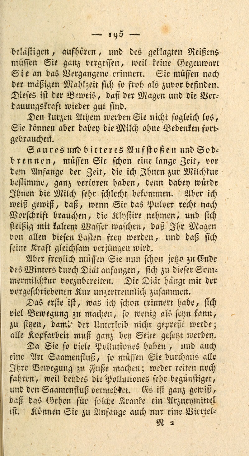 -— jc)5 — Mä fügen , auf Hirn , unb be£ gefragten Reigens muffen ©ie gan$ oergeffen, mit feine (Gegenwart © i c an ba$ Vergangene erinnert, ©ie muffen nad) ber mäßigen $Rat)löcit ffd) fo frof? ate ^twor fceftnben. DiefeS ijt ber 23ewei£, tag ber 9??agen unb bie SBer- fcauungsfraft Bieter gut fmb. Den furzen 2lt|em werben ©ie tatest fogleid) fo£, ©ie fönnen aoer bähet) bieffllild) o(?ne Sebenfen fort* gekauten. ©aureSuttb Httere£ 2Iüfffof en unb ©ob* trennen, muffen ©ie fd;on eine lange ßtit, t>ot tem anfange ber Qelt, bie id? 3!f>nen $ur Wlikljfuv fccjlimme, ganj verloren fyaoen, beim bähet) würbe Seiten bie Wücf) fef>r fdbtecf?!: oefomtnen. $oer xct) mi$ $ewi$, ba$r wenn ©ie ba$ tynlvet treckt nad? 3Sorfd?rift brausen, bie $U)jiiire nehmen, unb ftd? fleißig mit faltem SBaffer Waffen, ba$ 2$r klagen oon allen biefen Mafien frei) werben, unb ba$ jid) feine ßraft gfetd?fam oerjunaeu wirb. Woet fvet)iid) muffen ©ie nun fdjon je§o ju dnbe be§ 2Binter3 burd) &iät anfangen, fi$ 511 biefer ©om* mermUcfyfur fcor^ubereiten. Die Didi t)än$t mit bei: fcorgefd)rieoenen $ur un^vittnntldf jufantmen, Das erjle i(l, wag id) fc^on erinnert fyaoe, jtcfy «rief ^Bewegung ju machen, fo wenig aU fetjn fann, &u ji^en, barnl* ber Untevklh nidj)t gepreßt werbe; alle Kopfarbeit muß ganj bei) ©elte gefeM werben. Da ©ie fo oiele *poßuttone$ l;aoen , unb auef? eine 2lrt ©aamenfluß, fo tnü(Ten ©ie bure!mu§ aUe Site (Bewegung ju guße machen; weber reiten nod) fahren, weil oefbeS bielpolüuioneS fe(;r begünfiiget, unb ben ©aamenjluß oenne'ntet- (B ifi gan§ gewiß, baß ba3 $e^en für foldje Äranfe ein 3fr3net)mittet iR* Mmh ©ie ju anfange aud; nur eine aSicrtefc 91 2