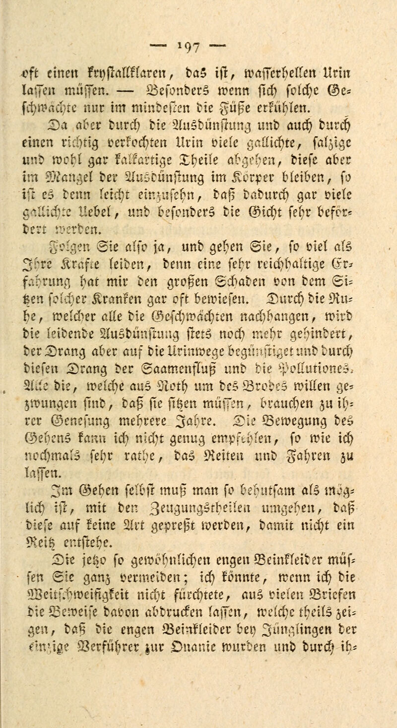 -oft einen Frnjlaftflareu, ba5 ifr, traiTerbelfen Urin iaffen muffen. — 23efonber3 trenn fid) folcfyc @e* fcfyn?aci>rc nur im mmbejl'en bie güge erfühlen. <Da aber burd) tte -2iu§bünjlung unt> aud) burd? einen rtunig cerfocfyten Urin Diele gaUicfyte, fal^gc unb trcbl gar faifartige Xbeue abgoben, tiefe aber im Mangel ber ^u^cünftung im Werfer bleiben, fp ifl eä benn tetc^t emvafebn, taff baburcö gar Diele c\i:J::c Hebel, «nb befenber^ tte {^id)t fefjr befor* tert werten. gfsfgen Sie alfr ja, unb ^et^en Sie, fo Diel afö 2;;rc fötafit leiben, benn eine fef-r rcicr/baltige (?r* faenmg bat mir tm großen Scbaben von tem <Bu fcen feiger Uranien gar oft beriefen, £urcb t^k 9tte be, melcber alle bie @efd}road)ten nad)bai?gen, trtrb bie leibenbe 2(u5bünfhmg fretS nod? mebr gewintert/ ber;2)rang aber auf bieUrmtregebegtmfn^ettmbburd;} tiefen £>rang ber Saamenflujj unb tie ^olumones; 2föe bie, meldte am Zictfy um tc* gtecbeS Witten ge* jungen finb, tag jte jiöen muffen, brauchen ju i^- rer ©cnefung mebrere 3abre. <bh ^Bewegung bes Q)ei)en$ tam id) nid)t genug empftl^eu, fo trte icfy ncd)ma(y fef?r rall;e, ba$ leiten unb ga^ren ju tajfen. 3m ©e^en felbfr mutj man fo bebutfam als mo> lid) tu, mit ben 3eu3un^rb^len umgeben, bajs- tiefe auf feine Slrt gepreßt werben, bamit nid;t an $ei§ er.tftebe. 2>te jeöo fo getrobnHcben engen 23etnfteiter müf* fen Sie ganj Dermeiben; \d) fbnnte, trenn td) bie 2Beitr;bmeingfeit nieyt fürchtete, crnZ Dielen ©riefen bie Setreife baDon abbruefen laffen, treidle t^eiB jet* gen, bafj %k engen 33einfletber 6er> 3üngiingen ber einzige S3erfüfercr $ur Onanie würben unb burd* \%*