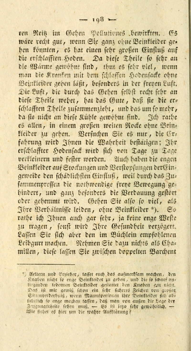 reu $et§ im 0ie$en ^ofluHoneS .ftewirften. (?5 wäre ved;t gut/ wenn ©te gan$ obne23einf leitet* ge* freu fönnten, e$ r)at einen fefyr großen ßwflujS auf tte erfd)laffien SSoben. 25a tiefe Steife fo fe^r an ble Sgämte gewohnt ftnb, tlutt es fc6r fiel, wenn man bte $r<m?en mit tem fc$föffcn 0o£>enfacfe o(;ne S3einfleit>cr geilen (äj$t, bcfonber£ in ber frenen iHift. £)ie£ttft, tic burd; ba» ©e!?en fcl'bft red)t fcfcr an tiefe Xbeile wel;et, tyat ba3 @ntte, ba^ fle t>ie er* fd>(afften Xl?ei(e aufammenjie^t, unb ba$ um fo meto, ta fte nidjt an tiefe ßüfyfe gewohnt Pn^« 3$ rö$c eS allen, in einem großen weiten 9iccfe ol;ne *Bcin* fletber $u gelten. 33erfud)cn ©ic e§ nur, tie C:r^ fah'ttng wirb Sitten bte 3Baf>rfyeit betätigen; 3br erfd)(afftcr $>obenfa<f wirb ftd; fron Xage ju Stage oerf (einem unb fefrer werben. 2Jud) haben bic engen £3emF(eiber auf Störungen unb SSerftopfungen ber(£tn= geweibe ben fcfy<Md)flen(£tnfluj$, weif turcr/ta$3u' fammenpreffen bte norftwenbige frene Bewegung ge? Wintert, unt ganj oefonbcrS tk SBerbauung gejlört ober gehemmt wirb* (itcfycn ©ie a(fo fo triff* a(3 3&te $BcrI;aftmfiTe leiben, ol?ne 23einf(eiber *). 6c ratf;e id) %bncn and) gar fe(;r, ja feine enge SBefre 5u tragen, fonf! wirb Zfövc ®cfunbfyeit oersogert. Zaficn <Bk fld) aber ben im 23üd)tein mpfcfyUnw Leibgurt machen. 9M;men Sie ta^tt ntd;f$ a(3 ß$<r« mitten, biefe (äffen ©ie 5Wifd;en bereiten SBarcfrent *) Litern tmb (fr^efiev/ iaffet tuet) i>a<S aufmerffam mneben, bon jtnaben nictir fc enge Q3eint(oi^ec %u geben/ unb ble fo fdmtf nn> ftegehbeiJ lefcevnen S&einfrciber geftmtet ben Ännfccn c.av nirbt. iDatf ift mit gewiß frfjon ein feto ficficteö Reuten epn C31i>t'i•--c ©iuenbetbefbnig, ifenn SÄannäperfonen if>rc Sßeinftetber fi(b ab': fuluficJ) fo mqe mc&cu raffen, bafj man oen außen bte Sag* bef 3eu,gimgötbeUe feben muß. — gö ifl iego fefjr geiuobnlicb. — SBte (leöet c$ biet um tk waf)tc Qtuffiärung?