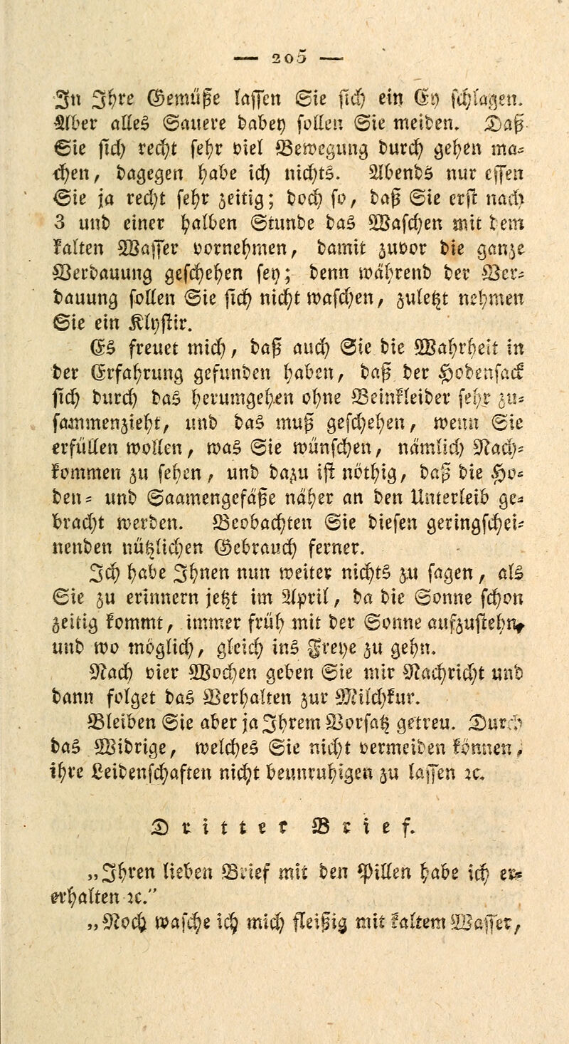 2 0 3 3tt %f)te ©emü(5e laffen Sie jtd) ein dt) (Ziagen. $(ber atteS (Sauere baber; feilen (Sie meinen, Stoß ©ie jtd) red?t fc^r fciel ^Bewegung burcr; gelten ma* <fyen, bagegen fyabe id) nichts. SHbenbS nur effen ©ie ja red)t fefyr jeitig; bod) fo, tag (Sie erjt nad> 3 unb einer falben ©turtbe tag 5Bafd;en jnit fcem falten 2Bajfer eornefnnen, bamit $uoor tie ganje öerbauung gefd)el?en feg; benn wdbrenb ber ©er* bauung fetten (Sie ftd) nid)t n>afd)en, §ule§t nehmen ©ie ein ßfyfiir. (B freuet mid), ba{5 att$ (Sie bie 3Bafyr6eit In ber (5rfa[;rung gefunben fyabcn, ba$ ber $obenfac£ jtd) burd) btö fyerumgeb/.en ofyne SSeinfleiber fe^r §u* faflintenjiefyt, unb ba$ mufs gefd)e(;en, wenn <Sic erfüllen wollen, was (Sie wünfcfyen, nämlid) 9?ad> fommen 5« feben, unb ba^u ift nbtfyig, ba? bie §0* beiu unb (Saatnengefd'ge nd^er an t>m Unterleib ge* Tbrad;t werben. *Bcobad)ten «Sie tiefen geringfcfyet~ nenben nü&lidjen Qkbraud) ferner. 3$ fytöz 3^nen nun weiter nid)t§ &u fagen, $% 6ie ju erinnern je^t int 21pril, ba bie (Sonne fd)on geitig fommt, immer frtil> mit ber (Sonne auf$ujtebiv unb wo tnbglicr/, gleich in$ grei)e §ti gel)n. *ttad) fcier £Bod)en geben @ie nur $laä)t\d)t unb bann folget baZ ©erhalten jur 9J?il'd)fur. ^Bleiben (Sie aber ja^fyremSBorfa^ getreu. <Djf*$ btö SBibrige, weld)e3 (Sie nid)t üermeiben formen, if)u £eibenfd)aften nid)t beunruhigen ju (äffen zc. S rittet ©rief. »3$ren litten SU'ief mit ben Ritten t;ahz xä) er? galten :c. „S^ocö waf^e i$ mid) fleißig mit UItem 2Baffer,