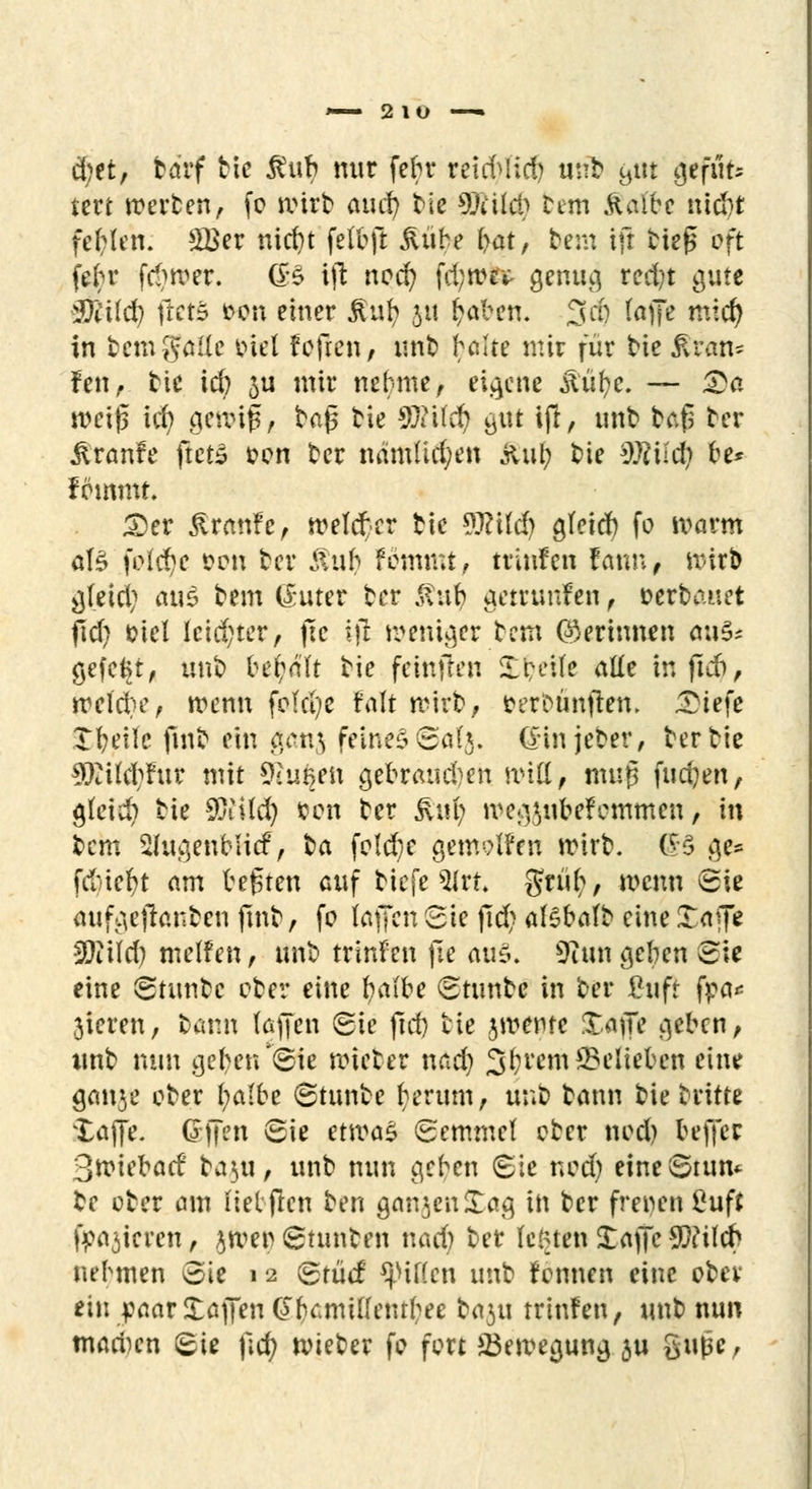 ~— 2iu — S)ttt ba'rf bie $ub nur fehr retcfyltcf) »nb Bllt (M**** tcrt werten, fo ivirt auch; tie 9)iih*b feetn Staibt mä}t fehlen: £Ber nid)t felbft jlübe bat, bem tji tief* oft fein* fd)»er. (B ift nocfy fd;rcev genug red)t gute 2}l'i(d) fletS t>on einer jlufy 51t £aben. 3dj ^)Te nw$ in temgatfe otri fofren, nnb heilte mir für bie jn*an- fen, tie td) 311 mir nehme, eigene ,ftüf?e. — &a weiß ich gewif 1 tag He Sftücfy gut ift, unt tafs ter üranfe ftctS oon ter namüdjen jUil; t>ie Wild) he* fommt. £>er ßranfe, welcher tie Wüdj ajeid) fo warm at£ feiere con ter &uh Fommt, trinfen fann, Rjitb gleich au$ tem (£uter ter 5tuh getrunfen , »erbauet fid) eiel lcid;ter, fte $ weniger bem ©erinnen au& gefegt, irob behalt bie feittjten Xbeite alle inftefr, Midief trenn fcld)e faft wirb, oerbänften. £iefe Steife finb ein ganj feines 60(3. Gin jeter, tertie 5Eüd;Fur mit SRugen gebrauchen will, muß fudjen, gleich tie $iild) con ter Ruf) meoßubefemmen, in tem Shigenblicf, ta feiere genwtfen rcirt. £$ ge* fdnefyt am bebten auf biefe 9lrt Stüb/, wenn Sie aufgejianben ftnt, fo foffen Sie fid) alsbatt eine Xaffe Wi\d) melfen, unt trirden fte ati5. 9£un a,eben Sie eine Stuntc ober eine fyalbe Stunte in ter Cuft fpa* 3teren, tarn (offen Sie ftd) tie jwentc XajTe geben, unt nun geben ®ie roieter nad) Syrern belieben eine ganje ober l;a(be Stunte herum, unt bann tie tritte 'lajfe. offen Sie etwaZ Semmel cter nod) beffer 3n?iebad' ta^u, unt nun eichen Sie nod) eineStun«- te oter am lieljlen ten ganjenüag in ter frenen £uft frieren, jwer Stunten nach ter legten Xajjc 9)?ilcb nehmen Sie 1 2 Stücf Ritten unt rönnen eine otev ein paar Xajfen (JfiamiHemfcee baju trinfen, unt nun marinen Sie fid) nueter fo fort *Ben?ea,una, ju giUie,