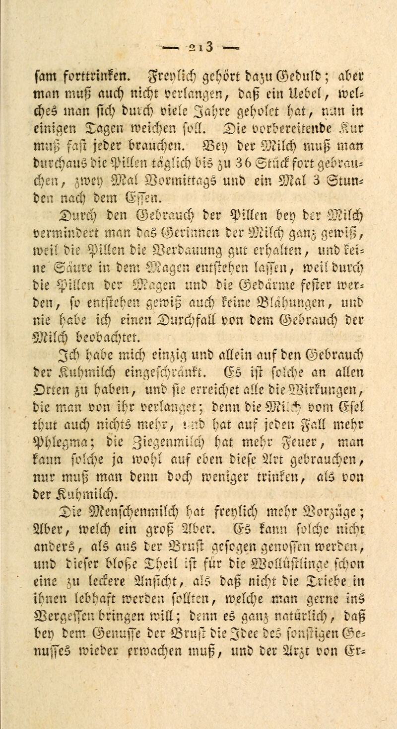 • —■ 2*3 — fam ferttrtnfem Srci>Iut gc(;ört ba$u ©ebulb; aber man muß aud) ntdjt verlangen, tag ein Uebef, xotU ä)t$ man ftd) butd) cielc Söfyre gebotet £äü> nun in einigen Xagcn weichen feil. <Die oerbereitenbe Mut mii}3 fafl jeber branden, f&ty t>er €Ucild> muß man feft*$ati3 bie tyilkn täaüd) ins 5U 36 BfSä fort gebrau* $en, jwet) SR«( SBermtttagS unb ein S}?al 3 8tun* ten nad; bem &ffeir. £>urd? ben Q5e5raud> ter Rillen bei) bet 3$t(i§ üermmbert man ba£ ©ertnnen ber Cytifcf/ gan$ gsnnB, meil Me Rillen bie Skrbauung gut erhalten, unb xtu ne (Saure in beut ?Ra$tn enrjreben lafTut, weiiburcb bie CpiKcn ber Tca^m unb bie @ebarme feiler wer- ben, fo entfteben gerrtp and) &tfc* 23!a(n?ngen, unb nie fyabz id} einen £>urd;faü: fcen bem (£ebraucb ber Tiilä) beobad)tet. 3$ babe miä) einzig unb allein auf ten (Debraucb ber JlubmUd) eingekauft. CB ijr feiere an allen Drten ju Ijaben, unb fie erreichet alle bieStBirftingen, bie man fcon i£r verlanget; benn bieSftii£) i?em <&fd t&ut aud; nid)i3 mebr, unfc l;at auf jebeu gßÖ mebr *}K;legma; bie ßk^enmiid) bat mebr geltet; man fatm fMdje ja mcf;I auf eben biefc 2lrt gebrausten, nur muß man benn bv$) weniger hinten, tife ton ber iluomiid). £ie 9J?enfc§emmfd) bat fttqüä) mefyr SBor.^ü^e; Stfber, meld) ein groß SIber. (B fann fütrije triebt anberS, aB <m§ ber 23rnfr gefegen genoffen werben, unb tiefer Hofe £bett :\i für bie gSoßüfruna« tlten eine 5« ledere 2lnfid?t, al§ baß nidjt bie Xitebe in ihnen iebbaft rrerben feilten, rceld)e man gerne tn§ SßeraefTen bringen miß; hun e£ gan,$ natürlid), t>a$ bet) bem Oenuvfe ber SSvufr bie^bee beä fenjngen ®e* nujfeS lieber erroad)en muf, unb ter 2Jlr# eon (Jr-
