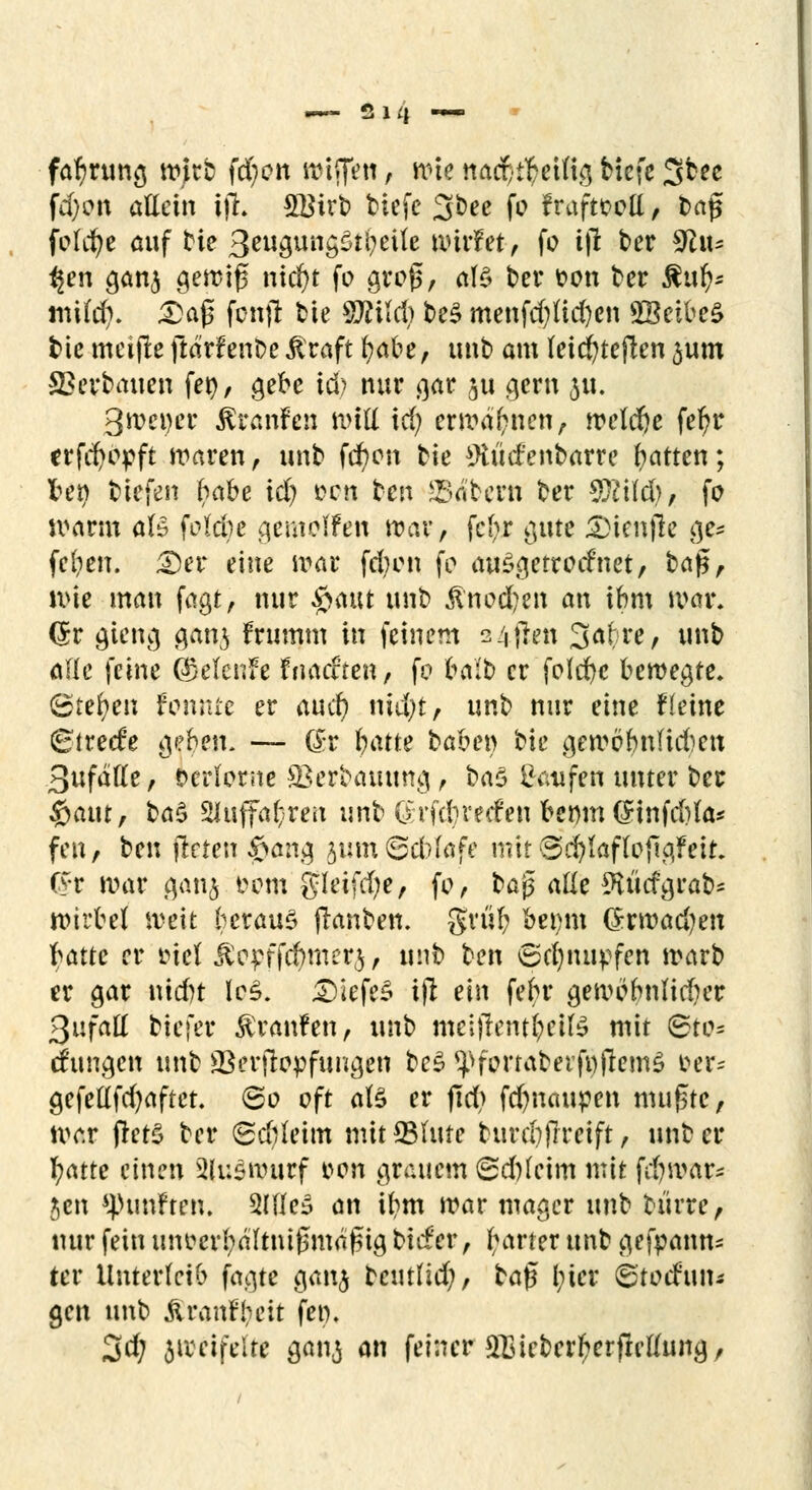 far)rung wirb fd;on wiffett, wie nacr^etfig Hefe 3bee fd)ott allein ijh 5Btrb tiefe 3bee fo fraftcctt, baf$ feiere auf tie 3eugung£ti?eile wirf et, fo ijl ber %lxu ^en gan$ ^etriß nicf)t fo grofs, af§ ber t>on ber £n$« mild?. Da(5 fonjl bte «Äildj be$ menfd)lid)cn 5Bcibe^ tue meijle ftärfenbe $raft ()abe, unb am leicfyteften ^um Verbauen fen, gebe id) nur gar $ts gern $u. 3tt>ci>cr $ranfeji Witt id) erwähnen, weldje fer)tr erfc^opft waren , unb fcfycm bie 9iüd'enbarre Ratten; fcety tiefen f?abe id) oen tei\ intern ber W\\ü), fo wann öB fokbe gemolfen war, fc(?r gute 2)ien|1e ge* fclien. <Der eine war fdnm fo auSgetrod'net, ba£, wie man fagt, nur £aut unb $nod)en an ibm war. Qtv gieng gan$ frumm in feinem s4fien 3a^re7 unb ade feine @klcnfe fitätften / fo bait) er folebe bewegte. (Stehen fonnte er aueb niujt, unb nur eine fieine Btvtde geben. — (Sx batte haben bie gemöfmlidiett 3ufalle, verlorne *Berbauung , ba$ C-atifen unter ber #atu, bas> 21uffa(;rett unb 0rfdnecfen hsmn (Finfd)la* fen, ben jlrten fpan$ 3i;m6d)lafe mit i3d)laflo{lg?eit. fyr war $anj t?cm gleifd;e, fo, ba$ alle 9U'itfgrab= Wirbel weit heraus ftanben. grub betmt (5rwad)en \>atu er inel j£c£ffcbmer$ , unb hm 6cf)nupfen warb er gar nidn lc£. tiefes ift ein febr gewonnlidier 3ufaö biefer Traufen, unb mel)Teml?eite mit &to* cfungen unb SSerfiopfungen be$ ^forraberfwjlemS oer^ gefellfd)aftet. 60 oft als er jtd> fd)nctupen mufne, war fretö ber Sdileim mit*81ute burd)jlreift, unb er t)Me einen Auswurf *>on grauem (Sd)leim mit fd?war- Jen fünften. 2Ilfe3 an ibm war mager unb biirre, nur fein unoerl;altni0ma^ig biefer , fwter unb gekann- ter Unterleib fagte gan<$ beutlid;, tafi l;ier 6'todun- gen unb Äranfyeit fen. 3d; zweifelte ganj an feiner 21]ieberf?erjlellung,