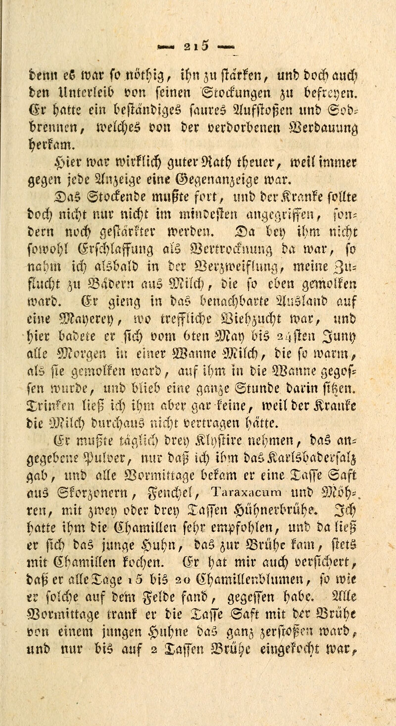 bemt e5 ivat fo nötf)ig, ifynju jtdrfett, unbbocftaucfy ben Unterleib fcon feinen (Stockungen ju befreien. Qv Ijatte ein beflänbigeS faureS 2fuf flogen unb ©ob* brennen, we(d;e£ von ber verborgenen Verbauung fyerfam. £ner war wirftiefy guter 9iatfy treuer, weit immer gegen jebe Sfitjetge eine ©egenan^eige mar. £)a$ Stoienbe mußte fort, unb ber.f raufe foKte boef; mäji nur nic^t im tmusejlen angegriffen, fon* bern noer) gesurfter werben. £)a bei) ihm ttit|| fowol;l (5rfd)laffmig aLS ©ertrocfmmg ba war, fo nabm id) atöbaib in ber Verzweiflung, meine ßiu fiudjt $u S34bern aus TIM) T bie fo eben -gemeiert warb, dr gieng in $>a$ benachbarte SfaSlanb auf eine Sftar/crej), wo treffliebe Vie&aucfyt war, unb fyier bateie er jid) vom 6ten äftaf M$ 24jlen 0umj aüe borgen in einer SBanne WM), bie fo warm, als fie gemolfen warb, auf ifym In t>k 5Banne gegofc fen würbe, nnh blieb eine gan|e ©tunbe barin ftken. Xrinfen Heß id) ifym aber gar feine, weil ber Traufe bie 9J?ilcfy burd)au0 ntdjt »ertragen fyättc. (£r mußte tägHd) bret) &h)ftire nehmen, ba$ an* gegebene $pufoer, nur fed$ id) ibm baSJSartebabevfafy gab, unb alle Vormittage befam er eine Safte (Saft aus ®for§onern, gend}el, Taraxacum unb Wl&fy*. reu, mit jwet) ober bret) Saften #ufmerbrüfye. 2$) hatte tym bie Hamiden fefyr empfofylen, unb ba liej? er ftd) ba$ junge #ufyn, ba$ pr Vrüfyc fam, jletS mit (Sbamiden foc()en. (fr fyat mir and) t>erftd)ert, bafc'er alle Sage i5 bB 20 (£fyamulenblumen, fo wie er foid)e auf be'm gelbe fanb, gegeben Ijabe. Wit Vormittage tranf er bie Safte j@aft mit b*r SSrübe t>on einem jungen #ufcne t>a$ gan$ jerfroßen warb, unb nur bis auf 2 Xaffen SSrü^c eingelocht warf