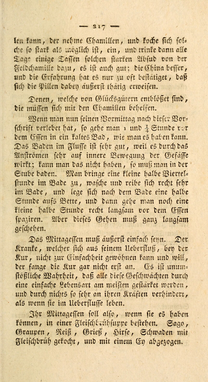 cfce fo flarf als möglid) ijt, ein, imb trinfe bann alle Söge einige Söffen folgen (iarfen Sfbfub &on ber §c(bd?amifie ta^u, e§ ijr öttd) gut: btedbina beffer, imb bie (rvfa^rung i)at e£ nur $ii oft beftatiget, ba% fid) bie Ritten tabet) (t'ugevjt $ätig errceifen. ^)enen, todäje t?on ©fticesgutern entblößet finb, tie muffen jtcfy mit ben (S^amiQeu bereifen. 5Benn man nun feinen *Bermittag nad) tiefer SSor^ fdjrift verlebet fyat, fo gebe man 1 imb J©tmtbe tvr bem (Sjfen in ein Fafte§23ab, n>te man c§ baten fanm <Da§ SSabcn im ghtjfe tffc fe^r ciut, weil e$ burd)ba£ Slhjfromen fe^r auf innere ^Bewegung ber ©efäjfe wirft; Fann man %a$ md)t haben, fö muß man in ber <&tubc baben. Sftan bringe eine Heine i)alte$ßhvteU ftunbe im 33abe §u, mafcfye imb reibe ftcb red)t fefyr im S3abe, imb lege ftd) nad) ttm Sabe eine t)albe Sttmbe auf3 Seite, imb bann ge(;e man nod) eine flehte fyalbe ©tunbe red)t langfam fcor tem (Sifen fpajiren. 2fber tiefet @e£en muß gang langfam gefcfyefyen. £>a3 9$tftagejfen muß außerfl einfach ferm. £)er ^ranfe, melier ft$ aus feinem HebevfTug, bet) ber $ur, \nd)t §ur (ßnfad^eit gewonnen fann unb will, ber fange bie jtur gar nid)t erjr an. @3 ijt muim- jtbflidje SBatyr^ett, ba$ alle tiefe ©efdjmädjtcn burcl) eine einfache SebenSavt am meifren gefiarfet Wttiiii f unb burd) nichts fo feb>r an ifyren Gräften oerbinbert, aB wenn fte im HeberfTuffe leben. 3l;r Sfttttagejfen foE alfo, n?enn fre e§ $aben fbnnen, in einer g(eifd)^:'tbfu^e bejlebem 6ago, ©raupen , 9ieig , ©rieß, $trfe, ©djroaten mit g(eifd;brüfy gefegt, unb mit einem Ott) abzogen»