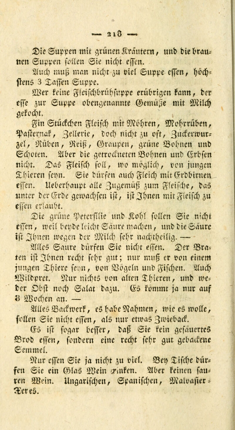 — 2lO —* £)ie Suppen mit grünen trauter« / unb biebratu tien ©tippen feilen ©ie nid)t effen. %hiü) mujü man md;t $u trlel ©tippe effen, fjocfc jtenS 3 £afifcti ©tippe. SKer feine g(dfd)brüf>fi!ppe erübrigen fann, ber effe jur ©tippe obengenannte ©emü^e mit WttUfy $tfod)t. gin ©tütfeben gleifd) mtt9}?c()ren, SD^e^rrü^cn^ $Paflernaf, 3e^ie, tcd) nid)t jti oft, Qudtvwuts gel, Hubert, SHciß, ©raupen, grüne ©ebnen unb ©d?oten. SIber bie getrockneten 23obnen unb (Srbfctt ttidjt. 3>a$ gfeifd) folf, wo mcajfid), ten jungen Spieren fet)n. ©ie hirfen aud) 'Skid) mit Orrbbiruen effen. Ueberbatipt alle 3wöemu'f$ §um ßki\d)e, ba$ unter ber(Me getoacfyfen i)l, i|13&nen mitgieifd) ju effen erlaubt. £)ie grüne ^eterjilie unb £of?( fetten ©ie n»dr)t tpn, reell benbe Iciebt ©äure machen, unb bie Säure ifr S^nen wegen ber SÄild) febr nadnbeüig. — 9rrCc5 ©aure biirfen ©ie nid)t effen. 2)er SSra* ten t(l3(*ncn red)t fc^r gut; nur muß er t?on einem jungen Xfyiere feon, Den SBbgeln unb Sifdjett. 2hid) £Silcpret. SSur nidjtö oen alten £t;icren, unb mc- fcer Öfcfl ncci) (Salat baju. (B fümmt ja nur auf 53 3Bod)en an. — SlttesffiaifroerF, tZtjdbeSflafymen, rnieeS motte, fetten ©ie tüd)t effen, als nur etwas3nüebacf. (B ifl fogar beffer, baf* ©ie fein gefäuerteS SBrob effen, fenbem eine rcd)t fefcr gut gebadfene Semmel. 9c*ur effen ©ie ja nid)t ju ciel. Set) Xifcf;c bür~ fen ©ie ein 0M ©ein ermfen. 2lber feinen fau- ren 3Bein. lingarifd;en, ©panifd;en, Stfiaioajier* 3£ere$.