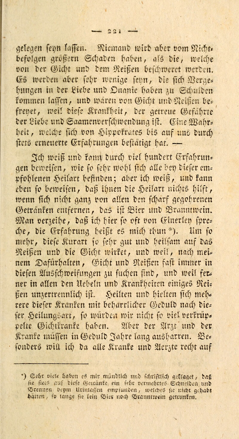 gelegen fei)n faffen. Täcmanb reizt aber from $$&• befolgen großem ©cl;at>en baben, als bie, roetif^e oon ber ©lebt unb bem $iei$en fcefd;n?erct werten. <B werben aber fet)r wenige femi, bie jtd) Serge* jungen in ber £tebe unb Dnanie ba&en ju ©dnaben fommen Iajfen, tmb sparen öon (Didrt unMJtelßeii be* frenet, treu tiefe Äranf tyeit, t>er getreue ©efdfyrte ber Siebe unb @aamem?erf$tt>enbmig ifl. ©ine £Babr* bett/ meldte ftd? t?on $>tpp0frate$ bi§ auf um burd) trete erneuerte Erfahrungen befrätigt bat. — 3$ weif unb famt burd) inel Muntert C?rfa!?run* gen bereifen, wie fo fefyr woM ftcf) alle bei) tieferem* pfofylenen fötitätt befmben; aber id) Werg,, unb fann eben fo beweifen, bafs ijjnen tte fpeitevt niäji& l;ilft, wenn jtcf) niebt gan$ t>on allen ben fcfyarf geaobrenen ©etranfen entfernen, ba$ ift SMer unb 33rannttt>em. Sftan ocrjeifye, $)a$ idj hier fo oft öon (Einerlei) fpre* d?e, bie Erfahrung bergt e$ mid) tbuu*). Hm fo mefyr, biefe $urart \q fe!;r gut unb beilfam auf ba£ Reifen unb bte ®id)t wirf et, unb »eil, nad) mtu nem dafürhalten, <3>id)t unb Zeigen fafr immer in biefen äfaSfd) weifungen 511 fud;en finb, unb weil feu ner in allen ben Hebeln unb ^ranf!)eiten einiges fftei? jsen unzertrennlich tjL feilten unb gelten fiel) mefy* rere biefer Traufen mit beharrlicher ©ebulb nad) bie* fer ^eilungSart, fo mürben mir nicöt fo bie! *?erfrüp* #elte ©idjtfranfe fcaben. Sfber ber Slrjt'xmb ber ^ranfe muffen in ©ebulb Sa^re lang ausharren. £3e* fonberS n>iici i$ ba alle $ranfe unb Siebte red;t auf ') e?6t vku fra&en e§ mir münbtidj unb ftfjriftlid) $et{a$d, ^fi fte fteiä auf tiefe (gettänfe ein fe6c p.amef)tte$ ©rfm$öen utib S5renn.cn bepm Utiniaffen empfunden / »vetefteö fte r.ictyt gehabt Saiten.. fo imige fte mn SSies nott) 23«mnm>ein getvtmfen.