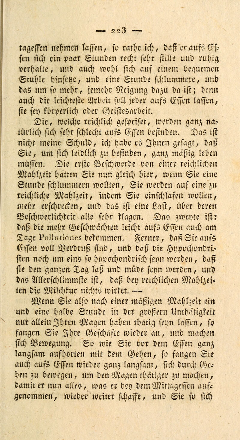 treffen nehmen faffen, fo rat(;c tdb, büfi eratifSCif fen jtd? ein paar ©iunben red)t febr fülle unb rubia, »ersähe, unb aucr; mfyl fid) auf einem bequemen ©tufyfe büife^c, unb eine ©tuttbe fc&lummere, öttJb tag um fo mer/r, jemefyr Neigung baju t>a ijl; ben» au$ bte leid;tejte Arbeit feil jeber ouf$ Grfjen faijen, fte fei) fbrperHcr/ ober ©eijiesarbeit. <Die, meiere reicfylid) gefpeifet, werben ganj na* türttet? |1d) febr fd)Ied)t auf£ ©fen befmben. £a$ ifi nid)t meine ©cr/ulD, id) ^abe e£ S^neh gejagt, baj? ©ie, um.ji$ leibücr; &« befinben, ganj magig leben muffen. JBfc erjle SSef^merbe ton einer reid)ticf>en SÄai^eii fyätien Sie nun gleld) f)ier, wenn ©ie eine ©tunbe fcfyhunmern wollten, ©ig werben auf eine ju retd)fidjeSÄa^eit, inbem ©ie einfd/Iafen wollen, mebr erfer/reefen, unb bas ijl eine £ajr, über beren S3efcfjwerlid)f eit alle fer)r Hagen. 3)a3 jwerjte ifh bafs bie mefyr ($efcbwad)ten leicht aufö ßfppii <utcf) am £age Pollntiones befemmen. gerner, ba$ ©ie aufS C^iTen soll S3erbruf fmb, unb baf bie £>t)pod)onbrU jlen noer; um eins fo ^^o^onbrif^ femi werben, bafj ffe ben gansen £ag tyfi unb mübe fci>n werben, unb ktö 2Itterfcfylimmjre ijf, bog bei) rei$tf$en ^a^I^eis ten bie Tlilfyfuv nichts wirfet. — £Benn ©ie Alfa nad) einer mäßigen Wlafy&tit z\n unb eine ^a(be Btvsixte in ber gregern Hntbd'tigfeit nur allein 3§ren 9#agen fyafcen tb/ätig fci)n (äffen, fo fangen ©ie 3^re ©efcfyäfte wieber an, unb mad&en fitf) ^Bewegung, ©o wie ©ie t>or Um (Sjfen gan£ langfam aufborten mit bem ($ef?en, fo fangen ©ie aud) auf! Gffen wieter gan$ fangfam, M) burd; @e* I?en ^u bewegen, um ben 2ftagen r(;dtigcr ju machen, bamiter nun ai(e£, was er beo bem äßiuagejjen auf* genommen, wieber weiter feb/affe, unb ©ie fo fid)